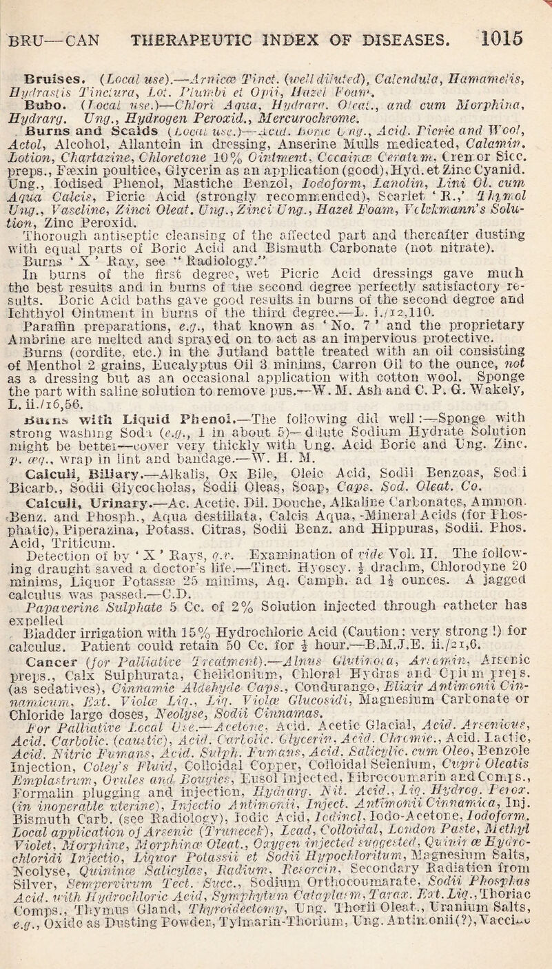 Bruises. (Local use).—-Arniece Tinct. (welldiluted), Calendula, HamameUs, Hydrastis Tinctura, Lot. Plumbi et Ojrii, Hazel Foan\ Bubo. (Local use.)—Chlori Aqua, Hydrara. Oleat., and cum Morphina, Hydrarg. TJng., Hydrogen Peroxid., Mercurochrome. Burns anti Scalds (Local, use.)—Acid. Lone U rig., Acid. 'Picric and TVcol, Acted, Alcohol, Allantoin in dressing, Anserine Mulls medicated, Calamiv. Lotion, Chartazine, Chloretone 10% Ointment, Cccaince Ce.raii.rn, tremor Bicc. preps., Fse.xin poultice, Glycerin as an application (good),Hyd.et Zinc Cyanid. Ung., Iodised Phenol, Mastichc Benzol, Iodoform, Lanolin, Lini 01. cum, Aqua Calcis, Picric Acid (strongly recommended). Scarlet ‘ R.,’ rlh%mol Ung., Vaseline, Zinci Oleat. Ung., Zinci Ung., Hazel Foam, VclcJemann’s Solu¬ tion, Zinc Peroxid. Thorough antiseptic cleansing of the affected part and thereafter dusting with equal parts of Boric Acid and Bismuth Carbonate (not nitrate). Burns ‘ X ’ Bay, see “ Radiology.” In burns of the first degree, wet Picric Acid dressings gave much the best results and in burns of the second degree perfectly satisfactory re¬ sults. Boric Acid baths gave good results in burns of the second degree and Ichthyol Ointment in burns of the third degree.—L. i./12,110. Paraffin preparations, e.g., that known as ‘No. 7 ’ and the proprietary Ambrine are melted and sprayed on to act as an impervious protective. Burns (cordite, etc.) in the Jutland battle treated with an oil consisting of Menthol 2 grains, Eucalyptus Oil 3 minims, Carron Oil to the ounce, not as a dressing but as an occasional application with cotton wool. Sponge the part with saline solution to remove pus.—W. M. Ash and C. P. G. Wakely, L. ii./16,56. Bains with Liquid Phenol.—The following did well :—Sponge with strong washing Soda (e.g., I in about 5)— dilute Sodium Hydrate Solution might be bettei—cover very thickly with Bng. Acid Boric ana Ung. Zinc. p. ceq., wrap in lint and bandage.—W. H. M. Calculi, Biliary.—Alkalis, Ox Bile, Oleic Acid, Sodii Benzoas, Sochi Bicarb., Sodii Giycocholas, Sodii Oleas, Soap, Caps. Sod. Oleat. Co. Calculi, Urinary.—Ac. Acetic. Dil. Douche, Alkaline Carbonates, Ammon. Benz, and Phosph., Aqua destillata, Calcis Aqua,-Mineral Acids (for Pfcos- phatic), Biperaziua, Potass. Citras, Sodii Benz, and Kippuras, Sodii. Phos. Acid, Triticum. Detection of by ‘ X ’ Bays, g.v. Examination of vide Vol. II. The follow¬ ing draught saved a doctor’s life.—Tinct. Hyoscy. \ drachm, Chlorodyne 20 minims, Liquor Potass® 25 minims, Aq. Camph. ucl II- ounces. A jagged calculus was passed.—C.D. Papaverine Sulphate 5 Cc. of 2% Solution injected through catheter has expelled , „ , Bladder irrigation with 15% Hydrochloric Acid (Caution: very strong !) for calculus. Patient could, retain 50 Cc. for U hour.—B.M.J.E. ih/21,6. Cancer (for Palliative Treatment).—A Inns Gluten ol a, Aria men, Arsenic preps., Calx Sulphurata, Chelidonium, Chloral Hydras and Opiim preis. (as sedatives), Cinnamic Aldehyde Caps., Condurango, Elixir A ntiwonii Cin- namicum, Post. Violas Liq., Liq. Violas Glucosidi, Magnesium Carbonate or Chloride large doses, Neolyse, Sodii Cinnamas, Lor Palliative Local Use.—Acetone, Acid. Acetic Glacial, Acid. Arsenievs, Acid. Carbolic, (caustic,). Acid. Carbolic. Glycerin, Acid. Chromic., Acid. lactic, Acid Nitric Fvman?, Acid. Sulph. Humans, Acid. Salicylic, cum Oleo, Benzole Injection, Coley’s Fluid, Colloidal Copper, Colloidal Selenium, Cupri Olcatis Emplastrim, Ovules and, Bougies, Eusol Injected, librocoumarin andCcnqs., Formalin plugging and injection, Hydrarg. Nit. Acid.., Liq.. Hydrcg. Pei ox. (in inoperable uterine), Injectio A ntnnomi, Inject. Antimonii Cinnamua, Inj. Bismuth C'arb. (see Radiology), Iodic Acid, lodincl, Iodo-Acetone, Iodoform.. Local application of Arsenic (Trunecek), Lead, Colloidal, London Paste, Methyl Violet, Morphine, 'Morphinas Oleat., Oxygen injected suggested, Quinir cehydrc- chloridi Injectio, Liquor Potassii et Sodii Hypochloritum, Magnesium Salts, Podium, Pesorcin, Secondary Badiation from Succ., Sodium Orthocoumarate, Sodii Phosplas Neolyse, Quinines Salicyla Silver, Sempervivvm Teel, o_ . . Acid, with Hydrochloric Acid, Symphytum Cataplasm, Tar ax. Post.Liq., Thoriac Comps., Thymus Gland, Thyroidectomy, Ung. Thorii Oleat., Uranium Salts, e.g., Oxide as Dusting Powder, Tylmarm-Thcrium, Ung. Antin,onii(?), YaccB-u