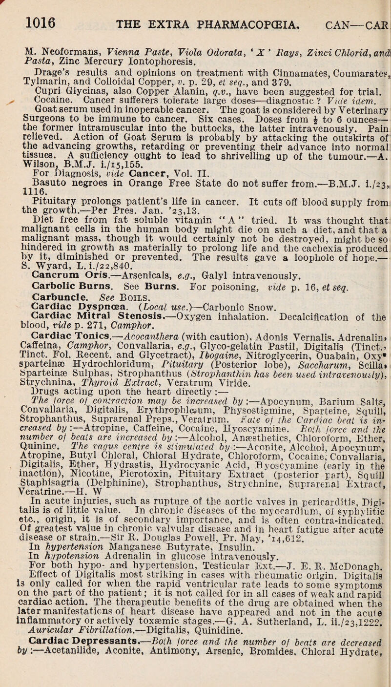 M. Neoformans, Vienna Paste, Viola Odorata, ‘ X' Pays, Zinci Chlorid, and Pasta, Zinc Mercury Iontophoresis. Drage’s results and opinions on treatment with Cinnamates, Coumarategt Tylmarin, and Colloidal Copper, v. p. 29, et seq., and 379. Cupri Giycinas, also Copper Alanin, q.v., have been suggested for trial. Cocaine. Cancer sufferers tolerate large doses—diagnostic? Vide idem. Goat serum used in inoperable cancer. The goat is considered by Veterinary Surgeons to be immune to cancer. Six cases. Doses from £ to 6 ounces— the former intramuscular into the buttocks, the latter intravenously. Pain relieved. Action of Goat Serum is probably by attacking the outskirts of the advancing growths, retarding or preventing their advance into normal! tissues. A sufficiency ought to lead to shrivelling up of the tumour.—A. Wilson, B.M.J. i./i5,155. For Diagnosis, vide Cancer, Vol. II. Basuto negroes in Orange Free State do not suffer from.—B.M.J. L/23,, 1116. Pituitary prolongs patient’s life in cancer. It cuts off blood supply from, the growth.—Per Pres. Jan. ’23,13. Diet free from fat soluble vitamin “ A ” tried. It was thought that malignant cells in the human body might die on such a diet, and that a malignant mas3, though it would certainly not be destroyed, might be so hindered in growth as materially to prolong life and the cachexia produced by it, diminished or prevented. The results gave a loophole of hope.— S. Wyard, L. i./22,840. Cancrum Oris.—Arsenicals, e.g., Galyl intravenously. Carbolic Burns. See Burns. For poisoning, vide p. 16, et seq. Carbuncle. See Boils. Cardiac Dyspnoea. (Local use.)—Carbonic Snow. Cardiac Mitral Stenosis.—Oxygen inhalation. Decalcification of the blood, vide p. 271, Camphor. Cardiac Tonics.—Acocanthera (with caution), Adonis Vernalis. Adrenalin. Caffeina, Camphor, Convallaria, e.g., Glyco-gelatin Pastil, Digitalis (Tinct.> Tinct. Fol. Recent, and Glycetract), Ibogaine, Nitroglycerin, Ouabain, Oxy* sparteinae Hydrochloridum, Pituitary (Posterior lobe), Saccharum, Scilla* Sparteinae Sulphas, Strophanthus (Strophanthin has been used intravenously), Strychnina, Thyroid Extract, Veratrum Viride. Drugs acting upon the heart directly :— The force of contraction may be increased by :—Apocynum, Barium Salts, Convallaria, Digitalis, Erythrophlcsum, Physostigmine, Sparteine, Squill, Strophanthus, Suprarenal Preps., Verairum. f ate of the Cardiac beat is in¬ creased by :—Atropine, Caffeine, Cocaine, Hyoscyamine. Both force and the number of beats are increased by :—Alcohol, Anaesthetics, Chloroform, Ether, Quinine. The vagus centre is stimulated by-:—Aconite, Alcohol, Apocynum, Atropine, Butyl Chloral, Chloral Hydrate, Chloroform, Cocaine, Convallaria, Digitalis, Ether, Hydrastis, Hydrocyanic Acid, Hyoscyamine (early in the inaction), Nicotine, Picrotoxin, Pituitary Extract (posterior part), Squill Staphisagria (Delphinine), Strophanthus, Strychnine, Suprarenal Extract, Veratrine.—H. W In acute injuries, such as rupture of the aortic valves in pericarditis, Digi¬ talis is of little value. In chronic diseases of the myocardium, of syphyiitic etc., origin, it is of secondary importance, and is often contra-indicated. Of greatest value in chronic valvular disease and in heart fatigue after acute disease or strain.—Sir R. Douglas Powell, Pr. May, ’14,612. In hypertension Manganese Butyrate, Insulin. In hypotension Adrenalin in glucose intravenously. For both hypo- and hypertension, Testicular Ext.—J. E. R. McDonagh. Effect of Digitalis most striking in cases with rheumatic origin. Digitalis is only called for when the rapid ventricular rate leads to some symptoms on the part of the patient; it is not called for in all cases of weak and rapid cardiac action. The therapeutic benefits of the drug are obtained when the later manifestations of heart disease have appeared and not in the acuie inflammatory or actively toxasmic stages.—G. A. Sutherland, L. ih/23,1222. Auricular Fibrillation.—Digitalis, Quinidine. Cardiac Depressants.—Both force and the number of beats are decreased by:—Acetanilide, Aconite, Antimony, Arsenic, Bromides. Chloral Hydrate,
