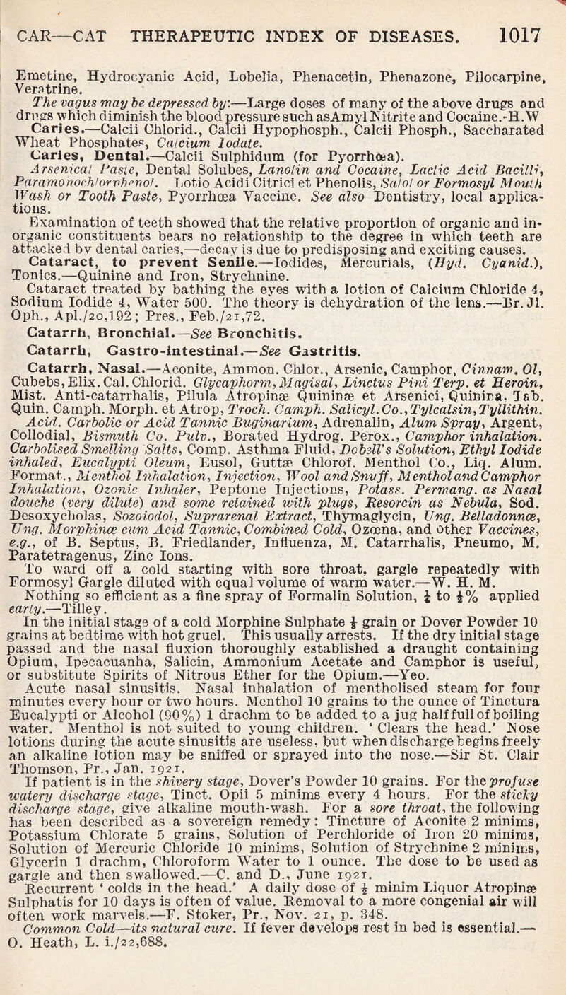 Emetine, Hydrocyanic Acid, Lobelia, Phenacetin, Phenazone, Pilocarpine, Vers trine. The vagus may be depressed by.—Large doses of many of the above drugs and drugs ■which diminish the blood pressure such asAmyl Nitrite and Cocaine.-H.W Carles.—Calcii Chlorid., Calcii Hypophosph., Calcii Phosph., Saccharated Wheat Phosphates, Calcium lodate. Caries, Dental.—Calcii Sulphidum (for Pyorrhoea). Arsenical Caste, Dental Solubes, Lanolin and Cocaine, Lactic Acid Bacilli, Paramorwrh’orvlwrwl. Lotio Acidi Citrici et Phenolis, Salol or Formosyl Mouth Wash or Tooth Paste, Pyorrhoea Vaccine. See also Dentistry, local applica¬ tions. Examination of teeth showed that the relative proportion of organic and in¬ organic constituents bears no relationship to the degree in which teeth are attacked bv dental caries,—decay is due to predisposing and exciting causes. Cataract, to prevent Senile.—Iodides, Mercurials, (Hyd. Cyanid.), Tonics.—Quinine and Iron, Strychnine. Cataract treated by bathing the eyes with a lotion of Calcium Chloride 4, Sodium Iodide 4, Water 500. The theory is dehydration of the lens.—Dr. Jl. Oph., Apl./2o,192; Pres., Feb./2i,72. Catarrh, Bronchial.—See Bronchitis. Catarrh, Gastro-intestinal.—See Gastritis. Catarrh, Nasal.—Aconite, Ammon. Chi or., Arsenic, Camphor, Cinnam. 01, Cubebs,Elix. Cal. Chlorid. Glycaphorm,Magisal, Linctus Pint Terp. et Heroin, Mist. Anti-catarrhalis, Pilula Atropinae Quininse et Arsenic!, Quinina, dab. Quin. Camph. Morph, et Atrop, Troch. Camph. Salicyl.Co.,Tylcalsin,Tyllithin. Acid. Carbolic or Acid Tannic Buginarium, Adrenalin, Alum Spray, Argent, Collodial, Bismuth Co. Pulv., Borated Hydrog. Perox., Camphor inhalation. Carbolised Smelling Salts, Comp. Asthma Fluid, Dobell's Solution, Ethyl Iodide inhaled. Eucalypti Oleum, Eusol, Guttse Chlorof. Menthol Co., Liq. Alum. Format., Menthol Inhalation, Injection, Wool and Snuff, Menthol and Camphor Inhalation, Ozonic Inhaler, Peptone Injections, Potass. Permang. as Nasal douche (very dilute) and some retained with plugs, Resorcin as Nebula, Sod. Desoxycholas, Sozoiodol, Suprarenal Extract, Thymaglycin, Vng. Belladonnce, Tiny. Morphines cum Acid Tannic, Combined Cold, Ozoena, and other Vaccines, e.g., of B. Septus, B. Friedlander, Influenza, M. Catarrhalls, Pneumo, M. Paratetragenus, Zinc Ions. To ward off a cold starting with sore throat, gargle repeatedly with Formosyl Gargle dilated with equal volume of warm water.—W. H. M. Nothing so efficient as a fine spray of Formalin Solution, £ to £% applied early.—Tilley. In the initial stage of a cold Morphine Sulphate £ grain or Dover Powder 10 grains at bedtime with hot gruel. This usually arrests. If the dry initial stage passed and the nasal fluxion thoroughly established a draught containing Opium, Ipecacuanha, Salicin, Ammonium Acetate and Camphor is useful, or substitute Spirits of Nitrous Ether for the Opium.—Yeo. Acute nasal sinusitis. Nasal inhalation of mentholised steam for four minutes every hour or two hours. Menthol 10 grains to the ounce of Tinctura Eucalypti or Alcohol (90%) 1 drachm to be added to a jug half full of boiling vrater. Menthol is not suited to young children. ‘Clears the head.' Nose lotions during the acute sinusitis are useless, but when discharge begins freely an alkaline lotion may be sniffed or sprayed into the nose.—Sir St. Clair Thomson, Pr., Jan. 1921. If patient is in the shivery stage, Dover’s PowTder 10 grains. For the profuse watery discharge stage, Tinct. Opii 5 minims every 4 hours. For the sticky discharge stage, give alkaline mouth-wash. For a sore throat, the following has been described as a sovereign remedy: Tincture of Aconite 2 minims, Potassium Chlorate 5 grains, Solution of Perchloride of Iron 20 minims, Solution of Mercuric Chloride 10 minims, Solution of Strychnine 2 minims. Glycerin 1 drachm, Chloroform Water to 1 ounce. The dose to be used as gargle and then swallowed.—C. and D., June 1921. Recurrent ‘ colds in the head.’ A daily dose of £ minim Liquor Atropinse Sulphatis for 10 days is often of value. Removal to a more congenial air wall often wmrk marvels.—F. Stoker, Pr., Nov. 21, p. 348. Common Cold—its natural cure. If fever develops rest in bed is essential.— O. Heath, L. i./22,688.