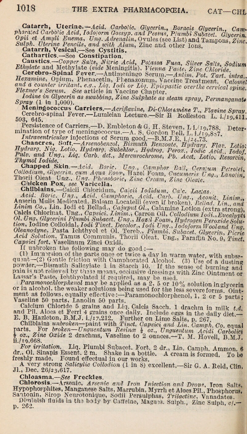 1G1S CAT—CHL Catarrh, Uterine.-—Acid. Carbolic. GlycerinBoracls Glycerin., Cam- phora.ed Carbolic Acid, Iodoform Go.ssyp. and Pessus, Plumbi Subacet. Glycerin Opn et Amijli Enema, Ung. Adrenalin, Ovules (see List) and Tampons, Zinc Sulph. Uterine Pencils, and with Alum, Zinc and other Ions Catarrh, Vesical.—See Cystitis. Cathartics.—See Constipation. Caustics.—Copper Salts, Nitric Acid, Potassa Fusa, Silver Salts Sodium Ethylate and Me thy late {vide Meningitis), Vienna Paste, Zinc Chloride d Cerebro-Spmal Fever.—Antimeningo Serum.—Antim. Pot. Tart. intra , Hexamme, Opium, Phenacetm, Pfcenazonum, Vaccine Treatment Calomel and a counter irritant, e.g., Liq. Iodi or Lig. Epispastic over the cervical spine Flexner s Serum. See article in Vaccine Chapter. ^ Spray7l^nGlim) ^ swabbing> Zinc Sul^hate as'steam spray, Permanganate Meningococcus'Carriers.—Acriflavine, Di-Chim ermine T., Flavine Spray fm§ercJ£°'Spmal Fever“Luraleian Lecture—Sir B. Rolieston L. i./i9,4ll, Oi/O) 040, Persistence of Carriers.—D. Embleton & G. H. Steven, L i./ig,788 Deter- mmation of type of meningococcus.—A. S. Gordon Bell, L i ho 8s7 Intraventricular injections of Serum good.—B.M.J E i fz/,73 ’ Chancres, Soft.—Arsenobenzol, Bismuth Benzoate, ‘Hydrarg\ Flav Lotiol Hydrarg. Nig. Lotto, Hydrarg. Subchlor., Hydrog. Perox., Iodic Acid' Iodof Thymol foflide''' L*9’ CaTb’ det Mercurochrome> Pb. Acet. Lotio, Resorcin, Chapped Skin, Acid. Boric. Una., Camphor Ball, Ceratum Petrol ei, Collodium, Glycerin, cum Aqua Rosa>, Hazel Foam, Cucumeris Ung., Lanolin Thorn Cleat Ung., Ung. Phenoboric, Zinc Cream, Zinc Oleaie. Chicken Pox, see Varicella. Chilblains.—Oalcii Chloridum, Calcii Iodidum, Ca’c. Lacias Acid. Boric. Ung., Acid. Camphoric, Acid. Garb. Ung., Aconit Linim Amerm Mulls Medicated. Balsam Locatelli (even if broken), Bellad. Lin. and Linim Co., Lm Iodi et Bellad., Cajuput 01., Calamine Lotion (extra strong, Calcis Chlormat. Ung., Capsici. Linim.-, Carron Oil, Collodium Iodi.,Eucalypti Ol. Ung, GlycenniPlumb-i Subacet. Ung., Hazel Foam, Hydrogen Peroxide Solu¬ tion, Iodine Colloidal, Iodi Tinct. Decolor., Iodi Ung., Iodoform Wooland Una Oleanodyne, Pasta Ichthyol et 01. Tereb., Plumbi. Subacet. Glycerin, Picric Acid Solution, Tamils Communis, Thorii Oleat. Ung., Paraffin No 0 Tinst Capsici fort. Vaselinum Zinci Oxidi. If unbroken the following may do good:— (1) Immersion of the parts once or twice a day in warm water with subse¬ quent—(2) Gentle friction with Camphorated Alcohol. (3) Use of a dusting powder, Bismura Salicylate 1 ill Starch 10. If the sense of burnin°' and pam is not relieved by these means, occlusive dressings with Zinc Ointment or Lassar s Paste, Ichtnyolated if required, may be used. Paramonochlorphenol may be applied as a‘2, 5 or 10% solution in<Hyeerin or in alcohol, the weaker solutions being used for the less severe forms Oint¬ ment as follows, equally effective:—Paramonochlorphenol, 1, 2 or 5'carts- Vaseline 50 parts, Lanolin 50 parts. ^  ’ Calcium Chloride 5 grains and Liq. Calcis Sacch. 1 drachm in milk t d and Pil. Aloes et Ferri 4 grains once daily. Include eggs in the dailv dipt — E. B. Hazleton, B.M.J. i./i7,212. Further on Lime Salts, p 267 Chilblains unbroken—paint with Tinct. Capsici and Lin. Caniph Co equal parts. For broken—Unguentum Resince \ oz., Unguentum Aeidi Carbolici £ oz., Zinc Oxide 2 drachms. Vaseline to 2 ounces.—T M Hovell B M T ii./ig,668, * ’ -u.m.j. _ FoX,irj'}tati9n- Liq- Plumbi Subacet. Fort. 2 dr., Lin. Camph. Ammon, 6 dr., Ol, Sinapis Essent. 2 m. Shako in a bottle, A cream is formed To b8 freshly made. Found effectual in our works. A very strong Salicylic Collodion (1 in S) excellent.—Sir G A Reid Clin Jl., Dec. 26/23,617. ’ L'uu* Chloasma.—See Freckles. Chlorosis —Arsenic, Arsenic and Iron Injection and Drops, Iron Salts, Hypophosphites, Manganese Salts, Marrubin, Myrrh et Aloes Pil , Phosphorus, Santonin, Sirop Neurotonique, Sodii Persulphas, Trilactine, Vanadates Dimmish fluids m the body by Caffeine, Magnss. Sulph., Zinc Sulph, cf.- P •