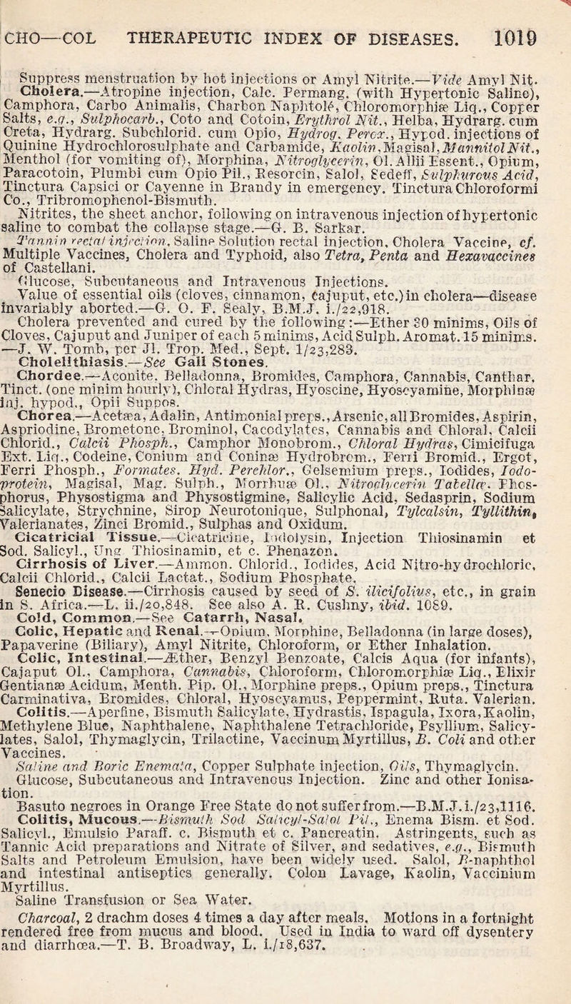Suppress menstruation by hot injections or Amyl Nitrite.—Vide Amyl Nit. Cholera.—Atropine injection, Calc. Permang. (with Hypertonic Saline), Camphora, Carbo Animalis, Charbon NaphtoM, Chloromorphia? Liq., Copper Salts, e.g., Sulphocarb., Goto and Cotoin, Erythrol Nit., Helba, Hydrarg. cum Creta, Hydrarg. Subchlorid. cum Opio, Hydrog. Percx., Hypod. injections of Quinine Hydrochlorosulphate and Carbamide, Kaolin, Ivlagisal, Mannitol Nit Menthol (for vomiting of), Morphina, Nitroglycerin, 01. Aliii Essent., Opium, Paracotoin, Plumbi cum Opio Pil., Eesorcin, Salol, Sedeff, Sulphurous Acid, Tinctura Capsici or Cayenne in Brandy in emergency. Tinctura Chloroformi Co., Tribromophenol-Bismuth. Nitrites, the sheet anchor, following on intravenous injection of hypertonic saline to combat the collapse stage.—G. B. Sarkar. Tannin rectal injection, Saline Solution rectal injection. Cholera Vaccine, cf. Multiple Vaccines, Cholera and Typhoid, also Tetra, Penta and Hexavaccines of Castellani. Olucose, Subcutaneous and Intravenous Injections. Value of essential oils (cloves, cinnamon, eajuput, etc.)in cholera-disease invariably aborted.—G. O. F. Sealy, B.M.J. L/22,918. Cholera prevented and cured by the following :•—Ether SO minims, Oils of Cloves, Cajuput and Juniper of each 5 minims, Acid Sul ph. Aromat. 15 minims. —J. W. Tomb, per Jl. Trop. Med., Sept. 1/23,283. Cholelithiasis.—See Gall Stones. Chordee.—Aconite. Belladonna, Bromides, Camphora, Cannabis, Canthar, Tinct. (one minim hourly), Chloral Hydras, Hyoscine, Hyoscyamine, Morphinag inj. hypod., Opii Sup pas. Chorea.—Acetsea, Adalin, Antimonial preps., Arsenic, all Bromides, Aspirin, Aspriodine, Brometonc, Brominol, Cacodylates, Cannabis and Chloral. Calcii Chloric!., Calcii Phosph., Camphor Monobrom., Chloral Hydras, Cimicifuga Ext. Liq., Codeine, Conium and Coninse Hydrobrcm., Feni Bromid., Ergot, Ferri Phosph., Formates. Uyd. Perchlor., Gelsemium preps., Iodides, Iodo- protein, Magisal, Mag. Sulph., Morrhuse 01., Nitroglycerin TalelUv. Phos¬ phorus, Physostigma and Physostigmine, Salicylic Acid, Sedasprin, Sodium Salicylate, Strychnine, Sirop Neurotonique, Sulphonal, Tylcalsin, Tyllithint Valerianates, Zinci Bromid., Sulphas and Oxidum. Cicatricial Tissue.—Cicatricine, lodolysin, Injection Thiosinamin et Sod. Salicyl., Ung Thiosinamin, et c. Phenazon. Cirrhosis of Liver.—Ammon. Chloric!., Iodides, Acid Njtro-hydrochloric, Calcii Chlorid., Calcii Lactat., Sodium Phosphate. Senecio Disease.—Cirrhosis caused by seed of S. ilicifolius, etc., in grain in S. Africa.—L. ii./2o,848. See also A. R. Cushny, ibid. 1089. Cold, Common.—See Catarrh, Nasal. Colic, Hepatic and Renal.-^Opium. Morphine, Belladonna (in large doses), Papaverine (Biliary), Amyl Nitrite, Chloroform, or Ether Inhalation. Colic, Intestinal.—iEther, Benzyl Benzoate, Calais Aqua (for infants), Cajaput 01., Camphora, Cannabis, Chloroform, C'hloromorphise Liq., Elixir Gentian® Acidum, Menth. Pip. 01., Morphine preps., Opium preps., Tinctura Carminativa, Bromides, Chloral, Hyoseyamus, Peppermint, Rut a. Valerian. Colitis.—Aperfme, Bismuth Salicylate, Hydrastis, Ispagula, Ixora,Kaolin, Methylene Blue, Naphthalene, Naphthalene Tetrachloride, Psyllium, Salicy¬ lates, Salol, Thymaglycin, Trilactine, Vaccinum Myrtillus, B. Coli and other Vaccines, Saline and Boric Enemaia, Copper Sulphate injection, Oils, Thymaglycin. Glucose, Subcutaneous and Intravenous Injection. Zinc and other ionisa¬ tion. Basuto negroes in Orange Free State do not suffer from.—B.M.J.i./23,1116. Colitis, Mucous.—Bismuth Sod Sahcyl-Saloi PH., Enema Bism. et Sod. Salicyl., Emulsio Paraff. c. Bismuth et c. Pancreatin. Astringents, such as Tannic Acid preparations and Nitrate of Silver, and sedatives, e.g., Bismuth Salts and Petroleum Emulsion, have been widely used. Salol, 7?-naphthol and intestinal antiseptics generally. Colon Lavage, Kaolin, Vaccinium Myrtillus. Saline Transfusion or Sea Water. Charcoal, 2 drachm doses 4 times a day after meals. Motions in a fortnight rendered fre9 from mucus and blood. Used in India to ward off dysentery and diarrhoea.—T. B. Broadway, L. i./i8,637.