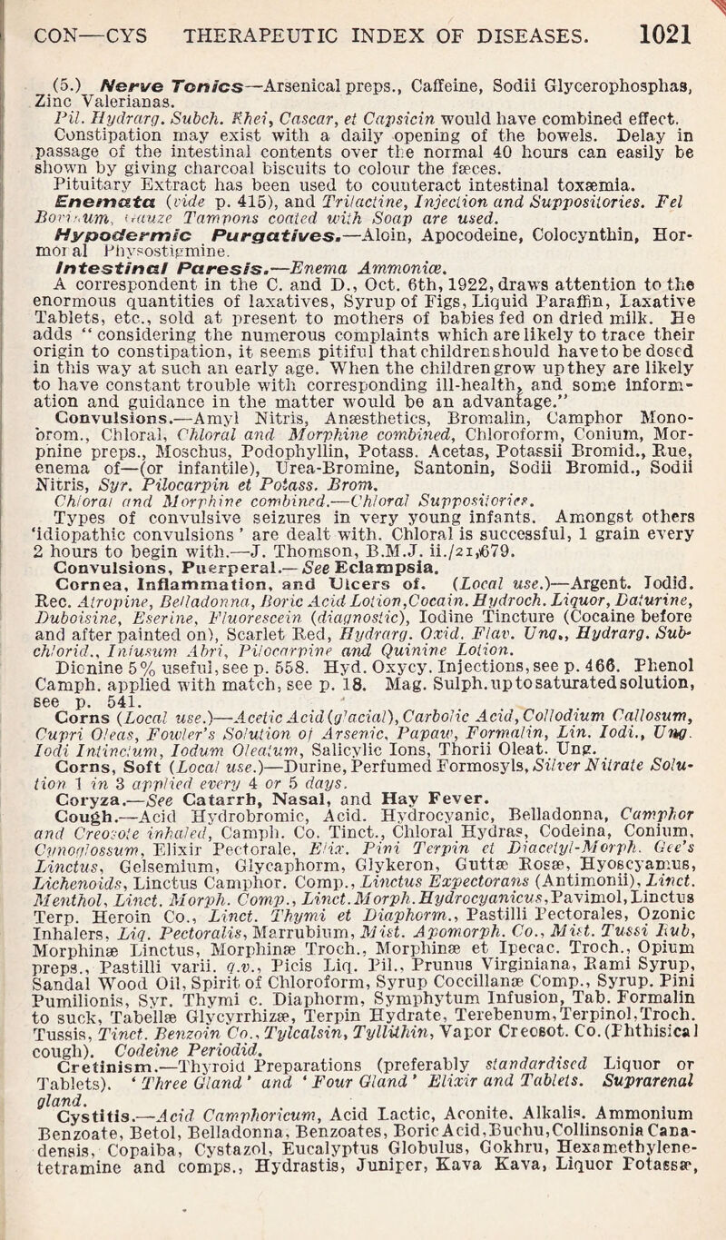 (5.) Nerve Tonics—Arsenical preps., Caffeine, Sodii Glycerophosphas, Zinc Valerianas. Pil. Hydrarg. Subch. Rhei, Cascar, et Capsicin would have combined effect. Constipation may exist with a daily opening of the bowels. Delay in passage of the intestinal contents over the normal 40 hours can easily be shown by giving charcoal biscuits to colour the faeces. Pituitary Extract has been used to counteract intestinal toxaemia. Enomata. {vide p. 415), and Trilactine, Injection and Suppositories. Fel Borir.um. irduze Tampons coated with Soap are used. Hypodermic Purgatives.—Aloin, Apocodeine, Colocynthin, Hor- moi al Phvsostigmine. intestinal Paresis.—Enema Ammoniac. A correspondent in the C. and D., Oct. 6th? 1922, draws attention to the enormous quantities of laxatives, Syrup of Pigs, Liquid Paraffin, laxative Tablets, etc., sold at present to mothers of babies fed on dried milk. He adds “considering the numerous complaints which are likely to trace their origin to constipation, it seems pitiful thatchildrenshould have to be dosed in this way at such an early age. When the children grow up they are likely to have constant trouble with corresponding ill-health, and some inform¬ ation and guidance in the matter would be an advantage.” Convulsions.—Amyl Nitris, Anaesthetics, Bromalin, Camphor Mono- brom., Chloral, Chloral and Morphine combined. Chloroform, C'onium, Mor¬ phine preps., Moschus, Podophyllin, Potass. Acetas, Potassii Bromid., Rue, enema of—(or infantile), Urea-Bromine, Santonin, Sodii Bromid., Sodii Nitris, Syr. Pilocarpin et Potass. Bronx. Chloral and Morphine combined.—Chloral Suppositories. Types of convulsive seizures in very young infants. Amongst others ‘idiopathic convulsions ’ are dealt with. Chloral is successful, 1 grain every 2 hours to begin with.-—-J. Thomson, B.M.J. ii./2i,\679. Convulsions, Puerperal.— See Eclampsia. Cornea, Inflammation, and dicers of. (Local use.)—Argent. Jodid. Rec. Atropine, Belladonna, Boric Acid Lotion,Cocain. Hydroch. Liquor, Daturine, Duboisine, Eserine, Fluorescein (diagnostic), Iodine Tincture (Cocaine before and after painted on), Scarlet Red, Hydrarg. Oxid. Flav. Ung,, Hydrarg. Sub¬ ch! orid., Infusum Abri, Pilocarpine and Quinine Lotion. Dicnine 5% useful, see p. 558. Hyd. Oxycy. Injections, see p. 466. Phenol Camph. applied with match, see p. 18. Mag. Sulph. up to saturated solution, S66 p. 541. 4 Corns (Local use.)—Acetic Acid {glacial), Carbolic Acid, Coll odium Callosum, Cupri Oleas, Fowler’s Solution of Arsenic, Papaw, Formalin, Lin. Iodi., Un>g locli Intindum, Iodum Olealum, Salicylic Ions, Thorii Cleat. Ung. Corns, Soft {Local use.)—Durine, Perfumed Formosyls, Silver Nitrate Solu¬ tion 1 in 3 applied every 4 or 5 days. Coryza.—See Catarrh, Nasal, and Hay Fever. Cough.—Acid Hydrobromic, Acid. Hydrocyanic, Belladonna, Camphor and Creosote inhaled, Camph. Co. Tinct., Chloral Hydras, Codeina, Conium, Cvnoglossum, Elixir Pectorale, EHx. Pini Terpin ct Diaceiyl-Morph. Gee’s Linctus, Geisemiu.m, Glycaphorm, Glykeron, Guttse Rosae, Hyoscyamus, Lichenoids, Linctus Camphor. Comp., Linctus Expectorans (Antimonii), Menthol, Linct. Morph. Comp., Linct.Morph.Hydrocyanicus,Pa\imol,IAnctvs Terp. Heroin Co., Linct. Thymi et Diapkorm., Pastilli Pectorales, Ozonic Inhalers. Liq. Pectoralis, Marrubium, Mist. Apomorph. Co., Mist. Tussi Bub, Morphinae Linctus, Morphinae Troch., Morphinae et Ipecac. Troch., Opium preps , Pastilli varii. q.v., Picis Liq. Pil., Prunus Virginiana, Rami Syrup, Sandal Wood Oil, Spirit of Chloroform, Syrup Coccillanae Comp., Syrup. Pini Pumilionis, Svr. Thymi c. Diaphorm, Symphytum Infusion, Tab. Formalin to suck, Tahellae Glvcyrrhizae, Terpin Hydrate, TerebenuimTerpinol.Troch. Tussis, Tinct. Benzoin Co., Tylcalsin, Tyllithin, Vapor Crecsot. Co.(Phthisical cough). Codeine Perioaid. , , Cretinism.—Thyroid Preparations (preferably standardised Liquor or Tablets). ‘ Three Gland * and ‘ Four Gland ’ Elixir and Tablets. Suprarenal gland. Cystitis.—Acid Camphoricum, Acid Lactic, Aconite. Alkalis. Ammonium Benzoate, Betol, Belladonna, Benzoates, Boric Acid, Buehu,Collinsonia Cana¬ densis, Copaiba, Cystazol, Eucalyptus Globulus, Gokhru, Hexamethylene¬ tetramine and comps., Hydrastis, Juniper, Kava Kava, Liquor Fotassar,