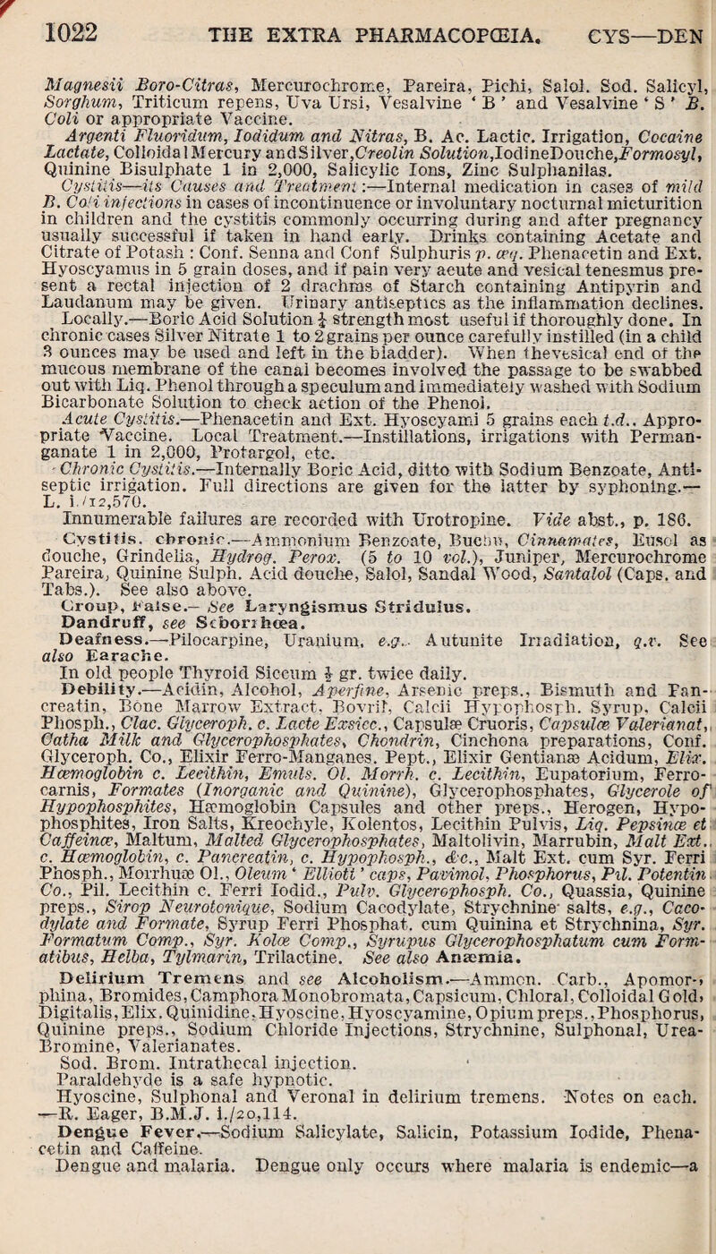 Magnesii Boro-Citras, Mercurochrome, Pareira, Pichi, Salol. Sod. Salicyl, Sorghum, Triticum repens, Uva Ursi, Vesalvine ‘ B ’ and Vesalvine ‘ S ' B. Coli or appropriate Vaccine. Argenti Fluoriditm, Iodidum and Nitras, B. Ac. Lactic. Irrigation, Cocaine Lactate, Colioida 1 Mercury andSilver,Creolin Solution,Iodme~Do\\che,Formosyl, Quinine Bisulphate 1 in 2,000, Salicylic Ions, Zinc Sulphanilas. Cystitis—its Causes and Treatment:—Internal medication in cases of mild B. Coli infections in cases of incontinuence or involuntary nocturnal micturition in children and the cystitis commonly occurring during and after pregnancy usually successful if taken in hand early. Drinks containing Acetate and Citrate of Potash : Conf. Senna and Conf Sulphuris p. ceq. Plienacetin and Ext. Hyoscyamus in 5 grain doses, and if pain very acute and vesical tenesmus pre¬ sent a rectal injection of 2 drachms of Starch containing Antipyrin and Laudanum may be given. Urinary antiseptics as the inflammation* declines. Locally.—Boric Acid Solution £ strength most useful if thoroughly done. In chronic cases Silver Nitrate 1 to 2grains per ounce carefully instilled (in a child 3 ounces may be used and left in the bladder). When the vesical end of tbe mucous membrane of the canal becomes involved the passage to be swabbed out with Liq. Phenol through a speculum and immediately washed with Sodium Bicarbonate Solution to check action of the Phenol. Acute Cystitis.—Phenacetin and Ext. Hyoscyami 5 grains each t.d.. Appro¬ priate Vaccine. Local Treatment.—Instillations, irrigations with Perman¬ ganate 1 in 2,000, Protargol, etc. ■ Chronic Cystitis.—Internally Boric Acid, ditto with Sodium Benzoate, Anti¬ septic irrigation. Full directions are given for the latter by syphoning.-— L. i./i2,570. Innumerable failures are recorded with Urotropine. Vide abst., p. 186. Cystitis, chronic.—Ammonium Benzoate, Bucbo, Cinrmmates, Eusol as douche, Grindelia, Hydrog. Perox. (5 to 10 vol.), Juniper, Mercuroehrome Pareira, Quinine Sulph. Acid douche, Salol, Sandal Wood, Santalol (Caps, and Tabs.). See also above. Croup, raise.— See Laryngismus Stridulus. Dandruff, see Scborifccea. Deafness.—Pilocarpine, Uranium, e.g..- Autunite Irradiation, q.r. See also Earache. In old people Thyroid Sicenm $ gr. twice daily. Debility.—Acidin, Alcohol, A per fine, Arsenic preps., Bismnth and Fan- creatin, Bone Marrow Extract, Bovril, Caleii Hypophosph. Syrup, Calcii Pliospli., Clac. Giyceroph. c. Lacte Exsicc., Capsula? Cruoris, Capsulce Valeriana.t, Catha Milk and Glycerophosphates, Chcndrin, Cinchona preparations, Conf. Giyceroph. Co., Elixir Ferro-Manganes. Pept., Elixir Gentian® Acidum, Elix. Hcemoglobin c. Lecithin, Emuls. Ol. Morrh. c. Lecithin, Eupatorium, Ferro- carnis, Formates (Inorganic and Quinine), Glycerophosphates, Glycerole of' Hypophosphites, Hemoglobin Capsules and other preps., Herogen, Hypo- phosphites, Iron Salts, Kreochyle, Kolentos, Lecithin Pulvis, Liq. Pepsince et Caffeince, Maltum, Malted Glycerophosphates, Maltolivin, Marrubin, Malt Ext. c. Haemoglobin, c. Pancreatin, c. Hypophosph., etc., Malt Ext. cum Syr. Ferri Phosph., Morrhuce Oh, Oleum ‘ Elliott ’ caps, Pavimol, Phosphorus, Pil. Potentin Co., Pil. Lecithin c. Ferri Iodid., Pulv. Glycerophosph. Co., Quassia, Quinine preps., Sirop Neurotonique, Sodium Cacodylate, Strychnine' salts, e.g., Caco- dylate and Formate, Syrup Ferri Phosphat. cum Quinina et Strychnina, Syr. Formatum Comp., Syr. Koine Comp., Syrupus Glycerophosphatum cum Form- atibus, Hclba, Tylmarin, Trilactine. See also Anaemia. Delirium Tremens and see Alcoholism.—Ammon. Carb., Apomor-, phina, Bromides,CamphoraMonobromata,Capsicum, Chloral,Colloidal Gold, Digitalis,Elix. Quinidine,Hyoscine,Hyoscyamine, Opium preps.,Phosphorus, Quinine preps., Sodium Chloride Injections, Strychnine, Sulphonal, Urea- Bromine, Valerianates. Sod. Brorn. Intrathecal injection. Paraldehyde is a safe hypnotic. Hyoscine, Sulphonal and Veronal in delirium tremens. Notes on each. —-R. Eager, B.M.J. i./2o,114. Dengue Fever.—Sodium Salicylate, Salicin, Potassium Iodide, Phena¬ cetin and Caffeine. Dengue and malaria. Dengue only occurs where malaria is endemic—a