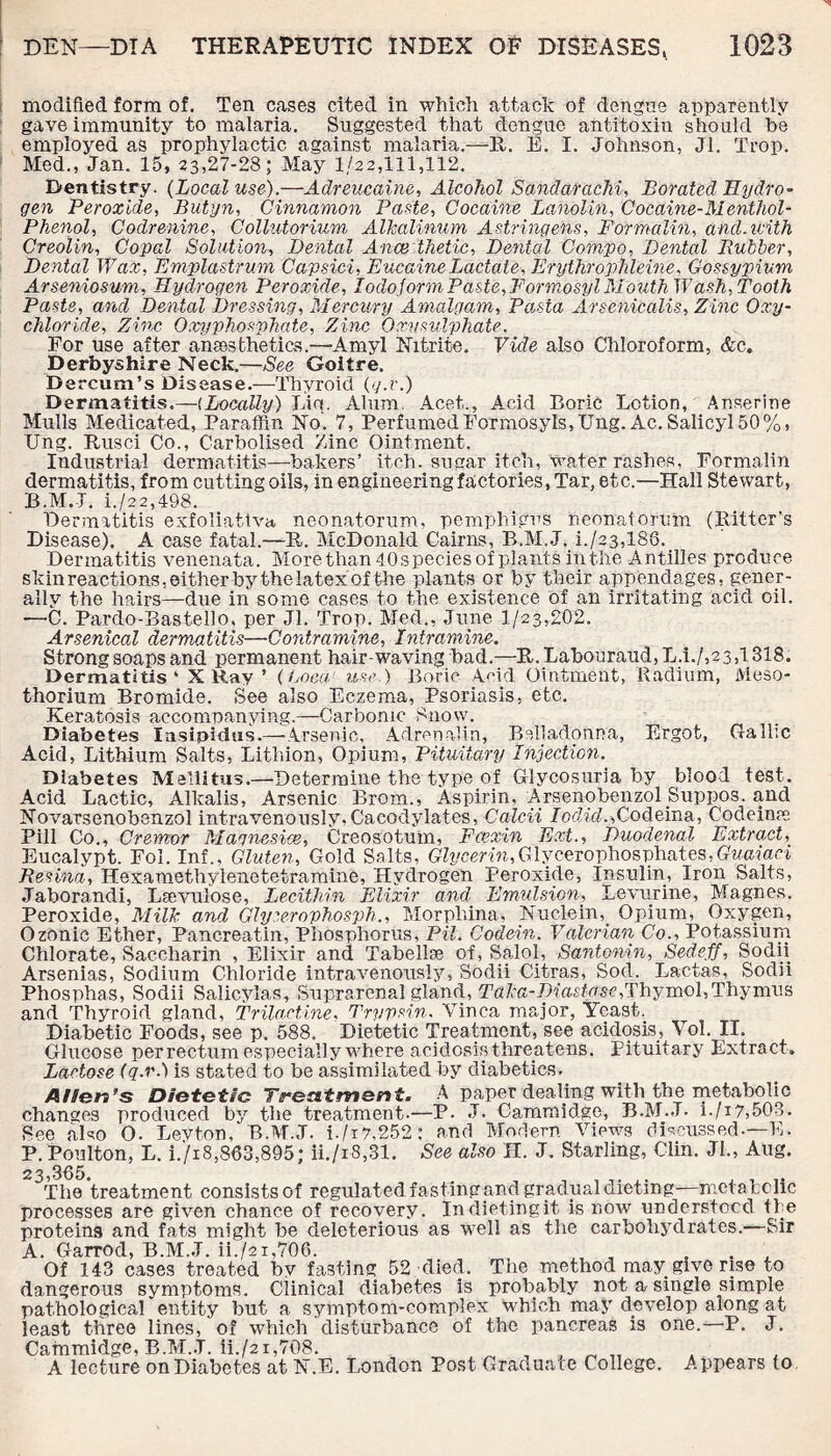 modified form of. Ten cases cited in which attack of dengue apparently gave immunity to malaria. Suggested that dengue antitoxin should he employed as prophylactic against malaria.—11. E. I. Johnson, Jl. Trop. Med., Jan. 15, 23,27-28; May 1/22,111,112. Dentistry. (Local use).—Adreucaine, Alcohol Sandarachi, Borated Hydro¬ gen Peroxide, Butyn, Cinnamon Paste, Cocaine Lanolin, Cocaine-Menthol- Phenol, Codrenine, Collutorium AVkalinum A.stringens, Formalin, and.icith Creolin, Copal Solution, Dental Ance thetic, Dental Compo, Dental Rubber, Dental Wax, Emplastrum Capsici, EucaineLactate, Erythrophleine, Gossypium Arseniosum, Hydrogen Peroxide, Iodoform Paste, For mo sy l Mouth Wash, Tooth Paste, and Dental Dressing, Mercury Amalgam, Pasta Arsenicalis, Zinc Oxy¬ chloride, Zinc Oxyphosphate, Zinc Oxvsulphate. For use after aneesthetics.—'Amyl Nitrite. Vide also Chloroform, &c. Derbyshire Neck.—See Goitre. Dercum’s Disease.—Thyroid (g.r.) Dermatitis.—(Locally) Lin. Alum. Acet,., Acid Boric Lotion, Anserine Mulls Medicated, Paraffin No. 7, PerfumedFormosyls,Ung. Ac. Salicyl 50%, Ung. Rusci Co., Carbolised Zinc Ointment. Industrial dermatitis—bakers’ itch, sugar itch, water rashes, Formalin dermatitis, from cutting oils, in engineering factories, Tar, etc.—Hall Stewart, B.M.J. i./22,498. Dermatitis exfoliativa neonatorum, pemphigus neonatorum (Bitter’s Disease). A case fatal.—B. McDonald Cairns, B.M.J. i./23,18G. Dermatitis venenata. More than 40species of plants in the A ntilles produce skin reactions, either by the latex of the plants or by their appendages, gener¬ ally the hairs—due in some cases to the existence of an irritating acid oil. —C. Pardo-Bastello, per Jl. Trop. Med., June 1/23,202. Arsenical dermatitis—Contramine, Intramine. Strong soaps and permanent hair-waving bad.—B. Labouraud, L.i./,2 3,1318. Dermatitis* X Ray ’ (Loca! use.) Boric Acid Ointment, Radium, Meso* thorium Bromide. See also Eczema, Psoriasis, etc. Keratosis accompanying.—Carbonic Snow. Diabetes Insipidus.— Arsenic, Adrenalin, Belladonna, Ergot, Gallic Acid, Lithium Salts, Lithion, Opium, Pituitary Injection. Diabetes Mellitus.—Determine the type of Glycosuria by blood test. Acid Lactic, Alkalis, Arsenic Brom., Aspirin, Arsenobenzol.Suppos. and Novatsenobenzol intravenously, Cacodylates, Calcii IodideCqqeina, Codeinre Pill Co., Cremor Magnesias, Creosotum, Fcexin Ext., Duodenal Extract, Eucalypt. Fol. Inf., Gluten, Gold Salts, Glycerin,Glycerophosphates,Guaiaci Benina, Hexamethylenetetramine, Hydrogen Peroxide, Insulin, Iron Salts, Jaborandi, Lsevulose, Lecithin Elixir and. Emulsion, Levurine, Magnes. Peroxide, MilJc and Glyserophosph., Morphina, Nuclein,. Opium, Oxygen, Ozonic Ether, Pancreatin, Phosphorus, Pit. Codein. Valerian Co., Potassium Chlorate, Saccharin , Elixir and Tabellse of, Salol, Santonin, Sedeff, Sodii. Arsenias, Sodium Chloride intravenously, Sodii Citr.as, Sod. Lactas, Sodii Phosphas, Sodii Salicylas, Suprarenal gland, Talca-Diastasc,Thymol,Thymus and Thyroid gland, Trilactine, Trypsin. Vinca major, Yeast.. Diabetic Foods, see p. 588. Dietetic Treatment, see acidosis, Vol. II. Glucose per rectum especially where acidosis threatens. Pituitary Extract . Lactose (q.v.) is stated to be assimilated by diabetics. Allen’s Dietetic Treatment. A paper dealing with the metabolic changes produced by the treatment.—P. J. Cammidge, B.M.J. i./i7,503. See also O. Levton, B.M.J. i./i7.252; and Modern Views discussed-—E. P. Poulton, L. 1./18,863,895; ii./i8,31. See also H. J. Starling, Clin. JL, Aug. 23,365. The treatment consists of regulat ed fasting and gradual dieting—metabolic processes are given chance of recovery. Indietingit is now understood the proteins and fats might be deleterious as well as the carbohydrates.—Sir A. Garrod, B.M.J. ii./2x,706. , ... Of 143 cases treated by fasting 52 died. The method may. give rise to dangerous symptoms. Clinical diabetes is probably not a single simple pathological entity but a symptom-complex which may develop along at least three lines, of which disturbance of the pancreas is one.—P. J. Cammidge, B.M.J. ii./21,708. . , , _ „ A lecture on Diabetes at IS .E. London Post Graduate College. Appears to