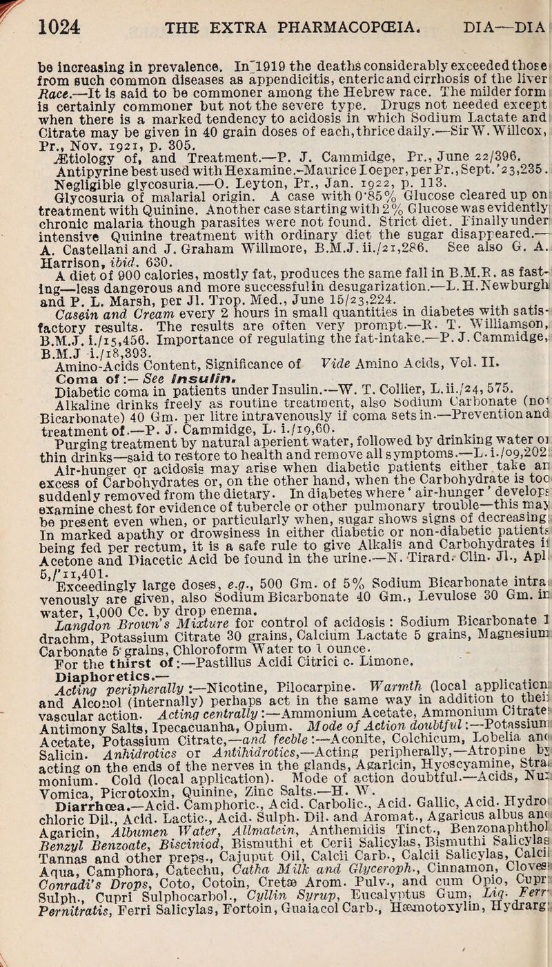 be increasing in prevalence. In”1919 the deaths considerably exceeded those from such common diseases as appendicitis, enteric and cirrhosis of the liver jlace.—It is said to be commoner among the Hebrew race. The milder form is certainly commoner but not the severe type. Drugs not needed except when there is a marked tendency to acidosis in which Sodium Lactate and Citrate may be given in 40 grain doses of each, thrice daily.—Sir W.Willcox, Pr., Nov. 1921, p. 305. Aetiology of, and Treatment.—P. J. Cammidge, Pr., June 22/396. Antipyrine best used with Hexamine.-MauriceLoeper, per Pr., Sept. ’23,235. Negligible glycosuria.—O. Leyton, Pr., Jan. 1922, p. 113. Glycosuria of malarial origin. A case with 0’85% Glucose cleared up on treatment with Quinine. Another case starting with 2 % G lucose wTas evidently; Li Cdi CIIIC'JJ. U VVU/U 'qJUUUUVJ, AUVUilVi vwuw uuwi vine, ' chronic malaria though parasites were not found. Strict diet. Lmallyunder intensive Quinine treatment with ordinary diet the sugar disappeared.— A. Castellani and J. Graham Willmore, B.M.J. ii./2i,286. See also G. A. Harrison, ibid. 630. A diet of 900 calories, mostly fat, produces the same fall in B.M.R. as fast¬ ing—less dangerous and more successfulin desugarization.—L. H. Newburgh and P. L. Marsh, per Jl. Trop. Med., June 15/23,224. . Casein and Cream every 2 hours in small quantities in diabetes with satis¬ factory results. The results are often very prompt—It. T. Williamson, B. M.J. i./i5,456. Importance of regulating the fat-intake.—P. J. Cammidge, B.M.J i./i8,393. ., TT , TT Amino-Acids Content, Significance of Vide Amino Acids, VoL 11. Coma ofSee insulin. Diabetic coma in patients under Insulin.—W. T. Collier, L.iL/24, 575. -- -- ' - 1 . , Alkaline drinks freely as routine treatment, also Sodium Carbonate (noi Bicarbonate) 40 Gm. per litre intravenously if coma sets in-—Prevention and treatment of .—P. J- Cammidge, L. L/19,60. , Purging treatment by natural aperient water, followed by drinking water 01 thin drinks—said to restore to health and remove all symptoms.—L. L/09,202! Air-hunger or acidosis may arise wdien diabetic patients either take an excess of Carbohydrates or, on the other hand, when the Carbohydrate is too suddenly removed from the dietary. In diabetes where ‘ air-hunger develops examine chest for evidence of tubercle or other pulmonary trouble—this may be present even when, or particularly when, sugar shows signs of decreasing: In marked apathy or drowsiness in either diabetic or non-diabetic patients being fed per rectum, it is a safe rule to give Alkalis and Carbohydrates 11 Acetone and Piacetic Acid be found in the urine*—N. *Tirard* Clin* Jl*, A pi ^’Exceedingly large doses, e.g., 500 Gm. of 5% Sodium Bicarbonate intra. venously are given, also Sodium Bicarbonate 40 Gm., I.evulose 30 Gm. in water, 1,000 Cc. by drop enema. . _ .. , . t Langdon Brown’s Mixture for control of acidosis : Sodium Bicarbonate 1 drachm, Potassium Citrate 30 grains, Calcium Lactate 5 grains, Magnesium Carbonate 5 grains, Chloroform Water to 1 ounce. For the thirst ofPastillus Acidi Citrici c. Limone. Diaphoretics.— _ JT _ , ,. ,. Acting peripherally Nicotine, Pilocarpine. B armth (local application; and Alcohol (internally) perhaps act in the same way in addition to then vascular action. Acting centrally:—Ammonium Acetate, Ammonium Citrate: Antimony Salts, Ipecacuanha, Opium. Mode of Action doubtful:—Potassium Acetate, Potassium Citrate,—and feeble -.—Aconite, Colchicum, Lobelia ane Salicin. Anhidrotics or Antihidrotics,—Acting peripherally,—Atropine by acting on the ends of the nerves in the glands, Agaricin, Hyoscyamine, btrai- monium. Cold (local application). Mode of action doubtful.—Acids, JNu: Vomica, Picrotoxin, Quinine, Zinc Salts-—H. W. . Diarrhoea.—Acid- Camphoric., Acid. Carbolic., Acid. Gallic, Acid- Hydro chloric DiL, Acid. Lactic., Acid. Sulph. Dil. and Aromat., Agancus albus am Agaricin, Albumen Water, Allmatein, Anthemidis Tinct., Benzonaphtnoi Benzyl Benzoate, Bisciniod, Bismuthi et Cerii Salicylas, Bismuthi Salicylas Tannas and other preps-, Cajuput Oil, Calcii Carb., Calcii Salicylas, Calcii Aqua, Camphora, Catechu, Catha Milk and Glyceroph., Cinnamon, Cloves: Conradi’s Drops, Coto, Cotoin, Cretse Arom. Pulv., and cum Opio, Uipr Sulph., Cupri Sulphocarbol., Cyllin Syrup, Eucalyptus Gum, Lvj-/err Pernitratis, Ferri Salicylas, Fortoin, Guaiacol Carb., Hamiotoxyhn, Hydrarg