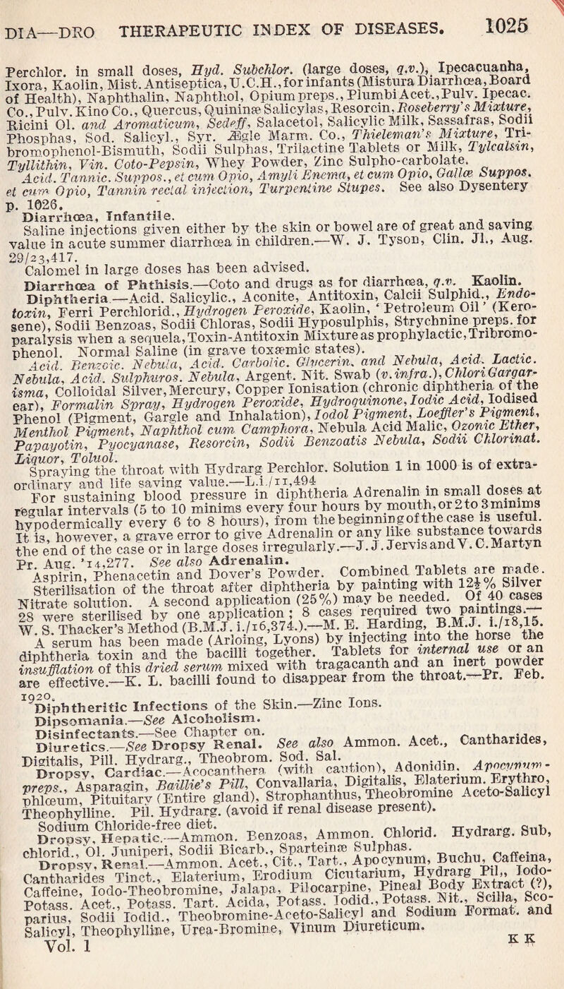 Perchlor. in small doses, Hyd. Subchlor. (large doses, q.v.), Ipecacuanha, Ixora, Kaolin, Mist. Antiseptica,U.C.H., for infants (Mistura Diarrhoea, Board of Health), Naphthalin, Naphthol, Opium preps., Plumbi Acet.,Pulv. Ipecac. Co., Pulv. Kino Co., Quercus, Quininse Salicylas,Resorcin,Boseberry s Mixture, Ricini 01. and Aromaticum, Sedeff, Salacetol, Salicylic M.ilk, Sassafras, >.odii Phosphas, Sod. Salicyl., Syr. -33gle Marm. Co., Thieleman s Mixture, Tri- bromophenol-Bismuth, Sodii Sulphas, Trilac-tine Tablets or Milk, TylcaUvn, Tyllithin, Vin. Coto-Pepsin, Whey Powder, Zinc Sulpho-carbolate. 4cid. Tannic. Suppos.,et cum Opio, Amyli Enema, et cum Opto, Oalm Suppos. et cum Opio, Tannin rectal injection. Turpentine Stupes. See also Dysentery p. 1026, Diarrhoea, Infantile. . , , , , Saline injections given either by the skin or bowel are of great and saying value in acute summer diarrhoea in children.—W. J. Tyson, Clm. Jl., Aug. 29/23,417. , . . Calomel in large doses has been advised. Diarrhoea of Phthisis—Goto and drugs as for diarrhoea ,q.v. Kaolin. Diphtheria—Acid. Salicylic., Aconite, Antitoxin, Calcn Sulphid., Endo¬ toxin, Ferri Perchlorid., Hydrogen Peroxide, Kaolin, ‘ Petrojeum Oil (Kero¬ sene), Sodii Benzoas, Sodii Chloras, Sodii Hyposulphis, Strychnine preps, for paralysis when a sequela,Toxin-Antitoxin Mixture as prophylactic, Tnbrcmo- phenol. Normal Saline (in grave toxsemic states). . Acid. Benzoic. Nebula, Acid. Carbolic. Glycerin, and Nebula, Acid. Lactic. Nebula, Acid. Sulphuros. Nebula, Argent. Nit. Swab (v.infra.), CMonGar9or- isma, Colloidal Silver, Mercury, Copper Ionisation (chronic diphtheria of the ear), Formalin Spray, Hydrogen Peroxide, Hydrogumone, Phenol (Pigment, Gargle and Inhalation), Iodol Pigment, Loeffler s Pigment, Menthol Pigment, Naphthol cum Camphora, Nebula Acid Malic, Ozonic Ether, Papayotin, Pyocyanase, Resorcin, Sodii Benzoatis Nebula, Sodii Chlonnat. ^Snrayingthe throat with Hydrarg Perchlor. Solution 1 in 1000 is of extra- rvrrlinnrv and life saving value.—L.i./n,494 ... „ . , For sustaining blood pressure in diphtheria Adrenalin m small doses at regular intervals (5 to 10 minims every four hours by mouth or 2to 3 minims hvpodermically every 6 to 8 hours), from the beginning of the case is useful. It is, however, a grave error to give Adrenalin or any like substamce towards the end of the case or in large doses irregularly.—J. J. Jer\isandV.C.Martsn pr adg ,i<i,277. See also Adrenalin# # . j P Aspirin, Phenacetin and Dover’s Powder. Combined Tablets are made Sterilisation of the throat after diphtheria by painting with 1-| A Silver Nitrate solution. A second application (25%) may be_ needed. Of 40 cases 28 were sterilised by one application ; 8 cases required two paintings. W. S. Thackert Method (B.MJ. i,/i6,374.>.-M. B. Harding, B M.J. 1./18,15. A serum has been made (Arlomg, Lyons) by injecting into the horse the diphtheria toxin and the bacilli together. Tablets for internal use or an inmMaSon of this dried serum mixed with tragacahth and an mert powder are effective—K. L. bacilli found to disappear from the throat.—Pr. keb. ^Diphtheritic Infections of. the Skin.—Zinc Ions. Dipsomania.—See Alcoholism. Disinfectants.—See Chapter on. ranlharirlM Diuretics_See Dropsy Renal. See also Ammon. Acet., Canthariaes, Digitalis, Pill. Hydrarg., Theobrom. Sod. Sal. . ... Avocvnum- Dropsy, Cardiac.—Acocanthera (with caution), Adonidm. Apwynnm vrevs PAsnaragin, Baillie’s Pill, Convallaria, Digitalis, Elatenum. Erythro, phloeum, Pituitarv (Entire gland), Strophanthus, Theobromine Aceto-Salicyl Theophylline. Pi'l. Hydrarg. (avoid if renal disease present). KpS.CH“^tc%Admmon. Benzoas. Ammon Chlorid. Hydrarg. Sub, ohlorid , 01 Juniperi, Sodii Bicarb., Sparteime Sulphas. ~ ~ . Dropsy, Renal.—Ammon. Acet., Cit., Tart., Apocynum, Buchu, Caffema, Cantharides Tinct., Elaterium, Erodium Cicutanum, ]? Bodv8rxtract CO Caffeine, lodo-Tbeobromine, Jalapa, Pilocarpine, Pineal Body Extract (.), Potass. Acet., Potass. Tart. Acida, Potass. lodid., 1^ftass Rit., Scdla, Sco par ins, Sodii lodid., Tbeobromme-Aceto-Salicy] and Sodium kormat. ana Salicyl, Theophylline, Urea-Bromine, Yinnm Dinreticum. Vol. 1 K K