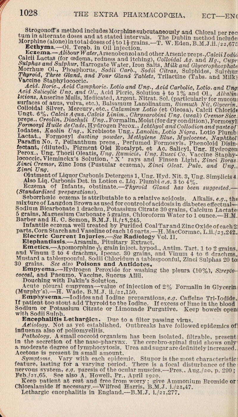 Strogonoff s method includes Morphine .subcutaneously and Chloral per rec turn in alternate doses and at stated intervals. The Dublin method include' Morphine (alone) m total doses otitol^ grains.—T. W. Eden, B.M..J.ii./22,67c Ecthyma.—01. Tereb. m Oil injection. Eczema.-Alibour Water,Arsenobenzol and other Arsenic preps.,Calcii Iodic Calcn Lactas (for oedema, redness and itching), Colloidal Ag. and Eg., Cupr Sulphas and Sulphur, Harrogate Water, Iron Salts, Milk and Glycerophosphate Morrhuae 01., Phosphorus, Sodii Garb., Sodii Citras, Sulphides, Sulphur Thyroid, Three Gland, and Four Gland Tablets, Trilactine (Tabs, and Milk) Vaccine Staphylococcic. Acid. Boric., Acid Camphoric. Lotio and Ung., Acid Carbolic, Lotio. and Ung\ Acid Salicylic Ung. and 01., Acid Picric, Solution 4- to 1% and 01., Alkalim lotions, Anserine Mulls, Medicated, Argent. Nitrat. Sol. (particularly for mucou surfaces of anus, vulva, etc.), Balsamum Lanolinatum, Bismuth Nit. Glycerin. Colloidal Silver, Mercury, etc., Calamines, Lotio (et Oleosa), Calcii Chloride Ungt. 6%, Caids Aqua, Caids Linim., Chrysarobini Ung. (weak) Cremor Sicc preps., Creolin, Diachyli Ung., Formalin,Moist (for dry condition), Formosyl! Formosyl Euile deCade, Hydrogen Perox., Ichthyol and Collodion and paste of lodates, Kaolin Ung., Krebisote Ung., Lanolin, Lotio Nigra, Lotio Plumb Lactat., Formosyl dusting powder, Methylene Blue, Myelocene, NaphthoV Paraffin Xo. 7, Pellanthum preps., Perfumed Formosvls, Phenoloid Disin¬ fectant, (diluted), Pigment Olei Eucalypt. et Ac. Salicyl, Ung. Hvdrogen Perox., Ung. Thorii Oleatis, Ung. Rumicis, Ung. Rusci Co. Vaccine Staphy¬ lococcic, Vleminckx’s Solution, ‘X’ rays and Finsen Light, Zinci Boras. Zmci Cremor, Zinc Ions (Pustular eczema), Zinci Cleat. Pulv. and Ung . Zinci Ung. Ointment of Liquor Carbonis Detergens 1, Ung. Hyd. Hit. 3, Ung. Simplicis 4 Also Liq. Oarbonis Det. in Lotion c. Liq. Plumbi a.a. 3 to 4%. Eczema of Infants, obstinate.—Thyroid Gland has been suggested — (Standardised preparations). Seborrhoeic eczema is attributable to a relative acidosis. Alkalis, e.g., the mixture of Langdon Brown as used for control of acidosis in diabetes effectual— Sodium Bicarbonate 1 drachm. Potassium Citrate 30 grains, Calcium Lactate 5 grams, Magnesium Carbonate 5 grains. Chloroform Water to 1 ounce.—H M Barber and H. C. Semon, B.M.J. ii./iS,245. Infantile eczema well treated by Purified Coal Tar and Zinc Oxide of each 2' parts, Corn Starch and Vaseline of each 16 parts.—H. MacCormac, L ii /2 2,^42 Electric Current Injuries.—Radiology Vol. II. Elephantiasis.—Arsamin, Pituitary Extract. Emetics.—Apomorphine iV grain inject, hypod., Antim. Tart. 1 to 2 grains, and Vmum 2 to 4 drachms, Ipecac. 30 grains, and Vinum 4 to 6 drachms,, Mustard a tablespoonful. Sodii Chloridum a tablespoonful, Zinci Sulphas 20 to; 30 grains. See also Poisons and Antidotes. Empyema.—Hydrogen Peroxide for washing the pleura (10%), Strepto¬ coccal, and Pneumo. Vaccine. Succus Allii. Douching with Dakin’s Solution. Acute pleural empyema—value of injection of 2% Formalin in Glycerin (Murphy’s).—H. Wade, B.M.J. ii./2i,150. Emphysema.—Iodides and Iodine preparations, e.g. Caffeine Tri-Iodide. If patient too stout add Thyroid to the Iodine. If excess of lime in the blood Sodium or Potassium Citrate or Limonade Purgative. Keep bowels open with Sodii Sulph. Encephalitis Lethargies. Due to a filter passing virus. Aetiology. Hot as yet established. Outbreaks have followed epidemics of: influenza also of poliomyelitis. Pathology. A small coccoid organism has been isolated, filtrable, present in the secretion of the naso-pharynx. The cerebro-spinal fluid shows only a moderate degree of lymphocytosis. Urea and sugar are definitely in creased.. Acetone is present in small amount. Symptoms. Vary with each epidemic. Stupor is the most characteristic; feature, lasting for a varying period. There is a focal disturbance of the nervous system, e.g. paresis of the ocular muscles.—Pres., Aug./2o, p. 290 ; Feb./2i,65. See also A. Howell, Pr., April 1920. Keep patient at rest and free from worry; give Ammonium Bromide or1 Chloralamide if necessary.—Wilfred Harris, B.M.J. i./2i,47. Lethargic encephalitis in England.—B.M.J. i./2i,277.