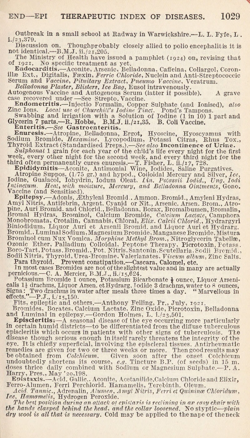 Outbreak in a small school at Radway in Warwickshire.—L. L. Fyfe, L . i-/23,379. . Discussion on. Thoughprobably closely allied to polio encephalitis it is not identical.—B.M.J. ii./2i,205. The Ministry of Health have issued a pamphlet (1924) on, revising that of 1921. No specific treatment as yet. Endocarditis.-—Aconite, Arsenic, Belladonna, Caffeina, Collargol, Coron- illse Ext., Digitalis, Fsexin, Ferric Chloride, Nuclein and Anti-Streptococcic Serum and Vaccine, Pituitary Extract, Pneumo Vaccine, Veratrum. Belladonna Plaster, Blisters, Ice Bag, Eusol intravenously. Autogenous Vaccine and Autogenous Serum (latter if possible). A grave case recovered under —See Strepto. Vaccine. Endometritis.—Injectio Formalin, Copper Sulphate (and Ionised), also Zinc Ions. Local use of Churchill’s Iodine Tinct. Pond’s Tampons. Swabbing and irrigation with a Solution of Iodine (1 in 10) 1 part and Glycerin ? parts.—R. Hobbs, B.M.J. ii./2i,85. B. Coli Vaccine. Enteritis.—See Gastroenteritis. Enuresis.—Atropine, Belladonna, Ergot, Hvoscine, Hyoscyamus with Sodium Bromide, Hexamme, Lycopodium, Potassi Citras, Rhus Tox., Thyroid Extract (Standardised Preps.).—See also Incontinence of Urine. Sulphonal 1 grain for each year of the child’s life every night for the first week, every other night for the second week, and every third night for the third often permanently cures enuresis.'—T. Fisher, L. ii./i7, 728. Epididymitis—Aconite, Antimonial Wine, Iodides, Saline Purgatives. Atropine Suppos. (1/75 gr.) and hypod., Coiloidal Mercury and Silver, Ice, Iodine, Guaiacol, Iohydrin, Iodum Oleat. Lin. Potassii Iodid., XJng. lodi Intinctum. Heat, with moisture. Mercury, and Belladonna Ointments, Gono. Vaccine (and Sensitised). Epilepsy.—Adonis, ACthyleni Bromid., Ammon. Bromid., Amyleni Hydras, Amyl Nitris, Antifebrin, Argent. Cyanid or Nit., Arsenic. Arsen. Brom., Atro¬ pine, Auri Bromid. and Chlorid., Belladonna, Borax, Bromalbumen, Bromalin, Bromal Hydras. Brominol, Calcium Bromide, Calcium Lactate, Camphora M.onobromata, Crotalin, Cannabis, Chloral, Elix. Calcii Chlorid., Hydrargyri Biniodidum, Liquor Auri et Arsenii Bromid. and Liquor Auri et Hydrarg. Bromid., Luminal Sodium, Magnesium Bromide, Manganese Bromide, Mistura Brominol cum Nux Vomica, Morphine Methyl Brom., Nitroglycerin Tabellse, Ozonic Ether, Palladium Colloidal, Peptone Therapy, Picrotoxin, Potass. Boro-Tart,Potass.Bromid., Pot. Nitris,Santonin,Scutellaria,Sodii Bromid., Sodii Nitris, Thyroid, Urea-Bromine, Valerianates, Viscum album, Zinc Salts. Para thyroid. Prevent constipation.—Cascara, Calomel, etc. In most cases Bromides are not of the slightest value and in many are actually pernicious.—C. A. Mercier, B.M..T., ii./15,624. Potassium Bromide 1 ounce, Potassium Bicarbonate % ounce, Liquor Arseni- calis l\ drachms, Liquor Arsen. etHydrarg. Iodide 3 drachms,water to 8 ounces, Signa: Two drachms in water after meals three times a day. “Marvellous in effects.”—P.J., i./15,150. Fits, epileptic and others.—Anthony Foiling, Pr., July, 1921. Bromides, Borates, Calcium Lactate, Zinc Oxide, Picrotoxin, Belladonna and Luminal in epilepsy.—Gordon Holmes, L. i.,/23,501. Episcleritis:—A seasonal disease of the eye occurring more particularly in certain humid districts—to be differentiated from the diffuse tuberculous episcleritis which occurs in patients with other signs of tuberculosis. The disease though serious enough in itself rarely threatens the integrity of the eye. It is chiefly superficial, involving the episcleral tissues. Antirheumatic remedies are given for two or three weeks or more. Then good results may be obtained from Colchicum. Given soon after the onset Colchieum undoubtedly shortens its course, e.g. Tincture B.P. (of seeds) in 15 m. doses thrice daily combined with Sodium or Magnesium Sulphate.—P. A. Harry, Pres., May ’20,198. Epistaxis.—-Acid. Gallic.. Aconite, Acetanilide,Calcium Chloride and Elixir, Ferro-Alumen, Ferri Percldorid. Hamamelis, Terebinth. Oleum. Acid Tannic., Adrenalin, Alumen, Amyl Nitris, Ferri et Quinincc Chloridum, Ice, Hamamelis, Hydrogen Peroxide. The best position during an attack of epistaxis is reclining in an easy chair with the hands clasped behind the head, and the collar loosened. No styptic—plain dry wool is all that is necessary. Cold may be applied to the nape of the neck