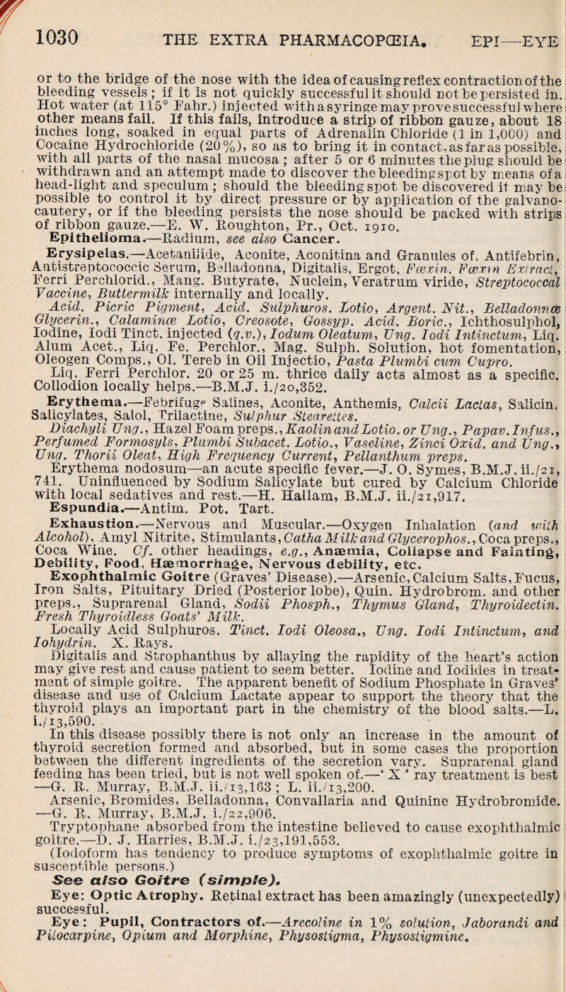 or to the bridge of thenose with the ideaof causing reflex contraction of the bleeding vessels; if it is not quickly successful it should not be persisted in. Hot water (at 115° Fabr.) injected with a syringe may prove successful where other means fail. If this fails, introduce a strip of ribbon gauze, about 18 inches long, soaked in equal parts of Adrenalin Chloride (1 in 1,000) and Cocaine Hydrochloride (20%), so as to bring it in contact, as far as possible, with all parts of the nasal mucosa ; after 5 or 6 minutes the plug should be withdrawn and an attempt made to discover thebleedingspot by means of a head-light and speculum; should the bleeding spot be discovered it may be possible to control it by direct pressure or by application of the galvano- cautery, or if the bleeding persists the nose should be packed with strips of ribbon gauze.—E. W. Houghton, Pr., Oct. 1910. Epithelioma.—Radium, see also Cancer. Erysipelas.—Acetanilide, Aconite, Aconitina and Granules of, Antifebrin, Antistreptococcic Serum, Belladonna, Digitalis, Ergot, Fcexin. Fcexin Extract, Ferri Perchlorid., Mang. Butyrate, Nuclein, Veratrum viride, Streptococcal Vaccine, Buttermilk internally and locally. Acid. Picric Pigment, Acid. Sulphuros. Lotio, Argent. Nit., Belladonnce Glycerin., Calamince Lotio, Creosote, Gossyp. Acid. Boric., Ichthosulphol, Iodine, lodi Tinct. injected (g.v.), Iodum Oleatum, Ung. Iodi Intinctum, Liq. Alum Acet., Liq. Fe. Perchlor., Mag. Sulph. Solution, hot fomentation, Oleogen Comps., 01. Tereb in Oil Injectio, Pasta Plumbi cum Cupro. Liq. Ferri Perchlor. 20 or 25 m. thrice daily acts almost as a specific. Collodion locally helps.—B.M.J. i./2o,352. Erythema.—Febrifuge Salines, Aconite, Anthemi3, Calcii Lactas, Salicin, Salicylates, Salol, Trilactine, Sulphur Stearettes. Diachyli Ung., Hazel Foam preps., Kaolin and Lotio. or Ung., Papav.Infus., Perfumed Formosyls, Plumbi Subacet. Lotio., Vaseline, Zinci Oxid. and Ung., Ung. Thorii Cleat, High Frequency Current, Pellanthum preps. Erythema nodosum—-an acute specific fever.—J. O. Symes, B.M.J. ii./2i, 741. Uninfluenced by Sodium Salicylate but cured by Calcium Chloride with local sedatives and rest.—H. Hailam, B.M.J. ii./21,917. Espundia.—Antim. Pot. Tart. Exhaustion.—Nervous and Muscular.—Oxygen Inhalation {and with Alcohol), Amyl Nitrite, Stimulants, Catha Milk and Glycerophos., Coca preps., Coca Wine. Cf. other headings, e.g., Anaemia, Coiiapse and Fainting, Debility, Food, Haemorrhage, Nervous debility, etc. Exophthalmic Goitre (Graves’ Disease).—Arsenic,Calcium Salts,Fucus, Iron Salts, Pituitary Dried (Posterior lobe), Quin. Hydrobrom. and other preps., Suprarenal Gland, Sodii Phosph., Thymus Gland, Thyroidectin. Fresh. Thyroidless Goats’ Milk. Locally Acid Sulphuros. Tinct. Iodi Oleosa., Ung. Iodi Intinctum, and Iohydrin. X. Rays. Digitalis and Strophanthus by allaying the rapidity of the heart’s action may give rest and cause patient to seem better. Iodine and Iodides in treat¬ ment of simple goitre. The apparent benefit of Sodium Phosphate in Graves’ disease and use of Calcium Lactate appear to support the theory that the thyroid plays an important part in the chemistry of the blood salts.—L. i./i3,590. In this disease possibly there is not only an increase in the amount of thyroid secretion formed and absorbed, but in some cases the proportion between the different ingredients of the secretion vary. Suprarenal gland feeding has been tried, but is not well spoken of.—‘ X ’ ray treatment is best —G. R. Murray, B.M.J. ii./13,183 ; L. ii./i3,200. Arsenic, Bromides, Belladonna, Convallaria and Quinine Hydrobromide. —G. R. Murray, B.M.J. i./22,906. Tryptophane absorbed from the intestine believed to cause exophthalmic goitre.—D. J. Harries, B.M.J. i./23,191,553. (Iodoform has tendency to produce symptoms of exophthalmic goitre in susceptible persons.) See a/so Goitre (simple). Eye: Optic Atrophy. Retinal extract has been amazingly (unexpectedly) successful. Eye: Pupil, Contractors of.—Arecoline in 1% solution, Jaborandi and Pilocarpine, Opium and Morphine, Physostigma, Physostigmine.