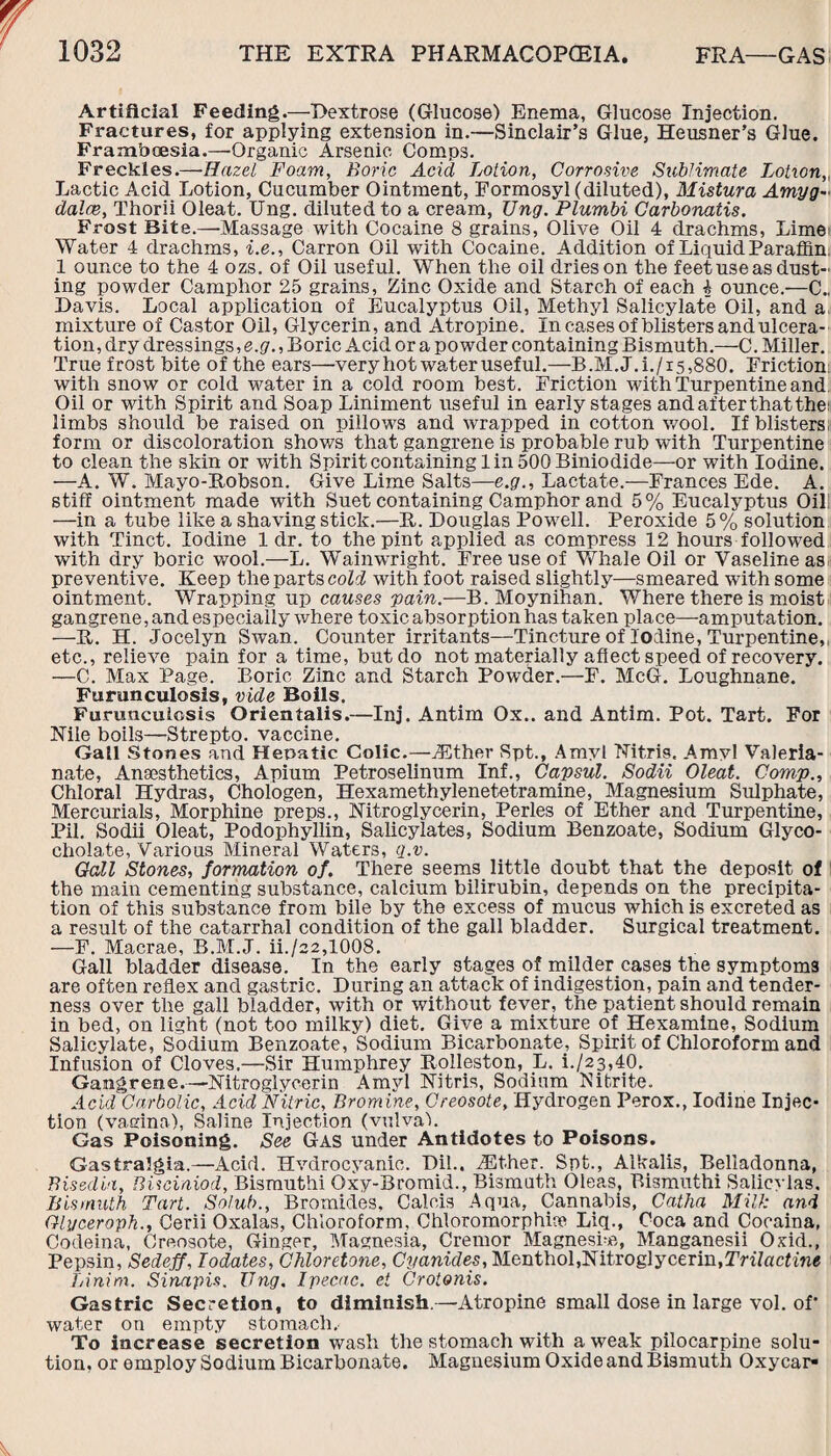 Artificial Feeding.—Dextrose (Glucose) Enema, Glucose Injection. Fractures, for applying extension in.—Sinclair’s Glue, Heusner’s Glue. Frambcesia.—Organic Arsenic Comps. Freckles.—Hazel Foam, Boric Acid Lotion, Corrosive Sublimate Lotxon„ Lactic Acid Lotion, Cucumber Ointment, Formosyl (diluted), Mistura Amyg¬ dalae, Thorii Oleat. Ung. diluted to a cream, Ung. Plumbi Carbonatis. Frost Bite.—Massage with Cocaine 8 grains, Olive Oil 4 drachms, Lime: Water 4 drachms, i.e., Carron Oil with Cocaine. Addition of Liquid Paraffin 1 ounce to the 4 ozs. of Oil useful. When the oil dries on the feet use as dust¬ ing powder Camphor 25 grains, Zinc Oxide and Starch of each I ounce.—C., Davis. Local application of Eucalyptus Oil, Methyl Salicylate Oil, and a mixture of Castor Oil, Glycerin, and Atropine. In cases of blisters and ulcera¬ tion, dry dressings, e.g., Boric Acid or a powder containing Bismuth.—C. Miller. True frost bite of the ears—very hot water useful.—B.M.J.i./is,880. Friction with snow or cold water in a cold room best. Friction with Turpentine and Oil or with Spirit and Soap Liniment useful in early stages and after that the; limbs should be raised on pillows and wrapped in cotton wool. If blisters form or discoloration shows that gangrene is probable rub with Turpentine to clean the skin or with Spirit containing 1 in 500 Biniodide—or with Iodine. —A. W. Mayo-Robson. Give Lime Salts—e.g.. Lactate.—Frances Ede. A. stiff ointment made with Suet containing Camphor and 5% Eucalyptus Oil —in a tube like a shaving stick.—R. Douglas Powell. Peroxide 5% solution with Tinct. Iodine 1 dr. to the pint applied as compress 12 hours followed with dry boric wool.—L. Wainwright. Free use of Whale Oil or Vaseline as preventive. Keep the parts cold with foot raised slightly—smeared with some ointment. Wrapping up causes pain.—B. Moynihan. V/Rere there is moist gangrene, and especially where toxic absorption has taken place—-amputation. —R. H. Jocelyn Swan. Counter irritants—Tincture of Iodine, Turpentine,, etc., relieve pain for a time, but do not materially affect speed of recovery. —C. Max Page. Boric Zinc and Starch Powder.—F. McG. Loughnane. Furunculosis, vide Boils. Furunculosis Orientalis.—Inj. Antim Ox., and Antim. Pot. Tart. For Kile boils—Strepto. vaccine. Gall Stones and Hepatic Colic.—/Ether Spt., Amyl Nitris, Amyl Valeria¬ nate, Anaesthetics, Apium Petroselinum Inf., Capsul. Sodii Oleat. Comp., Chloral Hydras, Chologen, Hexamethylenetetramine, Magnesium Sulphate, Mercurials, Morphine preps., Nitroglycerin, Perles of Ether and Turpentine, Pil. Sodii Oleat, Podophyllin, Salicylates, Sodium Benzoate, Sodium Glyco- cholate, Various Mineral Waters, q.v. Gall Stones, formation of. There seems little doubt that the deposit of the main cementing substance, calcium bilirubin, depends on the precipita¬ tion of this substance from bile by the excess of mucus which is excreted as a result of the catarrhal condition of the gall bladder. Surgical treatment. —F. Macrae, B.M.J. ii./22,1008. Gall bladder disease. In the early stages of milder cases the symptoms are often reflex and gastric. During an attack of indigestion, pain and tender¬ ness over the gall bladder, with or without fever, the patient should remain in bed, on light (not too milky) diet. Give a mixture of Hexamine, Sodium Salicylate, Sodium Benzoate, Sodium Bicarbonate, Spirit of Chloroform and Infusion of Cloves.—Sir Humphrey Rolleston, L. L/23,40. Gangrene.-—-Nitroglycerin Amyl Nitris, Sodium Nitrite. Acid Carbolic, Acid Nitric, Brom ine, Creosote, Hydrogen Perox., Iodine Injec¬ tion (vagina). Saline Injection (vulval. Gas Poisoning. See Gas under Antidotes to Poisons. Gastralgia.—Acid. Hydrocyanic. Dil.. /Ether. Spt., Alkalis, Belladonna, Bisedin, Bisciaiod, Bismuthi Qxy-Bromid., Bismuth Oleas, Bismuthi Salicylas. Bismuth Tart. Solub., Bromides. Calais Aqua, Cannabis, Catha Mill: and Glyceroph., Cerii Oxalas, Chloroform, Chloromorphice Liq., Coca and Cocaina, Codeina, Creosote, Ginger, Magnesia, Cremor Magnesia, Manganesii Oxid., Pepsin, Sedeff, lodates, Chloretone, Cyanides, Menthol,Nitroglycerin,Trilactine TAnim. Sinapis. Ung. Ipecac, et Crotonis. Gastric Secretion, to diminish.—Atropine small dose in large vol. of* water on empty stomach,. To increase secretion wash the stomach with a weak pilocarpine solu¬ tion. or employ Sodium Bicarbonate. Magnesium Oxide and Bismuth Oxycar-