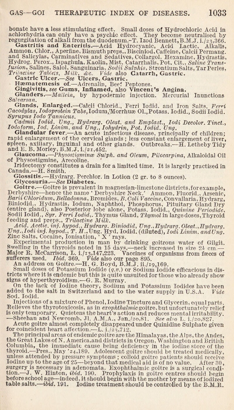 bonate have a less stimulating effect. Small doses of Hydrochloric Acid in achlorhydria can only have a psychic effect. They become neutralised by regurgitation of alkali from the duodenum.-T. Izod Bennett,B.M.J. i./23,366. Gastritis and Enteritis.—Acid Hydrocyanic, Acid Lactic, Alkalis, Ammon. Chlor., Aperfine, Bismuth preps.,Bisciniod, Caffeine, Calcii Permang. and Salicylas, Carminatives and Sedatives, Collargol, Hexamine, Hydrastis, Hydrog. Perox., Ispaghula, Kaolin, Mist. Catarrhalis, Pot. Cit., Saline Trans¬ fusion, Salines, Salol, Sanguinaria, Sodii Sulphis, Strontium Salts, Tar Perles, Tri/acline Tablets, Milk, Ac. Vide also Catarrh, Gastric. Gastric Ulcer.—See Ulcers, Gastric. Haematemesis of.—Adrenalin, Beef Peptones. Gingivitis, see Gums, Inflamed, also Vincent’s Angina. Glanders.—Mallein, by hypodermic injection. Mercurial Inunctions Salvarsan. Glands, Enlarged.—Calcii Chlorid,, Ferri Iodid. and Iron Salts, FerH Cacodylas, Iodoprotein ITa&SjIodumqMorrhuse 01..Potass. Iodid., Sodii Iodid. Syrupus Iodo Tannicus. Cadmii Iodid. TJng., Hydrarg. Oleat. and Emplast., Iodi Decolor. Tinct., Iodoform, Iod. Linim. and TJng., Iohydrin, Pot. Iodid. Ung. Glandular fever.—An acute infectious disease, principally of children; rapid enlargement of the cervical glands ; less constant enlargement of liver, spleen, axillary, inguinal and other glands. Outbreaks.'—H. Letheby Tidy and E. B. Morley, B.M.J. i./2i,452. Glaucoma.—Physostigmince Sulph. and Oleum, Pilccarpina, Alkaloidal Oil of Physostigmine, Arecoline. Iridectomy constitutes a drain for a limited time. It is largely practised in Canada.—H. Smith. Glossitis.—Hydrarg. Perchlor. in Lotion (2 gr. to 8 ounces). Glycosuria.—See Diabetes. Goitre.—Goitre is prevalent in magnesian-limestone districts,for example, Derbyshire—hence the name 4 Derbyshire Keck.’ Ammon. Fluorid., Arsenic, Barii Chloridum, Belladonna, Bromides, B. Coli Vaccine, Convallaria, Hydrarg, Biniodid., Hydrastis, Iodum, Naphthol, Phosphorus, Pituitary Gland Dry (entire gland), also Posterior lobe alone, Potass. Iodid., Quinine Periodide, Sodii Iodid., Syr. Ferri Iodid,. Thymus Gland, Thymol in large doses, Thyroid feeding and preps., Trilactine Milk. Acid. Acetic, inj. hypod., Hydrarg. Biniodid, TJng.,Hydrarg. Oleat.,Hydrarg. TJng. Jodi inj. hypod., T. H.,Ung. Hyd. Iodid. (diluted), Iodi Linim. andTJng. Zinc Salts, Cocaine, Ionisation, 4 X ’ rays. Experimental production in man by drinking goitrous water of Gil git. Swelling in the thyroids noted in 15 days.—neck increased in size 2i cm.— Major It. McCarrison, L. i./i3,147,223. Vaccines of organisms from fscces of sufferers used. Ibid. 369. Vide also our page 895. An address on Goitre.—H. G. Boyd, B.M.J. ii./xg,169. Small doses of Potassium Iodide (q.v.) or Sodium Iodide efficacious in dis¬ tricts where it is endemic but this is quite unsuited for those who already show signs of hyperthyroidism.—G. It. Murray. On the lack of Iodine theory, Sodium and Potassium Iodides have been added to the salt in Switzerland and to the water supply in U.S.A. Vide Sod. Iodid. Injections of a mixture of Phenol, Iodine Tincture and Glycerin, equal parts. Relieves the thyrotoxicosis, as in exophthalmic goitre, but unfortunately relief is only temporary. Quietens the heart’s action and reduces mental irritability. —Sheehan and Newcomb, Jl. A.M.A., Jan./2o,81. See also L. i./2o,827. Acute goitre almost completely disappeared under Quinidine Sulphate given for coincident heart affection.—L. L/23,712. The principal areas of endemic goitre are the Himalayas, the Alps, the Andes, the Great Lakes of N. America,and districts in Oregon, Washington and British Columbia, the immediate cause being deficiency in the iodine store of the thyroid.—Pres., May ’24,189. Adolescent goitre should be treated medically, unless attended by pressure symptoms ; colloid goitre patients should receive Iodine up to the age of 25—beyond that medical aid is of no value. After 30, surgery is necessary in adenomata. Exophthalmic goitre is a surgical condi¬ tion.—J. W. Hinton, ibid. 190. Prophylaxis in goitre centres should begin before school age—indeed, it should begin with the mother by means of iodized table salts.—ibid. 191. Iodine treatment should be controlled by the B.M.R.