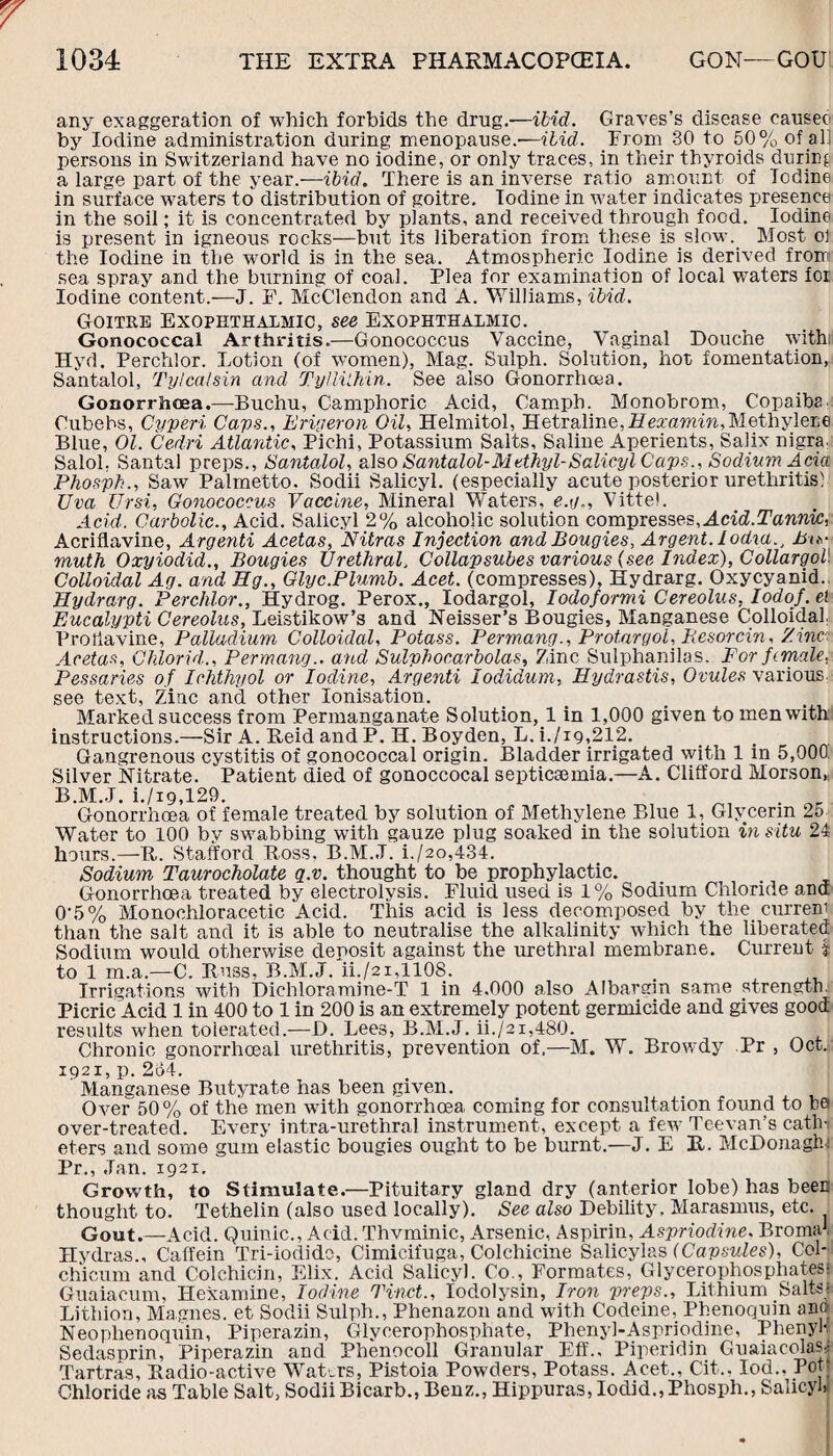 any exaggeration of which forbids the drug.'—ibid. Graves’s disease eauseo by Iodine administration during menopause.—ibid. From 30 to 50% of all persons in Switzerland have no iodine, or only traces, in their thyroids during a large part of the year.—ibid. There is an inverse ratio amount of Todine in surface waters to distribution of goitre. Iodine in water indicates presence in the soil; it is concentrated by plants, and received through food. Iodine is present in igneous rocks—but its liberation from these is slow. Most ol the Iodine in the world is in the sea. Atmospheric Iodine is derived from sea spray and the burning of coal. Plea for examination of local waters for Iodine content.—J. F. McClendon and A. Williams, ibid. Goitre Exophthalmic, see Exophthalmic. Gonococcal Arthritis.—Gonococcus Vaccine, Vaginal Douche withi Hyd. Perchlor. Lotion (of women), Mag. Sulph. Solution, hot fomentation, Santalol, Tylcalsin and Tylliihin. See also Gonorrhoea. Gonorrhoea.—Bucliu, Camphoric Acid, Camph. Monobrom, Copaiba Cubehs, Cyperi Caps., Erigeron Oil, Helmitol, Hetraline,Hmiwnn,MethyleEe Blue, Ol. Cedri Atlantic, Pichi, Potassium Salts, Saline Aperients, Salix nigra. Salol, Santal preps., Santalol, also Santalol-Methyl-Salicyl Caps., Sodium Ada Phosph., Saw Palmetto. Sodii Salicyl. (especially acute posterior urethritis) Uva Ursi, Gonococcus Vaccine, Mineral Waters, e.g., Vittel. Acid. Carbolic., Acid. Salicyl 2% alcoholic solution compresses,Acid.Tannic, Acriflavine, Argenti Acetas, Nitras Injection and Bougies, Argent, lodia., Bis¬ muth Oxyiodid., Bougies Urethral. Collapsubes various (see Index), Collargol Colloidal Ag. and Eg., Glyc.Plumb. Acet. (compresses), Hydrarg. Oxycyanid. Hydrarg. Perchlor., Hydrog. Perox., lodargol, Iodoformi Cereolus, IodoJ. el Eucalypti Cereolus,, Leistikow’s and Reisser's Bougies, Manganese Colloidal Proflavine, Palladium Colloidal, Potass. Permang., Protargol, Resorcin, Zinc Acetas, Chlorid., Permang.. and Sulphocarbolas. Zinc Sulphanilas. For female, Pessaries of Ichthyol or Iodine, Argenti lodidum, Hydrastis, Ovules various see text, Zinc and other Ionisation. Marked success from Permanganate Solution,! in 1,000 given to men with instructions.—Sir A. Reid and P. H. Boyden, L. i./ig,212. Gangrenous cystitis of gonococcal origin. Bladder irrigated with 1 in 5,000 Silver Nitrate. Patient died of gonoccocal septicaemia.—A. Clifford Morson,; B.M.J. i./i9,129. _ . r Gonorrhoea of female treated by solution of Methylene Blue 1, Glycerin 2o Water to 100 by swabbing with gauze plug soaked in the solution in situ 24 hours.—R. Stafford Ross. B.M.J. i./2o,434. Sodium Taurocholate q.v. thought to be prophylactic. Gonorrhoea treated by electrolysis. Fluid used is 1% Sodium Chloride ana 0'5% Monoehloracetic Acid. This acid is less decomposed by the. currem than the salt and it is able to neutralise the alkalinity which the liberated Sodium would otherwise deposit against the urethral membrane. Current f to 1 m.a.—C. Russ, B.M.J. ii./2i,1108. Irrigations with Dichloramine-T 1 in 4,000 also Albaram same strength. Picric Acid 1 in 400 to 1 in 200 is an extremely potent germicide and gives good results when tolerated.—D. Lees, B.M.J. ii./2i,480. Chronic gonorrhoeal urethritis, prevention of,—M. W. Browdy Pr , Oct.» IQ 2 I, p. 2o4. Manganese Butyrate has been given. Over 50% of the men with gonorrhoea coming for consultation found to he over-treated. Every intra-urethral instrument, except a few Teevan’s cathi eters and some gum elastic bougies ought to be burnt.—J. E R. McDonaghf Pr., Jan. 1921. Growth, to Stimulate.—Pituitary gland dry (anterior lobe) has been thought to. Tethelin (also used locally). See also Debility, Marasmus, etc. Gout.—Acid. Quinic., Acid. Thvminic, Arsenic, Aspirin, Aspriodine. Bromat Hydras., C'affein Tri-iodide, Cimicifuga, Colchicine Salicylas (Capsules), Col- chicum and Colchicin, Elix. Acid Salicyl. Co., Formates, Glycerophosphates; Guaiacum, Hexamine, Iodine Tinct., Iodolysin, Iron preps.. Lithium Salts* Lithion, Magnes. et Sodii Sulph., Phenazon and with Codeine, Phenoquin an» Neophenoquin, Piperazin, Glycerophosphate, Phenyl-Aspriodine, Phenyl-; Sedasprin, Piperazin and Phenocoll Granular EfL, Piperidin Guaiacolas,; Tartras, Radio-active Waters, Pistoia. Powders, Potass. Acet., Cit... Iod., Pot; Chloride as Table Salt, Sodii Bicarb., Benz., Hippuras, Iodid., Phosph., Salicyl)