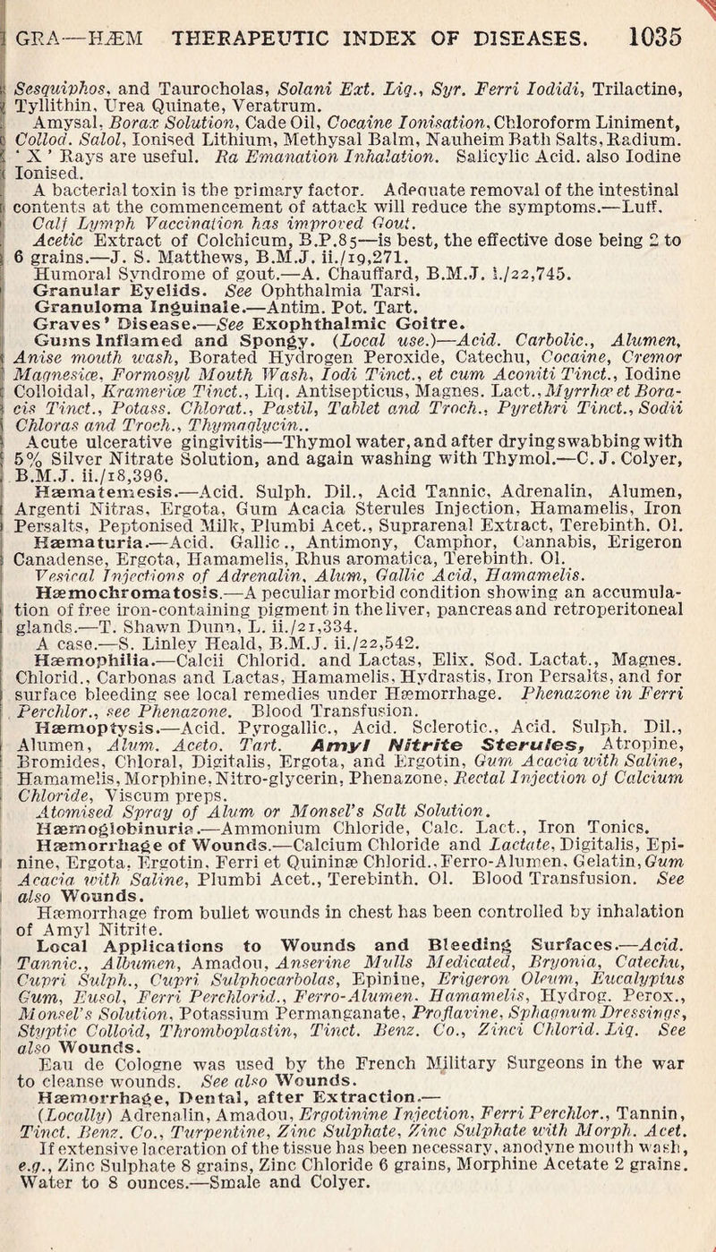 i! Sesquiphos, and Taurocholas, Solani Ext. Lig., Syr. Ferri Iodidi, Trilactine, 'i Tyllithin, Urea Quinate, Yeratrum. Amysal, Borax Solution, Cade Oil, Cocaine Ionisation, Chloroform Liniment, c Collod. Salol, Ionised Lithium, Methysal Balm, Nauheim Batli Salts, Radium. i ‘ X ’ Bays are useful. Ra Emanation Inhalation. Salicylic Acid, also Iodine It Ionised. A bacterial toxin is the primary factor. Adeciuate removal of the intestinal I contents at the commencement of attack will reduce the symptoms.—Luff. Calf Lymph Vaccination has improved Gout. Acetic Extract of Colchicum, B.P.85—is best, the effective dose being 2 to : 6 grains.—J. S. Matthews, B.M.J. ii./i9,271. Humoral Syndrome of gout.—A. Chauffard, B.M.J. !./22,745. Granular Eyelids. See Ophthalmia Tarsi. Granuloma lnguinale.—Antim. Pot. Tart. Graves’ Disease.—See Exophthalmic Goitre. Gums Inflamed and Spongy. (Local use.)—Acid. Carbolic., Alumen, t Anise mouth wash, Borated Hydrogen Peroxide, Catechu, Cocaine, Cremor Magnesias,, Formosyl Mouth Wash, Iodi Tinct., et cum Aconiti Tinct., Iodine Colloidal, Kramerice Tinct., Liq. Antisepticus, Magnes. Laet..Myrrliae et Bora- cis Tinct., Potass. Chlorat., Pastil, Tablet and Troch., Pyrethri Tinct., Sodii Chloras and Troch., Thymaglycin.. Acute ulcerative gingivitis—Thymol water, and after drying swabbing with 5% Silver Nitrate Solution, and again washing with Thymol.—C. J. Colyer, B.M.J. ii./i8,396. Hsematemesis.—Acid. Sulph. Dil., Acid Tannic, Adrenalin, Alumen, Argenti Nitras, Ergota, Gum Acacia Sterules Injection, Hamamelis, Iron Persalts, Peptonised Milk, Plumbi Acet., Suprarenal Extract, Terebinth. 01. Ksematuria.—Acid. Gallic., Antimony, Camphor, Cannabis, Erigeron Canadense, Ergota, Hamamelis, Rhus aromatica, Terebinth. 01. Vesical Injections of Adrenalin, Alum, Gallic Acid, Hamamelis. Haemochromatosis.—A peculiar morbid condition showing an accumula¬ tion of free iron-containing pigment in the liver, pancreas and retroperitoneal glands.—T. Shawn Bunn, L. ii./2t,334. A case.—S. Linley Heald, B.M.J. ii./22,542. Haemophilia.—Calcii Chlorid. and Lactas, Elix. Sod. Lactat., Magnes. Chlorid., Carbonas and Lactas, Hamamelis, Hydrastis, Iron Persalts, and for surface bleeding see local remedies under Haemorrhage. Phenazone in Ferri Perchlor., see Phenazone. Blood Transfusion. Haemoptysis.—Acid. Pyrogallic., Acid. Sclerotic., Acid. Sulph. Dil., Alumen, Alum. Ace,to. Tart. Amy/ Nitrite Sterules, Atropine, Bromides, Chloral, Digitalis, Ergota, and Ergotin, Gum Acacia with Saline, Hamamelis, Morphine, Nitro-glycerin, Phenazone, Rectal Injection of Calcium > Chloride, Yiscum preps. Atomised Spray of Alum or Monsel’s Salt Solution. HaernogSobinuria.—Ammonium Chloride, Calc. Lact., Iron Tonics. Haemorrhage of Wounds.—Calcium Chloride and Lactate, Digitalis, Epi- nine, Ergota, Ergotin. Ferri et Quininae Chlorid.,Ferro-Alumen. Gelatin, Gum Acacia with Saline, Plumbi Acet., Terebinth. 01. Blood Transfusion. See , also Wounds. Haemorrhage from bullet wounds in chest has been controlled by inhalation of Amyl Nitrite. Local Applications to Wounds and Bleeding Surfaces.—Acid. Tannic., Albumen, Amadou, Anserine Mulls Medicated, Bryonia, Catechu, Cupri Sulph., Cupri Sulphocarbolas, Epinine, Erigeron Oleum, Eucalyptus Cum, Eusol, Ferri Perchlorid., Ferro-Alumen. Hamamelis, Hydrog. Perox., Monsel’s Solution, Potassium Permanganate, Proflavine, Sphagnum,Dressings, Styptic Colloid, Thromboplastin, Tinct. Benz. Co., Zinci Chlorid. Liq. See also Wounds. Eau de Cologne was used by the French Military Surgeons in the war to cleanse wounds. See also Wounds. Haemorrhage, Dental, after Extraction.— (Locally) Adrenalin, Amadou, Ergotinine Injection, Ferri Perchlor., Tannin, Tinct. Benz. Co., Turpentine, Zinc Sulphate, Zinc Sulphate with Morph. Acet. If extensive laceration of the tissue has been necessary, anodyne mouth wash, e.g., Zinc Sulphate 8 grains, Zinc Chloride 6 grains, Morphine Acetate 2 grains. Water to 8 ounces.—Smale and Colyer.