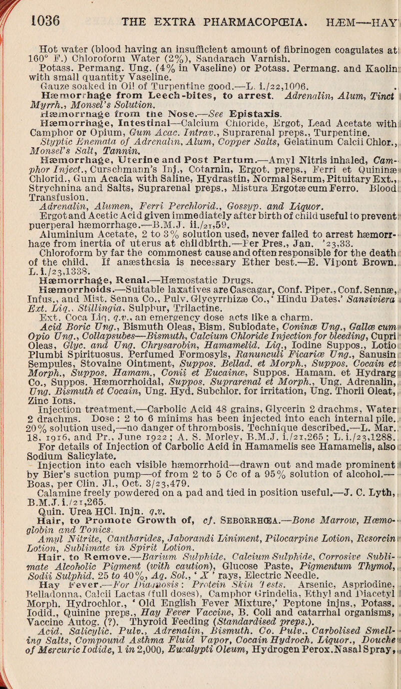 Hot water (blood having an insufficient amount of fibrinogen coagulates at: 160° P.) Chloroform Water (2%), Sandarach Varnish. Potass. Permang. Ung. (4% in Vaseline) or Potass. Permang. and Kaolin with small quantity Vaseline. Gauze soaked in Oi! of Turpentine good.—L. i./22,1006. Haemorrhage from Leech-bites, to arrest. Adrenalin, Alum, Tinct Myrrh., Monsel’s Solution. rfaemormage from the Nose.—See Epistaxis. Haemorrhage, Intestinal—Calcium Chloride, Ergot, Lead Acetate with Camphor or Opium, Gum Acac. Intrav., Suprarenal preps., Turpentine. Styptic Bnemata of Adrenalin, Alum, Copper Salts, Gelatinum Calcii Chlor., Monset's Salt, Tannin. Haemorrhage, Uterine and Post Partum— Amyl Nitris inhaled, Cam- phot Inject., Curschmann’s Inj., Cotamin, Ergot, preps., Eerri et Quininse Chlorid., Gum Acacia with Saline, Hydrastin, Normal Serum, Pituitary Ext., Strychnina and Salts, Suprarenal preps., Mistura Ergotse cum Ferro. Blood: Transfusion. Adrenalin, Alumen, Ferri Perchlorid., Gossyp. and Liquor. Ergotand Acetic Acid given immediately after birth of child useful to prevent puerperal haemorrhage.—B.M.J. ii./2i,59. Aluminium Acetate, 2 to 3 % solution used, never failed to arrest haemorr¬ hage from inertia of uterus at childbirth.—Ter Pres., Jan. ’23,33. Chloroform by far the commonest cause and often responsible for the deathi of the child. If anaesthesia is necessary Ether best.—E. Vipont Brown., L. i./23.1338. Haemorrhage, Renal.—Haemostatic Drugs. Haemorrhoids.—Suitable laxatives areCascagar, Conf. Piper., Conf. Sennae,, Infus., and Mist. Senna Co., Pulv. Glycyrrhizae Co.,‘ Hindu Dates,’ Sansiviera Ext. Liq., Stillingia, Sulphur, Trilactine. Ext. Coca Lip. q.v., an emergency dose acts like a charm. Acid Boric Ung., Bismuth Oleas, Bism. Subiodate, Conince Ung., Gallce cum\ Opio Ung., Collapsubes—Bismuth, Calcium Chloride Injection for bleeding, Cuprii- Oleas, Glyc. and Ung. Chrysarobin, Hamamelid. Liq., Iodine Suppos., Lotio Plumbi Spirituosus. Perfumed Pormosyls, Ranunculi Ficarice Ung., Sanusin Sempules, Stovaine Ointment, Suppos. Bellad. et Morph., Suppos. Cocain etY- Morph., Suppos. Hamam., Conii et Eucaince, Suppos. Hamam. et Hydrargu Co., Suppos. Haemorrhoidal, Suppos. Suprarenal et Morph., Ung. Adrenalin, Ung. Bismuth et Cocain, Ung. Hyd. Subchlor. for irritation, Ung. Thorii Oleat, Zinc Ions. Injection treatment.—Carbolic Acid 48 grains, Glycerin 2 drachms, Water! 2 drachms. Dose : 2 to 6 minims has been injected into each internal pile. 20% solution used,—no danger of thrombosis. Technique described.—L. Mar., 18. 19x6, and Pr., June 1922; A. S. Morley, B.M.J. i./2i,265; L. L/23,1288. For details of Injection of Carbolic Acid in Hamamelis see Hamamelis, also Sodium Salicylate. Injection into each visible haemorrhoid—drawn out and made prominent by Bier’s suction pump—of from 2 to 5 Cc of a 95% solution of alcohol.— Boas, per Clin. Jl., Oct. 3/23,479. Calamine freely powdered on a pad and tied in position useful.—J. C. Lyth, B.M.J. i./2i,265. Quin. Urea HCl. Injn. q.v. Hair, to Promote Growth of, cf. SEBORRH(EA.—Bone Marrow, Ecemo-■ globin and Tonics. Amyl Nitrite, Cantharides, Jaborandi Liniment, Pilocarpine Lotion, Resorcin. lotion. Sublimate in Spirit Lotion. Hair, to Remove.—Barium Sulphide, Calcium Sulphide, Corrosive Subli¬ mate Alcoholic Pigment (with caution). Glucose Paste, Pigmentum Thymol, Sodii Sulphid. 25 to 40%, Aq. Sol., * X ’ rays, Electric Needle. Hay Fever.—For Diagnosis: Protein Skin 'Jests. Arsenic, Aspriodine, Belladonna, Calcii Lactas ('full doses), Camphor Grindelia, Ethyl and Diacetyl Morph. Hydrochlor., * Old English Fever Mixture,’ Peptone injns., Potass. Iodid., Quinine preps., Hay Fever Vaccine, B. Coli and catarrhal organisms, Vaccine Autog. (?). Thyroid Feeding (Standardised preps.). Acid. Salicylic. Pulv., Adrenalin, Bismuth. Co. Pulv.. Carbolised Smell¬ ing Salts, Compound Asthma Fluid Vapor, Cocain Hydroch. Liquor., Douche of Mercuric Iodide, 1 in 2,000, Eucalypti Oleum, Hydrogen Perox.Nasal Spray,