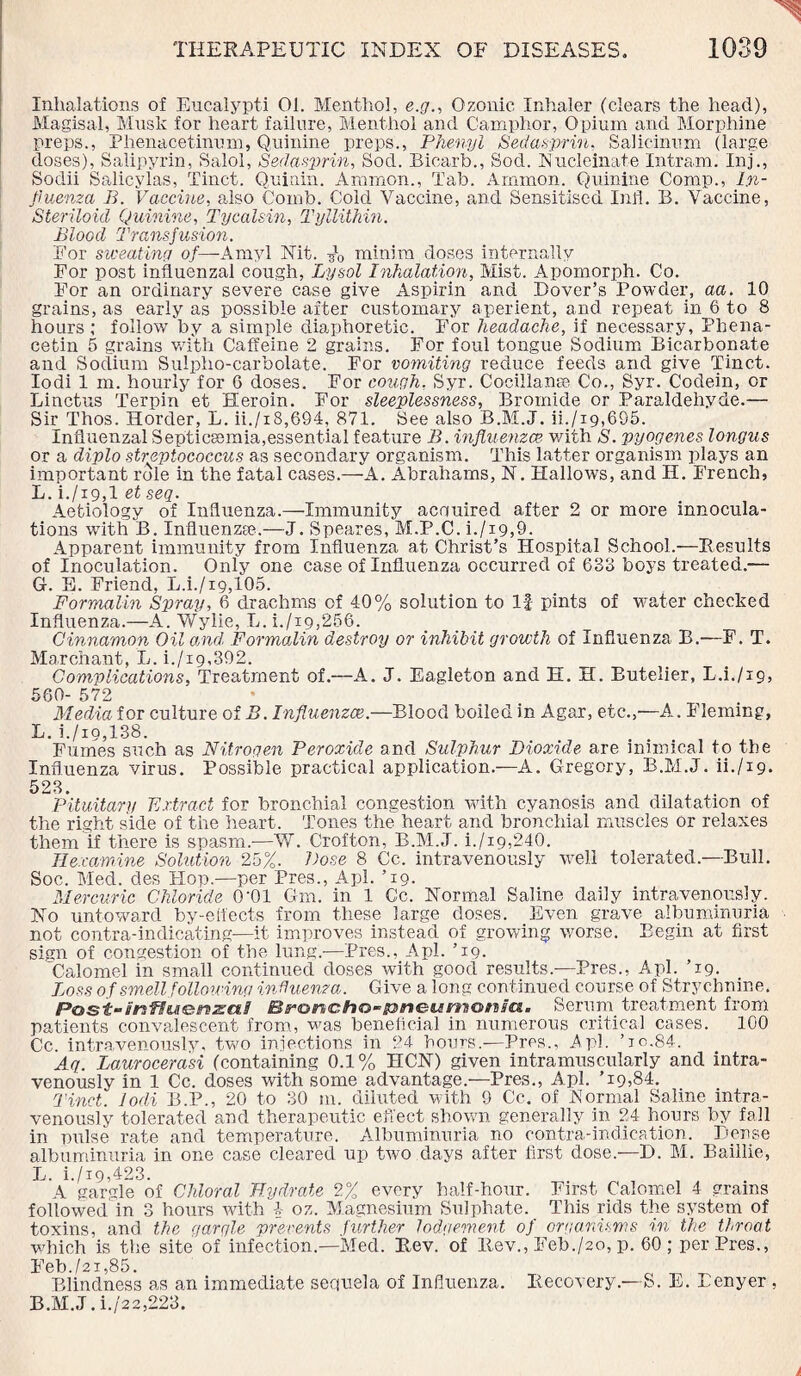 Inhalations of Eucalypti 01. Menthol, e.g., Ozonic Inhaler (clears the head), Magisal, Musk for heart failure, Menthol and Camphor, Opium and Morphine preps., Phenacetinum, Quinine preps., Phenyl Sedasprin, Salicinum (large: doses), Salipyrin, Salol, Sedasprin, Sod. Bicarb., Sod. Nucleinate Intram. Inj., Sodii Salicylas, Tinct. Quinin. Ammon., Tab. Ammon. Quinine Comp., In¬ fluenza B. Vaccine, also Comb. Cold Vaccine, and Sensitised lull. B. Vaccine, Steriloid Quinine, Tycalsin, Tyllithin. Blood Transfusion. For sweating of—Amyl Nit. A minim doses internally For post influenzal cough, Lysol Inhalation, Mist. Apomorph. Co. For an ordinary severe case give Aspirin and Dover’s Powder, aa. 10 grains, as early as possible after customary aperient, and repeat in 6 to 8 hours ; follow by a simple diaphoretic. For headache, if necessary, Phena- cetin 5 grains with Caffeine 2 grains. For foul tongue Sodium Bicarbonate and Sodium Suipho-carbolate. For vomiting reduce feeds and give Tinct. Iodi 1 m. hourly for G doses. For cough, Syr. Cocillanse Co., Syr. Codein, or Linctus Terpin et Heroin. For sleeplessness. Bromide or Paraldehyde.— Sir Thos. Horder; L. ii./i8,694, 871. See also B.M.J. ii./x9,695. Influenzal Septicaemia,essential feature B. influenzae, with S. pyogenes longus or a diplo streptococcus as secondary organism. This latter organism plays an important role in the fatal cases.—A. Abrahams, N. Hallows, and H. French, L. i./i9,l et seq. Aetiology of Influenza.—Immunity acquired after 2 or more innocula- tions with B. Influenza?.—J. Speares, M.P.C. i./x9,9. Apparent immunity from Influenza at Christ’s Hospital School.—Results of Inoculation. Only one case of Influenza occurred of 633 boys treated.— G-. E. Friend, L.i./i9,105. Formalin Sqiray, 6 drachms of 40% solution to If pints of water checked Influenza.—A. Wylie, L. i./i9,256. Cinnamon Oil and, Formalin destroy or inhibit growth of Influenza B.—F. T. Ma.rchant, L. i./i9,392. Complications, Treatment of.—A. J. Eagleton and H. H. Butelier, L.L/19, 560- 572 Media for culture of B. Influenzae.—Blood boiled in Agar, etc.,—A. Fleming, L. i./io,138. Fumes such as Nitrogen Peroxide and Sulphur Dioxide are inimical to the Influenza virus. Possible practical application.—A. Gregory, B.M.J. ii./ig. 523. Pituitary Extract for bronchial congestion with cyanosis and dilatation of the right side of the heart. Tones the heart and bronchial muscles or relaxes them if there is spasm.-—V/. Crofton, B.M.J. i./i9,240. Ilexamine Solution 25%. Pose 8 Cc. intravenously well tolerated.—Bull. Soc. Med. des Flop.—per Pres., Apl. ’19. Mercuric Chloride 0'01 Gm. in 1 Cc. Normal Saline daily intravenously. No untoward by-eifects from these large doses. Even grave albuminuria not contra-indicating—it improves instead of growing worse. Begin at first sign of congestion of the lung.-—Pres., Apl. ’19. Calomel in small continued doses with good results.—Pres., Apl. ’19. Loss of smell following influenza. Give a long continued course of Strychnine. Post-i'nfiuo^sai Broncfto-ioneMmwM'a. Serum treatment from patients convalescent from, was beneficial in numerous critical cases. 100 Cc. intravenously, two injections in 24 hours.—Pres., Apl. ’10.84. Aq. Laurocerasi (containing 0.1% HCN) given intramuscularly and intra¬ venously in 1 Cc. doses -with some advantage.—Pres., Apl. ’19,84. Tinct. Iodi B.P., 20 to 30 m. diluted with 9 Cc. of .Normal Saline intra¬ venously tolerated and therapeutic effect shown generally in 24 hours by fall in pulse rate and temperature. Albuminuria no contra-indication. Dense albuminuria in one case cleared up two days after first dose.—D. M. Baillie, L. i./i9,423. A gargle of Chloral Hydrate 2% every half-hour. First Calomel 4 grains followed in 3 hours with l- oz. Magnesium Sulphate. This rids the system of toxins, and the garqle prevents further lodgement of organisms in the throat which is the site of infection—Med. Rev. of Rev., Feb./ao, p. 60; per Pres., Feb./21,85. „ ^ ^ Blindness as an immediate sequela of Influenza. Recovery.—S. E. Benyer , B.M.J. i./22,223.