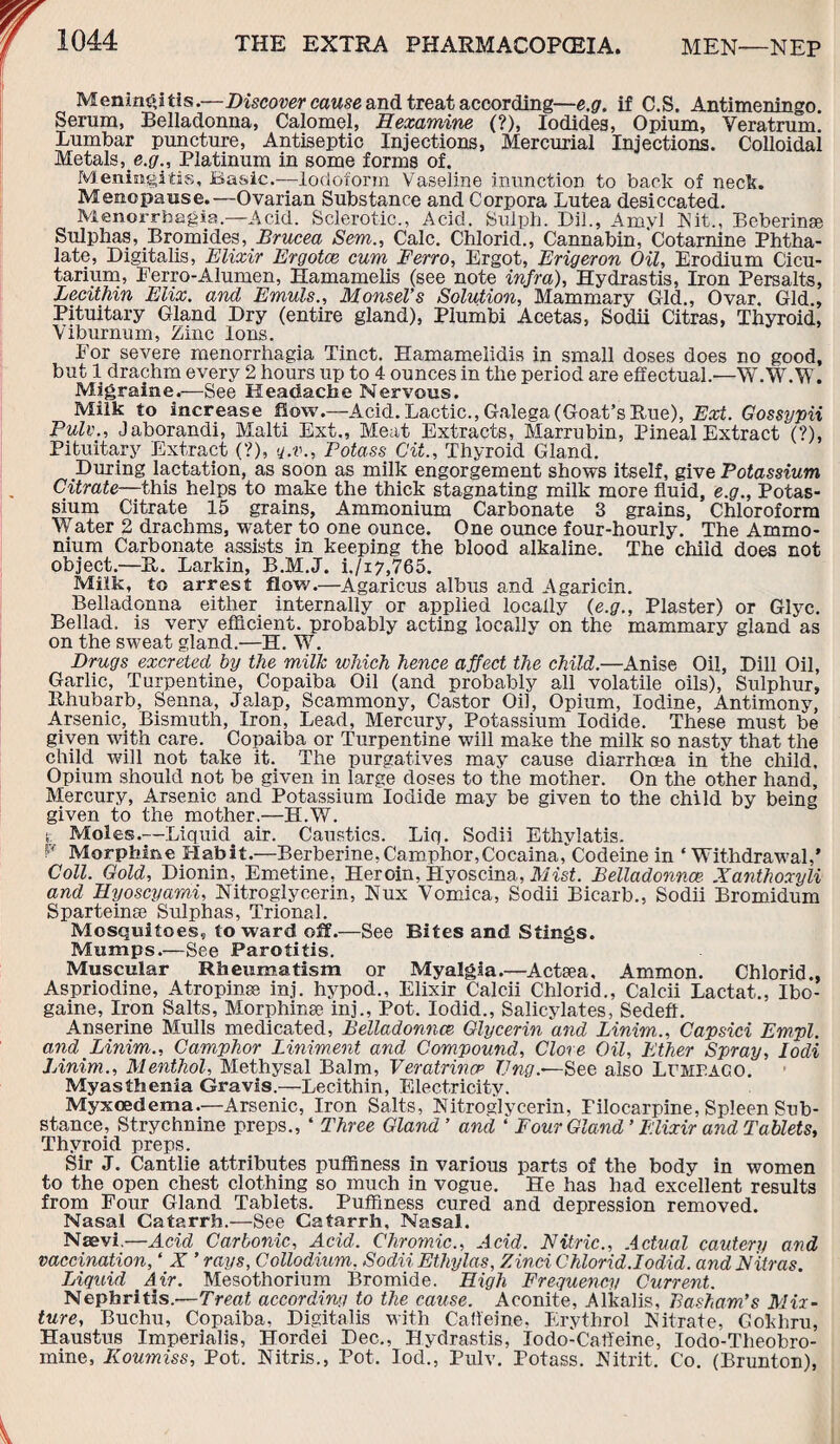 Meningitis.—Discover cause and treat according—e.g. if C.S. Antimeningo. Serum, Belladonna, Calomel, Eexamine (?), Iodides, Opium, Veratrum. Lumbar puncture, Antiseptic Injections, Mercurial Injections. Colloidal Metals, e.g., Platinum in some forms of. Meningitis, Basic.—Iodoform Vaseline inunction to back of neck. Menopause.—Ovarian Substance and Corpora Lutea desiccated. Menorrhagia—Acid. Sclerotic., Acid. Sulph. Dil., Amyl Nit., Beberinse Sulphas, Bromides, Brucea Sem., Calc. Chlorid., Cannabin, Cotarnine Phtha- late, Digitalis, Elixir Ergotce cum Ferro, Ergot, Erigeron Oil, Erodium Cicu- tarium, Ferro-Alumen, Hamamelis (see note infra), Hydrastis, Iron Persalts, Lecithin Elix. and Emuls., MonseVs Solution, Mammary Gld., Ovar. Gld., Pituitary Gland Dry (entire gland), Plumbi Acetas, Sodii Citras, Thyroid, Viburnum, Zinc Ions. Eor severe menorrhagia Tinct. Hamameiidis in small doses does no good, but 1 drachm every 2 hours up to 4 ounces in the period are effectual.—W.W.W. Migraine.—See Headache Nervous. Milk to increase flow.—Acid. Lactic., Galega (Goat’s Rue), Ext. Gossypii Pulv., Jaborandi, Malti Ext., Meat Extracts, Marrubin, Pineal Extract (?), Pituitary Extract (?), q.v., Potass> Cit., Thyroid Gland. During lactation, as soon as milk engorgement shows itself, give Potassium Citrate—this helps to make the thick stagnating milk more fluid, e.g., Potas¬ sium Citrate 15 grains. Ammonium Carbonate 3 grains, Chloroform Water 2 drachms, water to one ounce. One ounce four-hourly. The Ammo¬ nium Carbonate assists in keeping the blood alkaline. The child does not object.—R. Larkin, B.M.J. i./i7,765. Milk, to arrest flow.—Agaricus albus and Agaricin. Belladonna either internally or applied locally {e.g., Plaster) or Glyc. Bellad. is very efficient, probably acting locally on the mammary gland as on the sweat gland.—H. W. Drugs excreted by the milk which hence affect the child.—Anise Oil, Dill Oil, Garlic, Turpentine, Copaiba Oil (and probably all volatile oils), Sulphur, Rhubarb, Senna, Jalap, Scammony, Castor Oil, Opium, Iodine, Antimony, Arsenic, Bismuth, Iron, Lead, Mercury, Potassium Iodide. These must be given with care. Copaiba or Turpentine will make the milk so nasty that the child will not take it. The purgatives may cause diarrhoea in the child. Opium should not be given in large doses to the mother. On the other hand. Mercury, Arsenic and Potassium Iodide may be given to the child by being given to the mother.—H.W. t. Moles.—Liquid air. Caustics. Liq. Sodii Ethylatis. fY Morphine Habit.—Berberine, Camphor,Cocaina, Codeine in ‘ Withdrawal,’ Coll. Gold, Dionin, Emetine, Heroin, Hyoscina, Mist. Belladonna?. Xanthoxyli and Eyoscyami, Nitroglycerin, Nux Vomica, Sodii Bicarb., Sodii Bromidum Sparteinse Sulphas, Trional. Mosquitoes, toward off.—See Bites and Stings. Mumps.—See Parotitis. Muscular Rheumatism or Myalgia.—Actsea, Ammon. Chlorid., Aspriodine, Atropinse inj. hypod., Elixir Calcii Chlorid., Calcii Lactat., Ibo- gaine, Iron Salts, Morphina? inj., Pot. Iodid., Salicylates, Sedeft. Anserine Mulls medicated, Belladonnas Glycerin and Linim., Ca-psici Empl. and Linim., Camphor Liniment and Compound, Clove Oil, Ether Spray, Iodi Linim., Menthol, Methysal Balm, Veratrincc TJng.-—See also Lumbago. Myasthenia Gravis.—Lecithin, Electricity. Myxoedema.—Arsenic, Iron Salts, Nitroglycerin, Pilocarpine, Spleen Sub¬ stance, Strychnine preps., ‘ Three Gland ’ and ‘ Four Gland’ Elixir and Tablets, Thyroid preps. Sir J. Cantlie attributes puffiness in various parts of the body in women to the open chest clothing so much in vogue. He has had excellent results from Four Gland Tablets. Puffmess cured and depression removed. Nasal Catarrh.—See Catarrh, Nasal. Naevi—Acid Carbonic, Acid. Chromic., Acid. Nitric., Actual cautery and vaccination, ‘ X ’ rays, Collodium, Sodii Etliylas, Zinci Chlorid.Iodid. and Nitras. Liquid Air. Mesothorium Bromide. High Frequency Current. Nephritis.—Treat according to the cause. Aconite, Alkalis, Basham’s Mix¬ ture, Buchu, Copaiba, Digitalis with Caffeine, Erythrol Nitrate, Cokhru, Haustus Imperialis, Hordei Dec., Hydrastis, Iodo-Caffeine, Iodo-Theobro- mine, Koumiss, Pot. Nitris., Pot. lod., Pulv. Potass. Nitrit. Co. (Brunton),