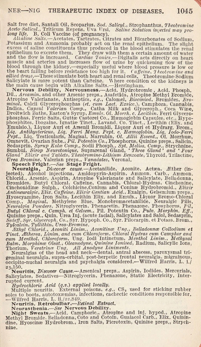 Salt free diet, Santali Oil, Scopariug, Sod. Salicyl., Strophanthus, Theobromine Aceto-Salicyl., Triticum Repens, Uva TTrsi. Saline Solution injected may pro¬ long life. B. Coli Vaccine (of pregnancy). Alkaline Salts.—Acetates, Tartrates, Citrates and Bicarbonates of Sodium, .Potassium and Ammonia probably act on the renal epithelium. The slight excess of saline constituents thus produced in the blood stimulates the renal epithelium to excrete them. They draw with them a certain amount of water and the flow is increased. Cardiac Tonics.—Digitalis acts directly on heart muscle and arteries and increases flow of urine by quickening How of the blood through the kidney,—especially useful where blood pressure is low or the heart failing before resistance too high for it. Caffeine, Theobromine and allied drugs.—These stimulate both heart and renal cells. Theobromine- Sodium Salicylate is more potent than Caffeine. V here condition of the kidneys is the main cause begin with Alkaline Salts.—Herringham. Nervous Debility, Nervousness.—Acid. Hydrobromic , Acid. Phosph. Dil., Arsamin, and other Arsenic preps., Asafetida, Atropine Methyl Bromide, Atropine Valerianate, Antiseptics, e.g., Calomel, Bisciniod, Bromides, Bro- minol, Calcii Glycerophosphas (et. cum Lact. Exsiccf, Camphora, Cannabis, Indica. Capsul Valerian Comp., Catha Milk and Glyceroph., Coca Wine, Droitwich Baths, Easton’s Syrup, Emuls. 01. Morrh. c. Lecithin, Ferri Glycero¬ phosphas, Ferric Salts, Guttse Castorei Co., Haemoglobin Capsules, etc., Hypo- phosphites, Ibogaine, Ignatiu Tinct., Lavand. Co. Tinct., Lecithin (Elix. and Emulsio.), Liquor Auri et Arsenii Bromidi, Liquor Auri et Hydrarg. Brom., Liq. Antihystericus, Liq. Ferri Many. Pept. c. Haemoglobin, Liq. lodo-Ferri Pept., Liq. Testicularis, Magisal, Marrubin, 01. Allii Essent., 01. Morrhuse, Omnevit, Ovarian Subs., Pil. Potentin Co., Phosphorus, Quinine preps., Salicin, Sedasprin, Syrup Kolce Comp., Sodii Phosph., Spt. Meliss. Comp., Strychnine, Sumbul, Sir op Neurotonique, Suprarenal Gland, ‘ Three Gland ’ and ‘ Four Gland’ Elixir and Tablets, Theobromine-Lithium Benzoate, Thyroid, Trilactine, Urea Bromine, Valerian preps., Vanadates, Veronal. Speech Fright.—See Stage Fright. Neuralgia, Discover cause.—Acetanilide, Aconite, Actsea, iFther (in¬ jected), Alcohol injections, Amidopyrin-Aspirin, Ammon. Carb., Ammon. Chlorid., Arsenic, Aspirin, Atropine Valerianate and Salicylate, Belladonna, Bromides, Butyl Chloral, Caffeine, Cannabis, Chloral-Hydras, Cinchonine, Cinchonidinae Sulph., Colchicine,Conium and Coninse Hydrobromid., Elixir Antineuralgic, Elix. Caffeine, Elixir Gentian Acid., Exalgin, Celsemium preps., Hyoscyamine, Iron Salts, Lecithin Elix. and Emuls., Liquor Bromo-Chloral Comp., Magisal, Methylene Blue, Monobromacetanilide, Neuralgic Pills, Neuralgia Powders, Nitroglycerin, Phenacetin, Phenazone. Phosphorus, Pil, Butyl Chloral c. Camph. et Gelsem., Pil. Potentin Co., Pulv. Morphin. Eff., Quinine preps., Quin. Urea Inj. (acute facial), Salicylates and Salol, Sedasprin, Sedeff, Syr. Glyceroph. Co., Syr. Hypoph. Co., Syr. Pilccarpin. et Potass. Brom., Tylcalsin, Tyllithin, Urea-Bromine. Mthyl Chlorid., Aconiti Linim., Aconitinee Ung., Belladonnas Collodium et Tinct. AEtherea, Linim. and cum Chloroform, Chloral Hydras cum Camphor and cum Menthol, Chloroform, Ung. Iodi Intinctum, Menthol Linim., Methysal Balm, Morphince Oleat., Oleanodyne, Quinine Ionised, Radium, Salicylic Ions, Thorium, Veratrinrp. Ung. All Anodyne Liniments. Neuralgias of the head and neck—dental, antral abscess, paroxysmal tri¬ geminal neuralgia, supra-orbital, post-herpetic frontal neuralgia, migrainous, occipito-nuchal neuralgia and psychalgia considered.—Wilfred Harris, L. if 23,150. Neuritis, Discover Cause.—Arsenical preps., Aspirin, Iodides, Mercurials, Salicylates, Sedatives—Nitroglycerin, Phenazone, Static Electricity, Inter¬ rupted current. Hydrochloric Acid (q.v.) applied locally. Multiple neuritis. External poisons, e.g., CS2 used for sticking rubber soles to boots, autotoxsemias, infections, cachectic conditions responsible for. -—Wilfred Harris, L. ii./22,849. Neuritis. Retrobulbar.—Retinal Extract. Neurasthenia.—See Nervous Debility. Night Sweats.—Acid. Camphoric., Atropine and inj. hypod., Atropine Methyl Bromide, Belladonna, Goto and Cotoin, Guaiacol Carb., Elix. Quinin- dine, Hyoscinse Hydrobrom., Iron Salts, Picrotoxin, Quinine preps., Strych¬ nine. i