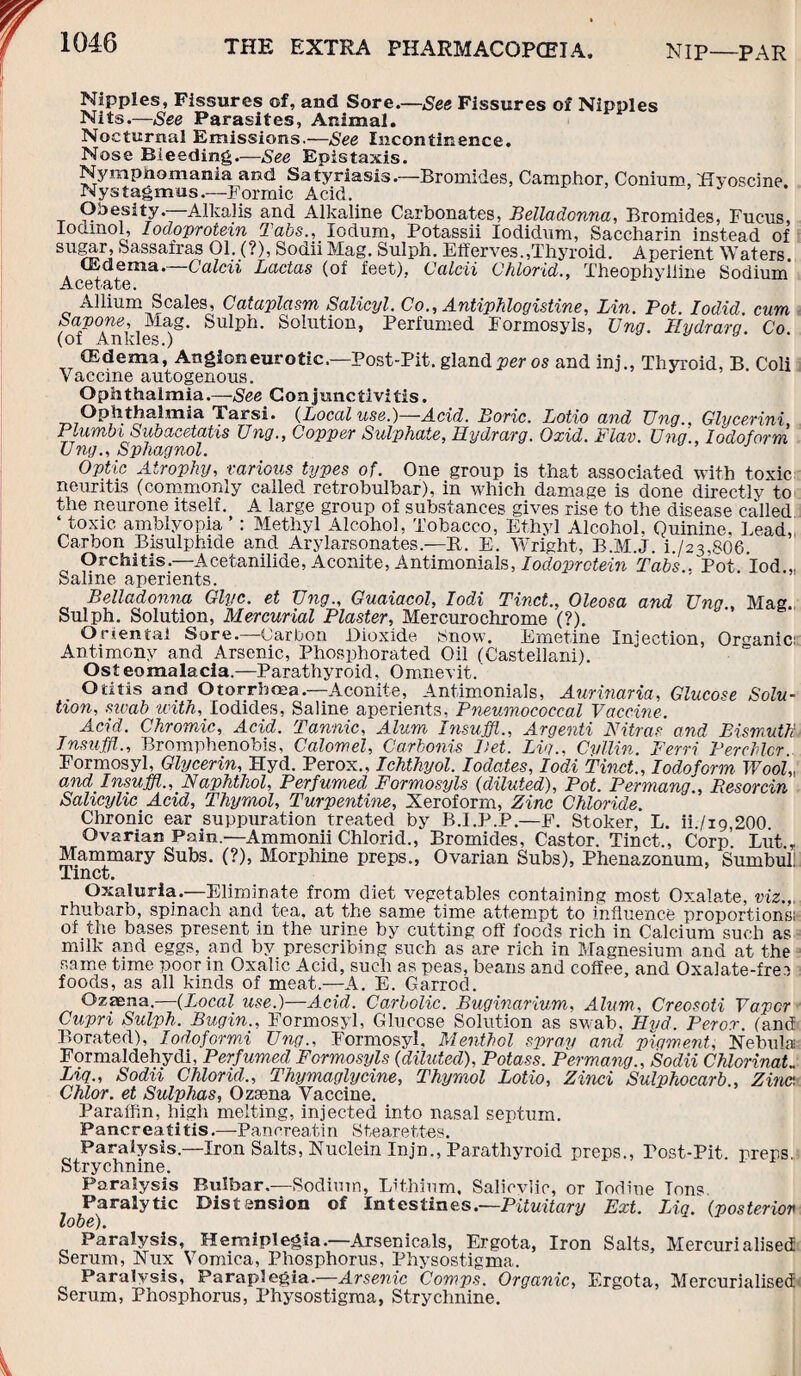 Nipples, Fissures of, and Sore.—See Fissures of Nipples Nits.—See Parasites, Animal. Nocturnal Emissions.—See Incontinence, Nose Bleeding.—See Epistaxis. Nymphomania and Satyriasis.—Bromides, Camphor, Conium, Eyoscine Nystagmus.—Formic Acid. Obesity. Alkalis and Alkaline Carbonates, Belladonna, Bromides, Fucns, lodmol, Iodoprotein Tabs., lodum, Potassii Iodidum, Saccharin instead of sugar, Sassafras 01. (?), Sodii Mag. Sulph. Elferves.,Thyroid. Aperient Waters (Edema. Calm Ladas (of feet), Calcii Chlorid., Theophylline Sodium AC6l'(lI/G • Allium Scales, Cataplasm Salicyl. Co., Antiphlogistine, Lin. Pot. Iodid cum Sapone, Mag. Sulph. Solution, Perfumed Formosyls, Ung. Hydrara Co (of Ankles.) (Edema, Angioneurotic.—Post-Pit. gland per os and ini., Thyroid, B Coli Vaccine autogenous. Ophthalmia.—-See Conjunctivitis. Ophthalmia Tarsi. (Local use.)—Acid. Boric. Lotio and Ung., Glycerini Plumbi Subacetatis Ung., Copper Sulphate, Hydrarg. Oxid. Flav. Ung., Iodoform Ung., Sphagnol. Optic Atrophy, various types of. One group is that associated with toxic neuritis (commonly called retrobulbar), in which damage is done directly to the neurone itself. A large group of substances gives rise to the disease called ‘ toxic amblyopia ’: Methyl Alcohol, Tobacco, Ethyl Alcohol, Quinine, Lead, Carbon Bisulphide and Arylarsonates.—R. E. Wright, B.M.J. L/23,806 Orchitis.—Acetanilide, Aconite, Antimonials, Iodoprotein Tabs.. Pot Iod.„ Salme aperients. Belladonna Glyc. et Ung., Guaiacol, Iodi Tinct., Oleosa and Ung , Mag Sulph. Solution, Mercurial Plaster, Mercurochrome (?). Oriental Sore.—Carbon Dioxide Snow. Emetine Injection, Organic: Antimony and Arsenic, Phosphorated Oil (Castellani). Osteomalacia.—Parathyroid, Omnevit. Otitis and Otorrhcea.—Aconite, Antimonials, Aurinaria, Glucose Solu¬ tion, swab tcith, Iodides, Saline aperients, Pneumococcal Vaccine. Acid. Chromic, Acid. Tannic, Alum Insuffl., Argenti Nitras and Bismuth Insuffl., Bromphenobis, Calomel, Carbonis Bet. Lug., Cvtlin. Ferri Perchlcr. Formosyl, Glycerin, Hyd. Perox., Ichthyol. Iodates, Iodi Tinct., Iodoform Wool,, and Insuffl., Naphthol, Perfumed Formosyls (diluted), Pot. Permang., Resorcin Salicylic Acid, Thymol, Turpentine, Xeroform, Zinc Chloride. Chronic ear suppuration treated by B.I.P.P.—P. Stoker, L. ii./ig,200 Ovarian Pam.—Ammonii Chlorid., Bromides, Castor. Tinct., Corp Lut.r Mammary Subs. (?), Morphine preps., Ovarian Subs), Phenazonum, Sumbul! Tinct. Oxaluria.—Eliminate from diet vegetables containing most Oxalate, viz.,, rhubarb, spinach and tea, at the same time attempt to influence proportions: of the bases present in the urine by cutting off foods rich in Calcium such as milk and eggs, and by prescribing such as are rich in Magnesium and at the same time poor m Oxalic Acid, such as peas, beans and coffee, and Oxalate-frei foods, as all kinds of meat.—A. E. Garrod. Ozasna.—(Local use.)—Acid. Carbolic. Buginarium, Alum, Creosoti Vapor Cupri Sulph. Bugin., Formosyl, Glucose Solution as swab. Hvd. Peror. (ancf Borated), lodoformi Ung., Formosyl. Menthol spray and pigment, Nebula Formaldehydi, Perfumed Formosyls (diluted), Potass. Permang., Sodii Chlorinate Liq., Sodii Chlorid., Thymaglycine, Thymol Lotio, Zinci Sulphocarb., Zinc. Chlor. et Sulphas, Ozsena Vaccine. Paraffin, high melting, injected into nasal septum. Pancreatitis.—Pancreatin Stearettes. Paralysis—Iron Salts, Nuclein Injn., Parathyroid preps., Tost-Pit. preps Strychnine. Paralysis Bulbar.—Sodium, Lithium. Salicvlic, or Iodine Tons Paralytic Distension of Intestines.—Pituitary Ext. Liq. (posterior lobe). Paralysis, Hemiplegia.—Arsenicals, Ergota, Iron Salts, Mercurialised Serum, Nux Vomica, Phosphorus, Physostigma. Paralysis, Paraplegia.—Arsenic Comps. Organic, Ergota, Mercurialised Serum, Phosphorus, Physostigma, Strychnine.