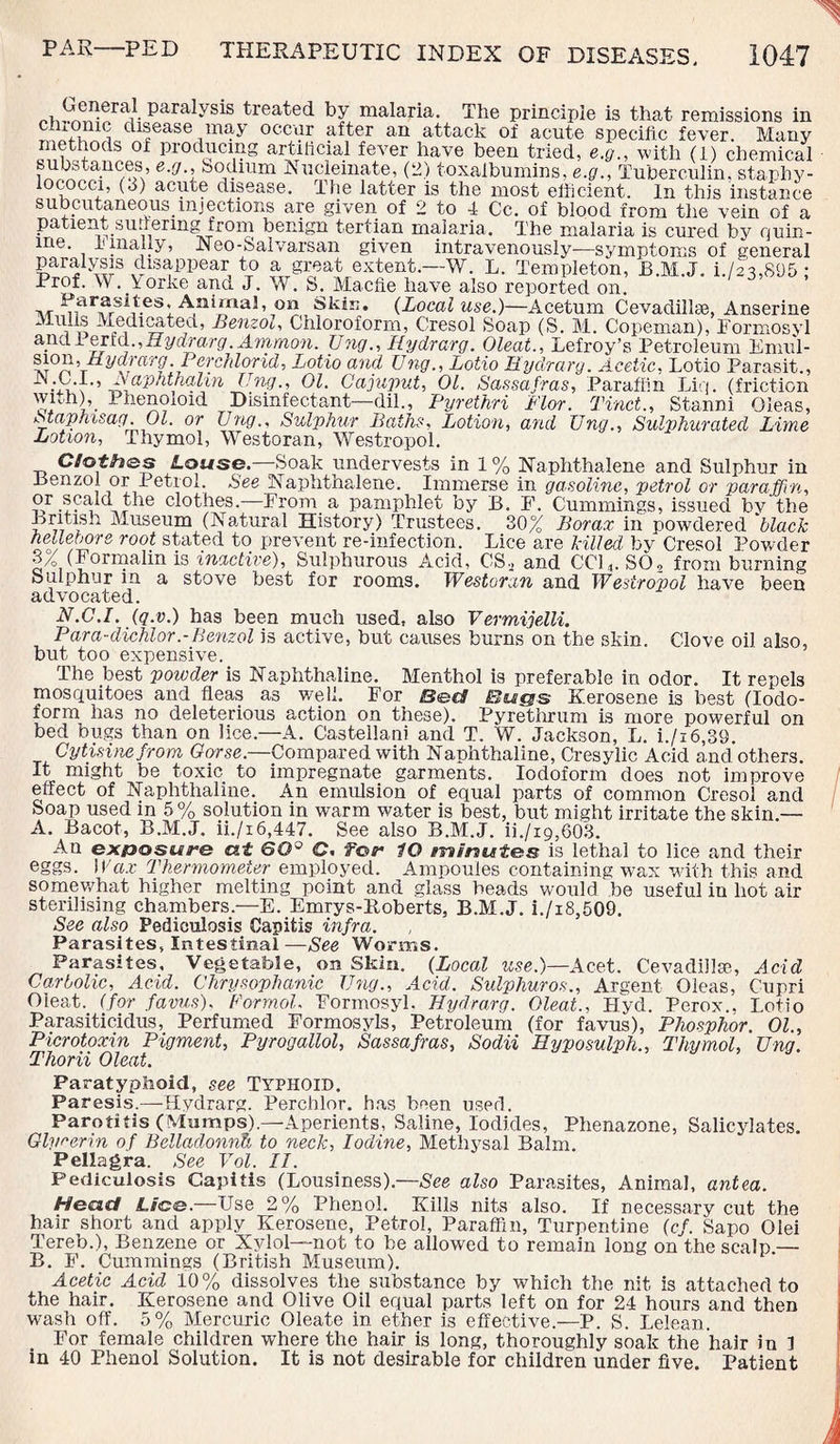 General paralysis treated by malaria. The principle is that remissions in 4°^ disease may occur after an attack of acute specific fever Many °f pr0ClU(Tg ai:^11c,ial fever have been tried, e.g., with (1) chemical substances, e.g.. Sodium Nuelemate, (2) toxalbumins, e.g., Tuberculin, staphy¬ lococci, (3) acute disease. The latter is the most efficient. In this instance subcutaneous injections are given of 2 to 4 Cc. of blood from the vein of a patient suffering from benign tertian malaria. The malaria is cured by quin- me. umaily, Iseo-fealvarsan given intravenously—symptoms of sreneral paralysis disappear to a great extent.—W. L. Templeton, JB.M.J. i.As,895; Prof. W. Torke and J. W. S. Macfie have also reported on. t\t ^arfrSilesl A,nirnal, on Skin. (Local use.)—Acetum Cevadillse, Anserine Medicated, Benzol, Chloroform, Cresol Soap (S. M. Copeman), Pormosyl ajict 1 erid., Hydrarg. Ammon. TJng., Hydrarg. Oleat., Lefroy’s Petroleum Emul- a-0/1? r V'/^hlorid, Lotio and Ung., Lotio Hydrarg. Acetic, Lotio Parasit., t^aphthalin Ung., 01. Cajuput, 01. Sassafras, Paraffin Liq. (friction i • Phencnoid Disinfectant—dil., Pyrethri Flor. Tinct., Stanni Oleas, Staprasag. 01. or Ung., Sulphur Baths, Lotion, and Ung., Sulphurated Lime Lotion, Thymol, Westoran, Westropol. C tot has Louse.—Soak undervests in 1 % Naphthalene and Sulphur in .Benzol or Petrol. See Naphthalene. Immerse in gasoline, petrol or paraffin, or scald the clothes.—From a pamphlet by B. F. Cummings, issued by the British Museum (Natural History) Trustees. 30% Borax in powdered black hellebore root stated to prevent re-infection. Lice are killed by Cresol Powder 3% (Formalin is inactive), Sulphurous Acid, CS, and CC14. S02 from burning Sulphur in a stove best for rooms. Westoran and Westropol have been advocated. N.C.I. (q.v.) has been much used, also Vermijelli. Para-dichlor.-Benzol is active, but causes burns on the skin. Clove oil also, but too expensive. The best powder is Naphthaline. Menthol is preferable in odor. It repels mosquitoes and fleas as well. For Bed Bugs Kerosene is best (Iodo¬ form has no deleterious action on these). Pyrethrum is more powerful on bed bugs than on lice.—A. Castellani and T. W. Jackson, L. i./i6,89. Cytisine from Gorse.—Compared with Naphthaline, Cresylic Acid and others. It might be toxic to impregnate garments. Iodoform does not improve effect of Naphthaline. An emulsion of equal parts of common Cresol and Soap used in 5% solution in warm water is best, but might irritate the skin.— A. Bacot, B.M.J. ii./i6,447. See also B.M.J. ii./i9,603. An exposure a.f GO° C. for lO eninutes is lethal to lice and their eggs. Wax Thermometer employed. Ampoules containing wax with this and somewhat higher melting point and glass beads would be useful in hot air sterilising chambers.—E. Emrys-lloberts, B.M.J. i./i8,509. See also Pediculosis Capitis infra. Parasites, Intestinal —See Worms. Parasites, Vegetable, on Skin. (Local use.)—Acet. Cevadillse, Acid Carbolic, Acid. Chrysophanic Ung., Acid. Sulphuros., Argent Oleas, Cupri Oleat. (for favus). Formal. Eormosyl. Hydrarg. Oleat., Hyd. Perox.. Lotio Parasiticidus, Perfumed Formosyls, Petroleum (for favus), Phosphor. 01., Picrotoxin Pigment, Pyrogallol, Sassafras, Sodii Byposulph., Thymol, Ung. Thoni Oleat. Paratyphoid, see TYPHOID. Paresis.—Hydrarg. Perchlor. has been used. Parotitis (Mumps).—Aperients, Saline, Iodides, Phenazone, Salicylates. Glycerin of Belladonnh to neck, Iodine, Methysal Balm. Pellagra. See Vol. II. Pediculosis Capitis (Lousiness).—See also Parasites, Animal, antea. Head Lice.—Use 2% Phenol. Kills nits also. If necessary cut the hair short and apply Kerosene, Petrol, Paraffin, Turpentine (cf. Sapo Olei Tereb.), Benzene or Xylol—not to be allowed to remain long on the scalp.— B. F. Cummings (British Museum). Acetic Acid 10% dissolves the substance by which the nit is attached to the hair. Kerosene and Olive Oil equal parts left on for 24 hours and then wash off. 5% Mercuric Oleate in ether is effective.—P. S. Lelean. For female children where the hair is long, thoroughly soak the hair in 1 in 40 Phenol Solution. It is not desirable for children under five. Patient