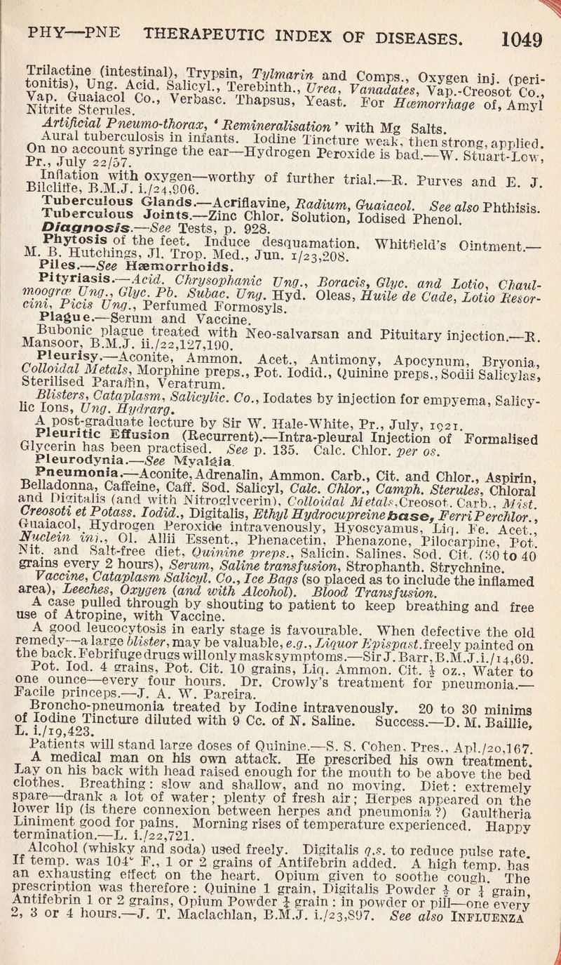 Trilactme (intestinal), Trypsin, Tylmarin and Comps., Oxygen ini <r,eri- t itis), lJng. Acid, feahcyl., Terebinth., XJrea, Vanadates, Vap-Creos'ot Co NiSiteGsS?e300-’ VerbaSC- ThaPSUS’ Yeast- *<* “f. Amyl Artificial Pneumo-thorax, * Remineralisation ’ with M> Salts ^ tuberculosis in infants. Iodine Tincture weak then strong* o-nrih’pri P? “°uly““/57Syrta8l! the ear—IHydrogen Peroxide is bad—W. Stuart-Lcv) BU^Utt“<B.'^,iCTo67WOrthy °f £Urther taW-R- Purves E. J. Tuberculous Glands.—Acriflavine, Radium, Guaiacol. See also Phthisis Tuberculous Joints.—Zmc Chlor. Solution, Iodised Phenol Diagnosis.—See Tests, p. 928. at Pr?yiOS+i! -°f thTife^* I^uJce desquamation. Whitfield’s Ointment — M. B Hutchings, Jl. Trop. Med., Jun. 1/23,208 Piles.—See Haemorrhoids. Pityriasis.—Acid Chrysophanic Ung., Roracis, Glyc. and Lotio, Chaul- ZSrSiEM? (Ay%pl!- SiOm. Ung. Hyd. Oleas, Huile de Cade, Lotio Resor- cini, Piets Ung., Perfumed Formosyls. Plague.—Serum and Vaccine. Bubonic plague treated with Neo-salvarsan and Pituitary injection —R Mansoor, B.M.J. ii./22,127,190. J x - rmj\^7iSZ'T^C^ite^ .Ammon- Acet., Antimony, Apocynum, Bryonia, SteriSd'^S?affi“TerSTUmePS-’ Po*‘ l0did <)Uinin0 prei,s Sodii SalioyJr.s, Blisters, Cataplasm, Salicylic. Co., Iodates by injection for empyema, Salicy¬ lic Ions, Ung. Hydrarg. A post-graduate lecture by Sir W. Hale-White, Pr„ July, 1921. Pleuritic Effusion (Recurrent).—Intra-pleural Injection of Formalised Glycerin has been practised. See p. 135. Calc. Chlor. per os. Pleurodynia.—See Myalgia Pneumonia.—Aconite,Adrenalin, Ammon. Carb., Cit. and Chlor., Aspirin, Belladonna, Caffeine, Caff. Sod. Salicyl, Calc. Chlor., Camph. Sterules, Chloral and Digitalis (and with Nitroglycerin), Colloidal Metals,Creosot. Carb., Mist. Creosoti et Potass. Iodid., Digitalis, Ethyl Eydrocupreinebase, FerriPerchlor. uuaiacol,. Hydrogen Peroxide intravenously, Hyoscyamus, Liq. Fe. Acet., Jxuclem inj.,,01. Allii Essent., Phenacetin, Phenazone, Pilocarpine, Pot. I\ it. and Salt-free diet, Quinine preps., Salicin. Salines. Sod. Cit. (80 to 40 grains every 2 hours), Serum, Saline transfusion, Strophanth. Strychnine. vaccine, Cataplasm Salicyl. Co., Ice Bags (so placed as to include the inflamed area), Leeches, Oxygen (and with Alcohol). Blood Transfusion. A case pulled through by shouting to patient to keep breathing and free use of Atropine, with Vaccine. A good leucocytosis in early stage is favourable. When defective the old j1 lar£e blister, may be valuable, e.g.. Liquor Ep ispast. freely painted on the back.Iebrifugedrugswillonlymasksymptoms.—Sir J. Barr, B.M.J. i./i4,69 Pot. lock 4 grains, Pot. Cit. 10 grains, Liq. Ammon. Cit. 1 oz., Water to one ounce—every four hours. Dr. Crowly’s treatment for pneumonia — Facile pnneeps.—J. A. W. Pareira. Broncho-pneumonia treated by Iodine intravenously. 20 to 30 minims of Iodine Tincture diluted with 9 Cc. of N. Saline. Success.—D. M. Baillie L. i./i9,423. Patients will stand large doses of Quinine.—S. S. Cohen. Pres., Apl./2o,167. A medical man on his own attack. He prescribed his own treatment. Lay on his back with head raised enough for the mouth to be above the bed’ clothes. Breathing: slow and shallow, and no moving. Diet: extremely spare—drank a lot of water; plenty of fresh air; Herpes appeared on the lower lip (is there connexion between herpes and pneumonia, ?) Gaultheria Liniment good for pains. Morning rises of temperature experienced Hanov termination.—L. i./22,721. Alcohol (whisky and soda) used freely. Digitalis g.s. to reduce pulse rate If temp, was 104c F., 1 or 2 grains of Antifebrin added. A high temp, has* an exhausting effect on the heart. Opium given to soothe cough. The prescription was therefore: Quinine 1 grain, Digitalis Powder 4 or j'grain Antifebrin 1 or 2 grains, Opium Powder l grain : in powder or pill—one every 2, 3 or 4 hours.—J. T. Maclachlan, B.M.J. i./23,S97. See also Influenza