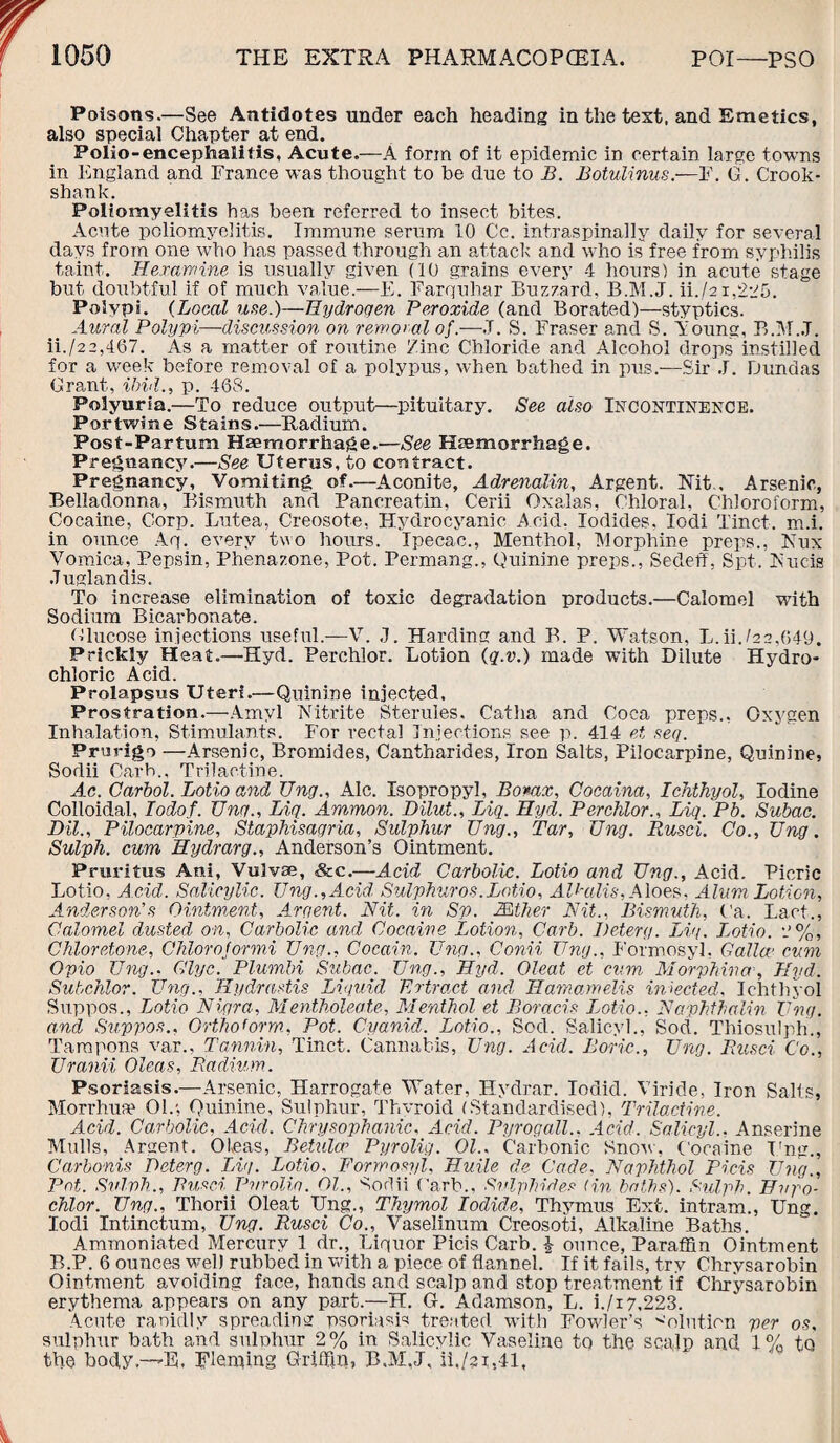 Poisons.—See Antidotes under each heading in the text, and Emetics, also special Chapter at end. Polio-encephalitis, Acute.—A form of it epidemic in certain large towns in England and France was thought to he due to B. Botulinus.—F. G . Crook- shank. Poliomyelitis has heen referred to insect bites. Acute poliomyelitis. Immune serum 10 Cc. intraspinally daily for several days from one who has passed through an attack and who is free from syphilis taint. Hexamine is usually given (10 grains every 4 hours) in acute stage but doubtful if of much value.—E. Farquhar Buzzard, B.M.J. ii./21,225. Polypi. (Local use.)—Hydrogen Peroxide (and Borated)—styptics. Aural Polypi—discussion on removal of.—,T. S. Fraser and S. Young, B.M.J. ii./22,467. As a matter of routine Zinc Chloride and Alcohol drops instilled for a week before removal of a polypus, when bathed in pus.—Sir J. Dundas Grant, ibid., p. 468. Polyuria.—To reduce output—pituitary. See also Incontinence. P-or twine Stains.—Radium. Post-Par turn Haemorrhage.—See Haemorrhage. Pregnancy.—See Uterus, to contract. Pregnancy, Vomiting of.—Aconite, Adrenalin, Argent. Nit, Arsenic, Belladonna, Bismuth and Panoreatin, Cerii Oxalas, Chloral, Chloroform, Cocaine, Corp. Lutea, Creosote, Hydrocyanic Acid. Iodides, Iodi Tinct. m.i. in ounce Aq. every two hours. Ipecac., Menthol, Morphine preps., Nux Vomica, Pepsin, Phenazone, Pot. Permang., Quinine preps., Sedeff, Spt. Nucis Juglandis. To increase elimination of toxic degradation products.—Calomel with Sodium Bicarbonate. Glucose injections useful.—V. J. Harding and B. P. Watson, L.ii.(22,649. Prickly Heat.—Hyd. Perchlor. Lotion (q.v.) made with Dilute Hydro¬ chloric Acid. Prolapsus Uteri.—Quinine injected. Prostration.—Amyl Nitrite Steruies, Catlia and Coca preps., Oxygen Inhalation, Stimulants. For rectal Injections see p. 414 et seq. Prurigo —Arsenic, Bromides, Cantharides, Iron Salts, Pilocarpine, Quinine, Sodii Carb.. Trilactine. Ac. Carbol. Lotio and TJng., Ale. Isopropyl, Borax, Cocaina, Ichthyol, Iodine Colloidal, Iodof. TJng., Liq. Ammon. Dilut., Big. Hyd. Perchlor., Liq. Pb. Subac. DU., Pilocarpine, Staphisagria, Sulphur Ung., Tar, TJng. Rusci. Co., TJng. Sulph. cum Hydrarg., Anderson’s Ointment. Pruritus Ani, Vulvse, &c.—Acid Carbolic. Lotio and TJng., Acid. Picric Lotio, Acid. Salicylic. Ung., Acid Sulphur os. Lotio, AU-alis,A loes, Alum Lotion, Anderson’s Ointment, Argent. Nit. in Sp. Mther Nit., Bismuth, Ca. Fact., Calomel dusted on, Carbolic and Cocaine Lotion, Carb. Deterg. Liq. Lotio. Chloretone, Chlorojormi Ung., Cocain. Ung., Conii Ung., Formosyl. Galloc cum Opio Ung.. Qlyc. Plumbi Subac. Ung., Hyd. Oleat et cum M orphina, Hyd. Subchlor. Ung.. Hydrastis Liquid Extract and, Hamamelis injected, Ichthyol Suppos., Lotio Nigra, Mentholeate, Menthol et Boracis Lotio., Naphthalin Ung. and Suppos., Orthoform, Pot. Cyanid. Lotio., Sod. Salicyh, Sod. Thiosulph., Tampons var., Tannin, Tinct. Cannabis, Ung. Acid. Boric,., Ung. Rusci Co., Uranii Oleas, Radium. Psoriasis.—Arsenic, Harrogate Water, Hydrar. Iodid. Viride, Iron Salts, Morrhua? 01.; Quinine, Sulphur, Thyroid (Standardised), Trilactine. Acid. Carbolic, Acid. Chrysophanic, Acid. Pyrogall.. Acid. Solicyl.. Anserine Mulls, Argent. Oleas, Betulcr Pyrolig. Ol., Carbonic Snow, Cocaine Ting., Carbonis Deterg. Lig. Lotio. Formosyl, Huile de Cade, Naphthol Picis Ung., Pot. Svlvh., Rusci Pvrolig. OL, Sodii Carb., Sulphides (in baths). Sulph. Bvpo- chlor. TJng., Thorii Oleat Ung., Thymol Iodide, Thymus Ext. intram., Ung. Iodi Intinctum, Ung. Rusci Co., Vaselinum Creosoti, Alkaline Baths. Ammoniated Mercury 1 dr.. Liquor Picis Carb. £ ounce, Paraffin Ointment B.P. 6 ounces well rubbed in with a piece of flannel. If it fails, try Chrysarobin Ointment avoiding face, hands and scalp and stop treatment if Chrysarobin erythema appears on any part.—H. G-. Adamson, L. i./i7,223. Acute ranidly spreading psoriasis treated with Fowler’s Solution per os, sulphur bath and sulphur 2% in Salicylic Vaseline to the sca,]p and 1% to the body.—'E, Fleming Griffin, B.M,J, ii./?i,41.