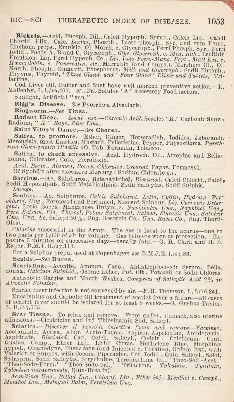 Phosph. Bil., Caleii Hyp°ph. Syrup., Calcis Liq. Calcii Gliiorid. i^lix, Calc. Ladas, Phosph., Lacto-phosph., Svr. and cum Ferro Cmch°na preps., Emulsio. 01. Morrh. c. Glyceroph., Ferri Phosph. Syr., Ferri lodid., loods A, B and C, Glyceroph., Glyc. Glyceroph. c. Med. Rub., Lecithin Emulsion, Liq. Ferri Hypoph. Co., Liq. Iodo-Berro-Mang. Pept., Malt Bert. c. Rrcmogloom, c. Pancreatin, etc., Marrubin (and Compsj, MorrhUfe 01 , 01 Morrh. Phosph., Omnevit, Phosphorus, Milk and Glyceroph., Sodii Phosph.', Thymus, Thyroid, ‘ Three Gland and ‘ Four Gland ’ Elixir and Tablets, Tri- lactine. Cod Liver Oil, Butter and Suet have well marked preventive action.—E. Mallenby, L. i./i9,407. cl.. Fat Soluble * A ’ Accessory Food factors. Sunlight, Artificial “ sun.” Rigg’s Disease. See Pyorrhoea Alveolaris. Ringworm.—See Tinea. Rodent Ulcer. Local use.—Chromic Acid, Scarlet ‘ R,’ Carbonic Snow, Radium, “ X ” Rays, Zinc Ions. Saint Vitus’s Dance.—See Chorea. Saliva, to promote.—Ether, Ginger, Horseradish, Iodides, Jaborandi, Mercurials, most Emetics, Mustard, Pelletierine, Pepper, Phvsostigma, Pyreth- rum Glyco-gelatm (Pastils of), Tab. Formalin, Tobacco. Saliva, to check excessive.—Acid. Hydroch. Oil., Atropine and Bella¬ donna, Chlorates, Coto, Picrotoxin. Acid. Boric., Alumen, Borax, Chlorates, Creosoti Vapor, Formosyl. Of Syphilis after excessive Mercury : Sodium Chlorate q.v. Sarcinse.—Ac. Sulphuros., BetanaphthoJ, Bisciniod. Calcii Chlorid., Salol, Sodn Hyposulphis, Sodii Metabisulphis, Sodii Salicylas, Sodii Sulphis. Lavage. Scabies.—Ac. Sulphuros, Calcis Sulvhurat. Lotio, Cyllin, Bydrarg. Per* chlorid Ung., Formosyl and Perfumed, Nascent Sulphur, Liq. Car bonis Deter- gens, Lotio Boeck, Manganese Butyrate, Naphthalin Ung., Naphthol Ung„ Peru Balsam, Pig. Thymol, Potass Sulphurate Balnea, Styracis Ung., Sulvhur Ung Ung. Ac. Salicyl 50%, Ung. Resorcin Co., Ung. Rusci Co., Ung. Thorii- Chlorine successful in the Army. The gas is fatal to the acarus—one to two parts per 1,000 of air by volume. Gas helmets worn as protection. Ex¬ posure 5 minutes on successive days—usually four— G. H. Clark and H. S. Raper, B.M..T. ii./i7,113. For a Sulphur prepn. used at Copenhagen see B.M..T.E. i.,24,86. Scalds.—See Burns. Scarlatina.—Aconite, Ammon. Caro., Antistreptococcic Serum, Bella donna, Calcium Sulphid., Ozonic Ether, Pot. Cit., Potassii or Sodii Chloras' Antiseptic Gargles and Mouth Washes, Compress of Salicylic Acid 2% in Alcoholic Solution. Scarlet fever infection is not combed by air.—F.H. Thomson, L. i./i6,341. Eucalyptus and Carbolic Oil treatment of scarlet fever a failure—all cases of scarlet fever should be isolated for at least 8 weeks.—G. Gushue-Taylor, L. ii.,/23,505. Scar Tissue.—To relax and remove. From gullet, stomach, also uterine adhesions.—Cicatricine and Inj. Thiosinamin Sod. Salicyl. Sciatica. Discover if possible infective focus and remove—Vaccines. Acetanilide, Actsea, Alum Aceto-Tatras, Aspirin, Aspriodine, Amidopyrin* Aspirinate, Bisciniod, Cap. Colch. Salicyl., Codein., Oolchicum, Conf Guaiac. Comp., Ether Inj., Lithii Citras, Methylene Blue, Morphinse hypod., Oleanodyne, Phenazone (and Injected c. Cocaine), Opium Ext. with Valerian or Suppos. with Cocam, Piperazine, Pot, Iodid., Quin. Salicyl., Salol, Sedasprra, Sodii Salicylas, Strychnine, Terebinthinse 01.. ‘ Theo-Sod.- Acet ‘ Theo-Sodo-Form,’ ‘ Theo-Sodo-Sal.,’ Trilactine, Tylcalsin, Tyllithin, Tylcalsin intravenously, Quin-Urea inj. Aconitines Ung., Bellad Lin., Chlorof. Lin., Ether inj.. Menthol c. Camph., Menthol Lin., Methysal Balm, Veratrince Ung.