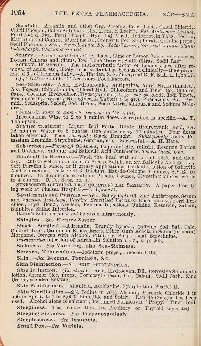 Scrofula.—Arsamin and other Qrg. Arsenic, Calc. Lact., Calcii Chlorid , Calcn Pbosph., Calcii Sulphid., Elix. Haem. c. Lecith., Ext. Malti cum Iodinol, b erri lodi d. Syr., Eerri Pliosph., Hyd. led. Virid., Iodoprotein Tabs., Iodum. Marrubm and Comps., Morrhua? 01., Omnevit, Pot. Stilphurat.. Quinine preps., Sodii Phosphas, .Strop Neurotonique, Syr. lodo-Tannic, Syr. and Vinurn Tann- lodo-phosph, Ghaulmoogra Oil. Scurvv. -Arsenic and Iron, Pale. Lact., Lime or Lemon .Juice. Phosphorus, Potass. Chloras and Citras, Red Bone Marrow, Sodii Citras, Sodii Lact. Scurvy, Infantile.—The anti-scorbutic factor of Lemon Juice after re¬ moval of acids, etc., likely to be irritant has been used clinically—the equiva¬ lent of 6 to 12 lemons daily.—A. Harden, S. S. Zilva, and G. F. Still, L. i./io,17. Cf., ‘ Water-Soluble C ’ Accessory Food Factors. Sex-Sickness.—Acid. Hydrobromic., Antipyrine, Amyl Mtris (inhaled), Bon Voyage, Chloralamide, Chloral Hyd., Chloroform and Tinct. Co., Chlorof. Caps., Cocainse Hydrochlor.,Hyoscyamina (tho gr. per os good), lodi Tinct., Morphmse mj. hypod., Nitroglycerin Tablets (2Jo gr.), Phenazone, Pot. Bro- mid., Sedasprin, Sedeff, Sod. Brom., Sodii Mtris, Malourea and Sodium Malo- urea. < onnter-irritants to stomach, Ice-bags to the spine. Ipecacuanha Wine to 2 to 3 minim doses as required is specific.—A. T. Thompson. Sedative treatment: Liquor lodi Fortis, Dilute Hydrocyanic Acid, a.a. 12 minims, Water to 6 ounces. One ounce every 10 minutes. Four doses taken effectual. Then Aperient: Black Draught. Subsequently tonic, Po¬ tassium Bromide, Strychnine, Gentian, etc. Successful.—A. H. Hare. Stb >rrhce i.—Formosyl Ointment, Isopropyl Ale. (diltd.), Resorcin Lotion and Ointment, Sulphur and Salicylic Acid Ointments, Thorii Oleat. Ung. Dandruff to Remove.—Wash the head with soap and spirit and then dry. Rub in well an ointment of Precip. Sulph. gr. xv.,Salicylic Acid gr. xv., Soft Paraffin 1 ounce, or if greasy applications disliked a lotion of Salicylic Acid 2 drachms, Castor Oil 3 drachms, Eau-de-Cologne 1 ounce, S.V.R. to 6 ounces. In chronic cases Sulphur Prsecip. § ounce, Glycerin 2 ounces, water to 4 ounces. C. D., Sept. 22, 17. Senescence (physical deterioration) and Senility. A paper describ¬ ing work at Chelsea Hospital.—L. i./22,874. Sentieseraia and Pyaemia —Acid. Salicylic,Acriflavine, Antistrepto. Serum and Vaccine, Antistaph. Vaccine, Sensitised Vaccines, Eusol intrav., Ferri Per- chlor., Hyd. Benz., Nuclein, Peptone Injections, Quinine, Resorcin, Salicin, Sulphites, Saline Injection. Dakin’s Solution must not be given intravenously. Shingles —See Herpes Zoster. Shock, Surgical.—Adrenalin, Brandy hypod., Caffeine Sod. Sal., Calc. Chlorid. Injn., Camph.in Ether, Ergot, Ether, Gum Acacia in Saline (or plain) Morphine, Oxygen with Alcohol, Pituitary, Surpa-renal, Strychnine. Intracardiac injection of Adrenalin Solution 1 Cc., v. p. 362. Sickness.—See Vomiting, also Sea-Sickness. Sinuses, Tuberculous.—Iodoform preps., Creosoted Oil. Skin .—See Eczema, Psoriasis, <&c. Skin Disinfection.—See Skin Sterilisation, Skin Irritation. (Local use).—Acid. Hydrocyan. Dil., Corrosive Sublimate lotion, Cremor Sicc. preps., Formosyl Cream, Lot. Calam., Sodii Carb., Zinc Cream, see also Eczema. Skin Proliferants.—Allantoin, Acriflavine, Symphytum, Scarlet R. Skin Sterilisation.—2% Iodine in 70% Alcohol, Mercuric Chloride 1 in 500 in Spirit, to 1 in 2,000. Biniodide and Spirit. Eau de Cologne has been used. Alcohol alone is efficient: Perfumed Formossds, ‘ Propyl ’ Tinct. lodi. Sleepiness.—Tea, coffee., Digitalis, Pituitary or Thyroid suggested. Sleeping Sickness.—See Trypanosomiasis Sleeplessness.—See Insomnia. Small Pox.—See Variola.