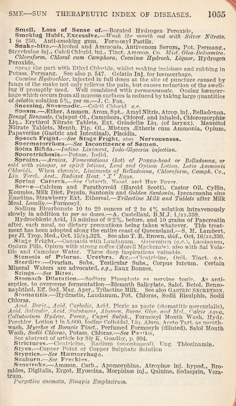 Smell, Loss of Sense of.—Borated Hydrogen Peroxide. Smoking Habit, Excessive.—Wash the month out with Silver Nitrate, 1 in 250. Anti-smoking gum. Formosyl Pastils. Snake-bite.—Alcohol and Ammonia, Antivenom Serum9 Pot. Permang., Strychnine inj., CaleiiChlorid. ini., Tinct. Ammon. Co. Mist. Olea-Balsa,mica. Chloroform. Chloral cum Camphor a, Cocaines Hydroch. Liquor, Hydrogen Peroxide. Spray the part with Ethyl Chloride, whilst making incisions and rubbing in Potass. Permang. See also p. 547. Gelatin Inj. for haemorrhage. Cocaine Hydrochlor. injected in full doses at the site of puncture caused by fangs of the snake not only relieves the pain, but causes reduction of the swell¬ ing if promptly used. Well combined with permanganate. Oozing haemorr¬ hage which occurs from ail mucous surfaces is reduced by taking large quantities of gelatin solution 5%, per os.—J. C. Fox. Sneezing, Soesmodic.—Caloii Chlorid q.v. Spasm.—JEther, Ammon. Arom.Spt., AmylNitris, Atrop.inj.,Belladonna, Benzyl Benzoate, Cajaput 01., Camphora, Chlorof. and inhaled, Chloromorphiae Liq., Erythrol Nitrate Tablets, Ext. Grindeliae Liq. (of larynx). Mannitol Nitrate Tablets, Menth. Pip. 01., Mistura ACtheris cum Ammonia, Opium, Papaverine (Gastric and Intestinal), Piscidia. Speech Fright.—See Stage Fright, also Nervousness. Spermatorrhoea.—See Incontinence of Semen. Spina Bifida.—-Iodine Liniment, Iodo-Glycerin injection. Sporotrichosis.—Potass. Iodid. Sprains.—Arnica, Fomentations (hot) of Poppy-head or Belladonna, or cold with vinegar, or spirit lotions, Lead and Opium Lotion, Lotio Ammonii Chloridi. When chronic. Liniments of Belladonna, Chloroform,, Camph. C'o., Lin. Tereb, Acet.. Radiant Heat, * X 3 Bays. Spring Catarrh.—See Catarrh. Nasal, and Hav Fever. Sprue—Calcium and Parathyroid (Harold Scott), Castor Oil, Cyllin, Koumiss, Milk Diet, Pepsin, Santonin and Golden Santonin, Ipecacuanha sine Emetina, Strawberry Ext. Ethereal.—Trilactine Milk and Tablets after Milk Meal. Locally'.—Formosyl. Sodium Bicarbonate 10 to 20 ounces of 2 to 4% solution intravenously slowly in addition to per os doses.—A. Castellarii, B.M.J. i./2i,338. Hydrochloric Acid, 15 minims of 0'2%, before, and 10 grains of Pancreatin after, each meal, no dietary precautions being taken whatever. This treat¬ ment has been adopted along the entire coast of Queensland.—S. M. Lambert, per Jl. Trop. Med., Oct. 15/23,323. See also T. H. Brown, ibid., Oct. 16/22,330. Stage Fright.—-Cannaois with Laudanum. Geisemium (q.v.). Laudanum, Opium Pills, Opium with strong coffee (Morel! Mackenzie), also with Sal Vola¬ tile and Camphor Water. Three deep inspirations valuable. Stenosis of Pvlorus, Urethra. <&c.—Cicatricine, Ouii. Tinct. g.v. Sterility.—Ovarian, Subs. Testicular Subs., Corpus Iuteum. Certain Mineral Waters are advocated, e.g., Eaux Bonnes. Stings.—See Bites. Stomach Dilatation.—Sodium Phosphate ns nervine tonic. As anti¬ septics, to overcome fermentation—Bismuth Salicylate, Salol, Betol, Benzo- naphthol, Eft'. Sod. Mag. Aper., Trilactine Milk. See also Gastric Secretion. Stomatitis.—Hydrastis, Laudanum, Pot. Chloras, Sodii Bisulphis, Sodii Chloras. Acid. Boric., Acid. Carbolic, Acid. Picric as paste (stomatitis mercurialis), Acid. Salicylic. A cid. Snlvhuros, A lumen, Borac. Glyc. and Mel., Calcis A qua, Collutorium Hydros. Perox., Cupri Sulph., Formosyl Mouth Wash, Hydr. Perchlor, Lotion 1 in 5,000. Todine Colloidal, Liq. Alum. Aoeto Tart, as mouth¬ wash, Myrrhcs et Boracis Tinct., Perfumed Formosyls (diluted), Salol Mouth Wash, Sodii Chloras, Potass. Chloras.—See Partite. See abstract of article by Sir K. Goadby, p. 804. Strictures.—Cicatricine, Radium (oesophageal). TJng. Thiosinamin. Styes.—Copper Point or Copper Sulphate Solution Styptics.—See Haemorrhage. Sunburn.'—See Freckles. Sunstroke.—Ammon. Carb., Apomorphina, Atropinae inj. hvpod., Bro¬ mides, Digitalis, Ergot, Hyoscina, Morphine inj., Quinine, Sedasprin, Vera- trum, Purgative enemata. Sinapis Emplastrum.