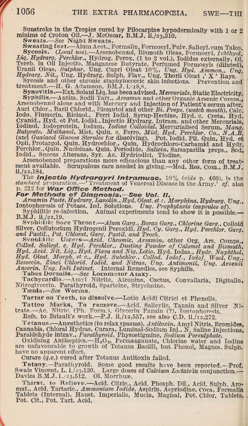 1058 THE EXTRA PHARMACOPOEIA. SWE—THI Sunstroke in the Tropics cured by Pilocarpine hypodermically with 1 or 2 minims of Croton Oil.—J. McOscar, B.M.J. ii./23,310. Sweats.—See Night Sweats. Sweating feet.—Alum Acct., Formalin, Formosyl,Pulv. Salicyl.cum Talco. Sycosis. (Local use).—Arsenobenzol, Bismuth 0!ea.s, Formosyl, Ichthyol, Liq. Hydrarq. Perchlor., Hydrog. Perox. (1 to 2 vol.), Iodides externally, 01. Tereb. in Oil Injectio, Manganese Butyrate, Perfumed Formosyls (diluted), Uranii Oleas, Sulphur, Ung. Cupri Oleat 10%, Ung. Hyd. Ammon., Ung. Hydrarg. Nit., Ung. Hydrarg. Sulph. Flav., Ung. Thorii Oleat ,‘ X ’ Bays. Sycosis and other chronic staphylococcic skin infections. Prevention and' treatment.—EL G. Adamson, BM.J. i./i8,8. Synovitis.—Ext. Solani Liq. has been advised, Mercurials, Static Electricity. Syphilis.—Antim. Sodii Tart., Arsamm and other Organic Arsenic Comps., Arsenobenzol alone and with Mercury and Injection of Patient’s serum after, Auri Chlor., Barii Chlorid., Bismutol and other Bi. Preps. (watch mouth), Calc. Iodo. Flumerin, Ricinol., Ferri Iodid. Syrup-Hectine, Hyd. c. Creta, Hyd. Cyanid., Hyd. et Pot. Iodid., Injectio Hydrarg. Intram, and other Mercurials, Iodinol, Iodoprotein, Iodum, Iodine Colloidal, Mercurialised Serum, Mang. Butyrate, Muthanol, Mist. Quin. c. Ferro, Mist. Hyd. Perchlor. Co., N.A.B. (and Guaiacol Glucose Sterules for dissolving). Pot. Iodid. Pil. Quin, Hyd et Opii, Protargol, Quin. Hydrochlor., Quin. Hydrochloro-Carbamid and Hydr. Perchlor.,Quin. Nucleinas, Quin. Periodide, Salicin, Sarsaparilla preps., Sod. Iodid., Succus Alterans, Syr. Ac. Hydriodici, Tiodine. Arsenobenzol preparations more efficacious than any other form of treat¬ ment available. Scrupulous care needed in giving.—Med. Bes. Com., B M J. ii./22,184. The Snjectio Hyc/rargyri fntratmisc. 10% (vide p. 460), is the standard preparation.—4 Treatment of Venereal Disease in the Army.’ cf. also p. 212 for Woir Offset® Method. For Methods of Diagnosis.—See I/©/. //. Arsamin Paste, Hydrarg. Lanolin., Hyd. Oleat. et c. Morphina, Hydrarg. IJng., Iontophoresis of Potass. Iod. Solutions. Ung. Prophylaxis (capsules of). Syphilitic re-infection. Animal experiments tend to show it is possible.— B.M.J. ii./2i,19. Svphiiitic Sore Throat.—Alum Garg., Borax Garg., Chlorine Garg., Colloid Silver, Collutorium Hydrogenii Peroxidi, Hyd. Cy. Garg., Hyd. Perchlor. Garg. ancl Pastil., Pot. Chlorat, Garg. Pastil, and Troch. Svptiiiidc Ulcers—Acid. Chromic, Arsamin, other Org. Ars. Comps., Collod. Salicyl. c. Hyd. Perchlor., Dusting Powder of Calomel and Bismuth, Hyd. Acid. Nit. Liq., Hyd. Flava and Nig.Lotio, Hyd. Iodas., Hydr. Naphthol, Hyd. Oleat. Morph, et c„ Hyd. Subchlor., Collod. Iodof., Iodof. Wool, Ung., Resorcin, Zinci Chlorid. Iodid. and Nitras, Ung. Antimonii, Ung. Arsenii Anserin. Ung. Iodi Intinct. Internal Bemedies, see Syphilis. Tabes Dorsalis.—See Locomotor Ataxy. Tachycardia.—Amyl Nitrite, Atropine, Cactus, Convallaria, Digitaliri, Nitroglycerin, Parathyroid, Sparteine, Strychnine. Taenia.—See Worms. Tartar on Teeth, to dissolve.—Lotio Acidi Citrici et Phenolis. Tattoo Marks, To remove.—Acid. Salicylic, Tannin and Silver Ni¬ trate.—Ac. Nitric. (Ph, Form.), Glycerin Papain (?), Iontophoresis. Befs. to Briault’s work.—P.J. ii./i2,557, see also C.D. ii./i2,272. Tetanus.—Anaesthetics (to relax spasms), Antitoxin, Amyl Nitris, Bromides, Cannabis, Chloral Hydras, Curara, Luminal-Sodium Inj., N. Saline Injections, Paraldehyde intrav., Parathyroid, Physostigmine, Sodium Persulphate. Oxidising Antiseptics—H202, Permanganate, Chlorine water and Iodine are unfavourable to growth of Tetanus Bacilli, but Phenol, Magnes. Sulph. have no apparent effect. Curare (q.v.) cured after Tetanus Antitoxin failed. Tetany.—Parathyroid. Some good results have been reported.—Prof. Swale Vincent, L. i./23,130. Large doses of Calcium Lactate in conj unction.— Davies B.M.J. i./23,512. 01. Morrhuae. Thirst, to Relieve.—Acid. Citric., Acid. Phosph. Dil., Acid. Sulph. Aro- mat., Acid. Tartaric., Ammonium Iodide, Aspirin, Aspriodine, Coca, Formalin Tablets (Internal), Haust. Xmperialis, Mucin, Magisal, Pot. Chlor. Tablets, Pot. Cit., Pot. Tart. Acid.