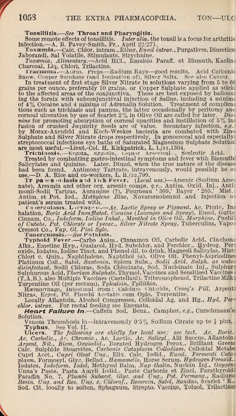 Tonsillitis.—See Throat and Pharyngitis. Some remote effects of tonsillitis. Inter alia, the tonsil is a focus for arthritic infection.—A. B. Pavey-Smith, Pr., April 22/271. Toxaemia.—Calc. Chlor. intram., Ether, Eusol intrav., Purgatives, Diuretics! Jaborandi, Sal Volatile, Stimulants, Strychnine. Toxaemia, Alimentary.—Acid HCl., Emulsio Paraff. et Bismuth, Kaolin Charcoal, Liq. Chlori, Trilactine. Tracnoma.—Auras. Preps—Radium Bays—good results. Acid Carbonic Snow. Copper Sulphate land Ionisation of), Silver Salts. See also Cancer. In treatment of first stage Silver Nitrate in solutions varying from 5 to 6< grains per ounce, preferably 10 grains, or Copper Sulphate applied as stick to the affected areas of the conjunctiva. These are best exposed by balloon ing the fornix with subconjunctival injection of Saline, including 4 minims of 4% Cocaine and 4 minims of Adrenaiin Solution. Treatment of complica, tions such as trichiasis and pannus, the latter occasionally by peritomy am corneal ulceration by use of Scarlet 2 % in Olive Oil are called for later. Dio nine for promoting absorption of corneal opacities and instillation of 5% in fusion of crushed Jequirity Seeds are of value. Secondary infection, e.g. by Morax-Axenfeld and Koch-Weekes bacteria are combated with Zina Sulphate and Silver Nitrate drops respectively. In gonococcal and especially streptococcal infections eye baths of Saturated Magnesium Sulphate Solutior are most useful.—Lieut.-Col. H. Kirkpatrick, L. i./2i,1304. Trichinosis. — ftrgota, blrgotin, luquor Arsenical-, Scelrotic Acid. Treated by combatting gastro-intestinal symptoms and fever with Bismuth Salicylates and Quinine. Later, Dimol, when the true nature of the disease had been found. Antimony Tartrate, intravenously, would possibly be ok use.—D. A. Rice and co-workers, L. ii./22,799. Tr pa ms triasis a id Tick Fever. (Local use.)—Arsenic (Sodium Arse nate), Arsamin and other org. arsenic comps, q.v., Antim. Oxid. Inj., Anti monii-Sodii Tartras, Auramine (?), Fourneau ‘ 309,’ Bayer ‘ 205,’ Mist. Antim. et Pot. Iod., Methylene Blue, Novarsenobenzol and injection o patient’s serum treated with. fa *ercolosis. Liryag^si.—Ac. Lactic Spray or Pigment, Ac. Picric, In halation, Boric Acid Insufflated, Cocaine (Lozenges and Spray), Eusol, Guttc Cinnam. Co., Iodoform, Iodine Inhal., Menthol in Olive Oil, Morphine, Pastil of Cubebs, Pot. Chlorate or Ipecac., Silver Nitrate Spray, Tuberculins, Vapo Creosot Co., Vap. 01. Pini Sylv. Tuoercuiosis.—See Fothisis. Typhoid Fever.—Carbo Anim., Cinnamon Oil, Carbolic Acid, Cinchon; Aiks., Emetine Hyp., Guaiacol, Hyd. Subchlor, and Perchlor., Hydrog. Per oxide, Iodates, Iodine Tinct. and Phenol dil. to drink, Magnesii Salicylas, Mist: Chlori c. Quin., Naphthalene, Naphthol (a), Olive Oil, Phenyl-Aspriodine Platinum Coll., Salol, Santonin, Spleen Subs., Sodii Acid. Sulph. as wate. disinfectant, Sodii Chloras, Soda Chlorinata, Sod. Nucleinate Inj., Sulphur1 Sulphurous Acid, Thorium Sulphate, Thymol, Vaccines and Sensitised Vaccines (T.A.B.), also Multiple Vaccines (Castellani), Tribromophenol, Trilactine Milk: Turpentine Oil (per rectum), Tylcalsin, Tyllithin. Haemorrhage, Intestinal trom: Calcium chloride, Crocq’s Pill, Argent: Nitras, Ergot, Pil. Plnmbi Acetatis cum Opio, Turpentine. Locally Allantoin, Alcohol Compresses, Colloidal Ag. and Hg., Hyd. Per-' chlor. intrav. For rectal feeding see Enemata. Heart Failure In.—Caffein Sod. Benz., Camphor, e.g., Curschmann’s Solution. Venous Thrombosis in—intravenously 0'5% Sodium Citrate up to £ pint. Typhus. See Vol. II. Ulcers. The following are chiefly for local use: see text. Ac. Boric.. Ac. Carbolic., Ac. Chromic., Ac. Lactic, Ac. Salicyl., Alii Succus, Allantoin. Argent. Nit., Bism. Oxyiodid., Borated Hydrogen Perox., Brilliant Greem Calc. Sulphide Stearettes, Carbonis Cataplasm Collodium, Colloidal Metals; Cupri Acet., Cupri Oleat TJng., Elix. Calc. Iodid., Eusol, Fermenti Cata plasm, Formosyl, Glyc. Bellad., Hamamelis. Horse Serum, Hydrogen Peroxid.. Iodates, Iodoform, Iodol, Methysal Balm, Nap thalin, Nuclein Inj., Oxygen. Unna’s Paste, Pasta Amyli Iodid.. Paste Carbonis et Zinci, Parathyroid. Paraffin No. 7, Plumbi Subacet. Glyc. and Ung., Pot. Permang., Radiumi Resin. Ung. and Res, XJng. c. Chlorof., Resorcin, Salol, Sanitas, Scarlet ‘ R„ Sod. Cit. locally to soften, Sphagnum, Strepto. Vaccine, Toluol, Trilactine;