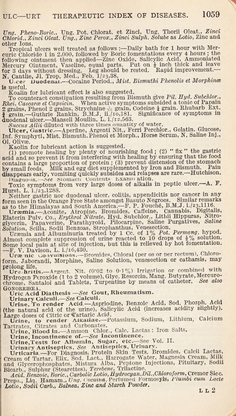 TJng. Pheno-Boric., TJng. Pot. Chlorat. et Zinci, Ung. Thorii Oleat., Zinci Chlorid., Zinci Oleat. Ung., Zinc Perox., Zinci Sulph. Solube as Lotio, Zinc and other Ions. . , Tropical ulcers well treated as follows Daily bath for 1 hour with Mer¬ curic Chloride 1 in 2,000, followed by Boric fomentations every 4 hours ; the following ointment then applied—Zinc Oxide, Salicylic Acid, Ammoniated Mercury Ointment, Vaseline, equal parts. Put on J inch thick and leave for 3 days without dressing. Leg should be rested. Rapid improvement. N. Cantlie, Jl. Trop. Med., Feb. 1/23,38. LOcer duodenal.—Cocaine Period., Mist. Bismuthi Phenolis et Morphince i9 useful. Koalin for lubricant effect is also suggested. To counteract constipation resulting from Bismuth give Pil. Eyd. Subchlor., Rhei, Cascarce et Capsicin. When active symptoms subsided a tonic of Papain 2 grains, Phenol 2 grains, Strychnine Jo grain, Codeine J grain. Rhubarb Ext. | grain—Guthrie Rankin, B.M.J. ii./io,181. Significance of symptoms in duodenal ulcer.—Mansell Moullin, L. i./i2,563. Succus Allii diluted with three times quantity of water. Ulcer, Gastric.—Aperfine, Argenti Nit., Ferri Perchlor., Gelatin, Glucose, Inf. Symphyti, Mist. Bismuth,Phenol et Morph., Horse Serum, N. Saline Inj„ 01. Olivse. Kaolin for lubricant action is suggested. (1) promote healing by plenty of nourishing food; (2) ‘ fix the gastric acid and so prevent it from interfering with healing by ensuring that the food contains a large proportion of protein ; (3) prevent distension of the stomach by small feeds. Milk and egg diet supplemented by Iron and Bismuth. Pain disappears early, vomiting quickly subsides and relapses are rare.—Hutchison. diagnosis.—iSee Stomaen Contents bxamn ation. Toxic symptoms from very large doses of alkalis in peptic ulcer.—A. F. Hurst, L. i./23,1288. Neither gastric nor duodenal ulcer, colitis, appendicitis nor cancer m any form seen in the Orange Free State amongst Basuto Negroes. Similar remarks as to the Himalayas and South America.—F. P. Fouch6, B.M.J. i./23,1116. Uraemia.—Aconite, Atropine, Bromides, Caffeine, Cannabis, Digitalis, Elaterin Pulv. Co., Erythrol Nitrate, Hyd. Subchlor., Lithii Hippuras, Nitro¬ glycerin, Papaverine, Parathyroid, Pilocarpine, Saline Purgatives, Saline Solution, Scilia, Sodii Benzoas, Strophanthus, Venesection. Uraemia and Albuminuria treated by 1 Cc. of 1% Pot. Permang. hypod. Almost complete suppression of urine reacted to 10 drops of \% solution. Some local pain at site of injection, but this is relieved by hot fomentation. —F. V. Davison, L. i./i6,430. Urse nic uo avulsions.—Bromides, Chloral (per os or per rectum), Chloro¬ form, Jaborandi, Morphine, Saline Solution, venesection or catharsis, may PrUr^hrnis.—Argent. Nit. (0*02 to 0-1%) Irrigation or combined with Hydrogen Peroxide (1 to 2 volume), Glyc. Resorcin, Mang. Butyrate, Mercuro- chrome, Santalol and Tablets, Turpentine by means of catheter. See also Gonorrhoea. Uric Acid Diathesis —See Gout, Rheumatism. Urinary Calculi.—See Calculi. . ., Urine, To render Acid.—Aspriodine, Benzoic Acid, Sod. Phosph. Acid (the natural acid of the urine), Salicylic Acid (increases acidity slightly). Large doses of Citric or Tartaric Acid. Urine, to render Aiitaiine.—Potassium, Sodium, Lithium, Calcium Tartrates, Citrates and Carbonates. Urine, Blood in.—Ammon Chlor., Calc. L&ctas *. Iron u&lts. Urine, Incontinence of.—See Incontinence. Urine,Tests for Albumin, Sugar, etc.—See Vol. II. Urinary Antiseptics, See Antiseptics, Urinary. .. ^ Urticaria.—For Diagnosis, Protein Skin Tests. Bromides, Calcu Lactas, Cream of Tartar, Elix. Sod. Lact., Harrogate Water, Magnesia Cream, Milk and Glycerophosphates, Mistura Alba, Peptone Injections, Pituitary, Sodn Bicarb., Sulphur (Stearettes), Terebene, Trilactine Acid. Benzoic, Boric., Carbolic Lotio, Eydrocyan.Dil.,Chloroform, Cremor Sicc. Preps., Liq. Hamam., Ung. ('ocaina, Perfumed Formosyls, Flumbi cum Lade Lotio,'Sodii Carb., Balnea, Zinc and Starch Powder. L L 2