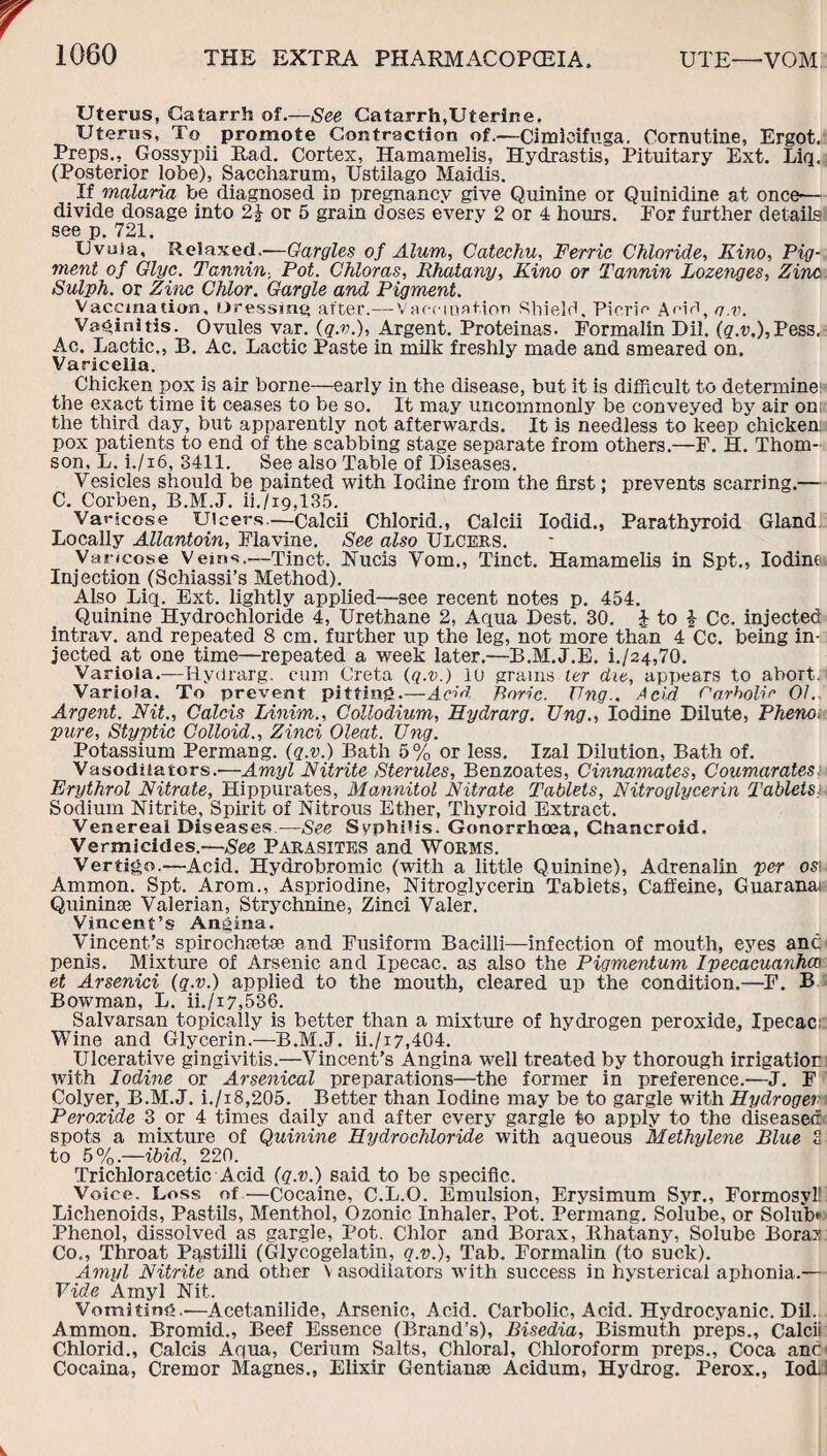 Uterus, Catarrh of.—See Catarrh,Uterine. Uterus, To promote Contraction of.—Cimlcifuga. Cornutine, Ergot. Preps.Gossypii Rad. Cortex, Hamamelis, Hydrastis, Pituitary Ext. Liq. (Posterior lobe), Saccharum, Ustilago Maidis. _ If malaria be diagnosed in pregnancy give Quinine or Quinidine at once-— divide dosage into 2J or 5 grain doses every 2 or 4 hours. For further details see p. 721. IJvuia, Relaxed.-—Gargles of Alum, Catechu, Ferric Chloride, Kino, Pig¬ ment of Glyc. Tannin, Pot. Chloras, Rhatany, Kino or Tannin Lozenges, Zinc Sulph. or Zinc Chlor. Gargle and Pigment. Vaccination, Dressing after.— Vaccination Shield, Picric Aeifi, o.v. Vaginitis. Ovules var. (q.v.), Argent. Proteinas. Formalin Dil. (g.v.),Pess. Ac. Lactic., B. Ac. Lactic Paste in milk freshly made and smeared on. Varicella. Chicken pox is air borne—early in the disease, but it is difficult to determine: the exact time it ceases to be so. It may uncommonly be conveyed by air on; the third day, but apparently not afterwards. It is needless to keep chicken; pox patients to end of the scabbing stage separate from others.—F. H. Thom¬ son, L. i./i6, 3411. See also Table of Diseases. Vesicles should be painted with Iodine from the first: prevents scarring.— C. Corben, B.M.J. ii./i9,135. Varicose Ulcers.—Calcii Chlorid., Calcii Iodid., Parathyroid Gland; Locally Allantoin, Flavine. See also Ulcers. Varicose Veins.—Tinct. Nucis Vom., Tinct. Hamamelis in Spt., Iodine Injection (Schiassi’s Method). Also Liq. Ext. lightly applied—see recent notes p. 454. Quinine Hydrochloride 4, Urethane 2, Aqua Dest. 30. i to £ Cc. injected intrav. and repeated 8 cm. further up tbe leg, not more than 4 Cc. being in¬ jected at one time—repeated a week later.—B.M.J.E. i./24,70. Variola.—Hydrarg. cum Greta (q.v.) 10 grams ter die, appears to abort. Variola. To prevent pitting.—Acid Boric. TJng.. Acid Carbolic 01.. Argent. Nit., Calcis Linim., Collodium, Hydrarg. TJng., Iodine Dilute, Pheno pure, Styptic Colloid., Zinci Oleat. TJng. Potassium Permang. (q.v.) Bath 5% or less. Izal Dilution, Bath of. Vasodilators.-—Amyl Nitrite Sterules, Benzoates, Cinnamates, Coumarates: Erythrol Nitrate, Hippurates, Mannitol Nitrate Tablets, Nitroglycerin Tablets; Sodium Nitrite, Spirit of Nitrous Ether, Thyroid Extract. Venereal Diseases—See Syphilis. Gonorrhoea, Chancroid. Vermicides.—See Parasites and Worms. Vertigo.—Acid. Hydrobromic (with a little Quinine), Adrenalin per os\ Ammon. Spt. Arom., Aspriodine, Nitroglycerin Tablets, Caffeine, Guaranai Quininse Valerian, Strychnine, Zinci Valer. Vincent’s Angina. Vincent’s spirochaetae and Fusiform Bacilli—infection of mouth, eyes an6 penis. Mixture of Arsenic and Ipecac, as also the Pigmentum Ipecacuanha) et Arsenici (q.v.) applied to the mouth, cleared up the condition.—F. B Bowman, L. ii./i7,536. Salvarsan topically is better than a mixture of hydrogen peroxide. Ipecac Wine and Glycerin.—B.M.J. ii./i7,404. Ulcerative gingivitis.—Vincent’s Angina well treated by thorough irrigation: with Iodine or Arsenical preparations—the former in preference.—J. F Colyer, B.M.J. i./i8,205. Better than Iodine may be to gargle with Hydrogen Peroxide 3 or 4 times daily and after every gargle to apply to the diseased spots a mixture of Quinine Hydrochloride with aqueous Methylene Blue c to 5%.—ibid, 220. Trichloracetic Acid (q.v.) said to be specific. Voice. Loss of—Cocaine, C.L.O. Emulsion, Erysimum Syr., Formosyl! Lichenoids, Pastils, Menthol, Ozonie Inhaler, Pot. Permang. Solube, or Solub* Phenol, dissolved as gargle, Pot. Chlor and Borax, Rhatany, Solube Bora? Co., Throat Pastilli (Glycogelatin, q.v.), Tab. Formalin (to suck). Amyl Nitrite and other V asodilators with success in hysterical aphonia.— Vide Amyl Nit. Vomiting.-—Acetanilide, Arsenic, Acid. Carbolic, Acid. Hydrocyanic. Dil. Ammon. Bromid., Beef Essence (Brand’s), Bisedia, Bismuth preps., Calcii Chlorid., Calcis Aqua, Cerium Salts, Chloral, Chloroform preps., Coca anc Cocaina, Cremor Magnes., Elixir Gentianse Acidum, Hydrog. Perox., IodJ