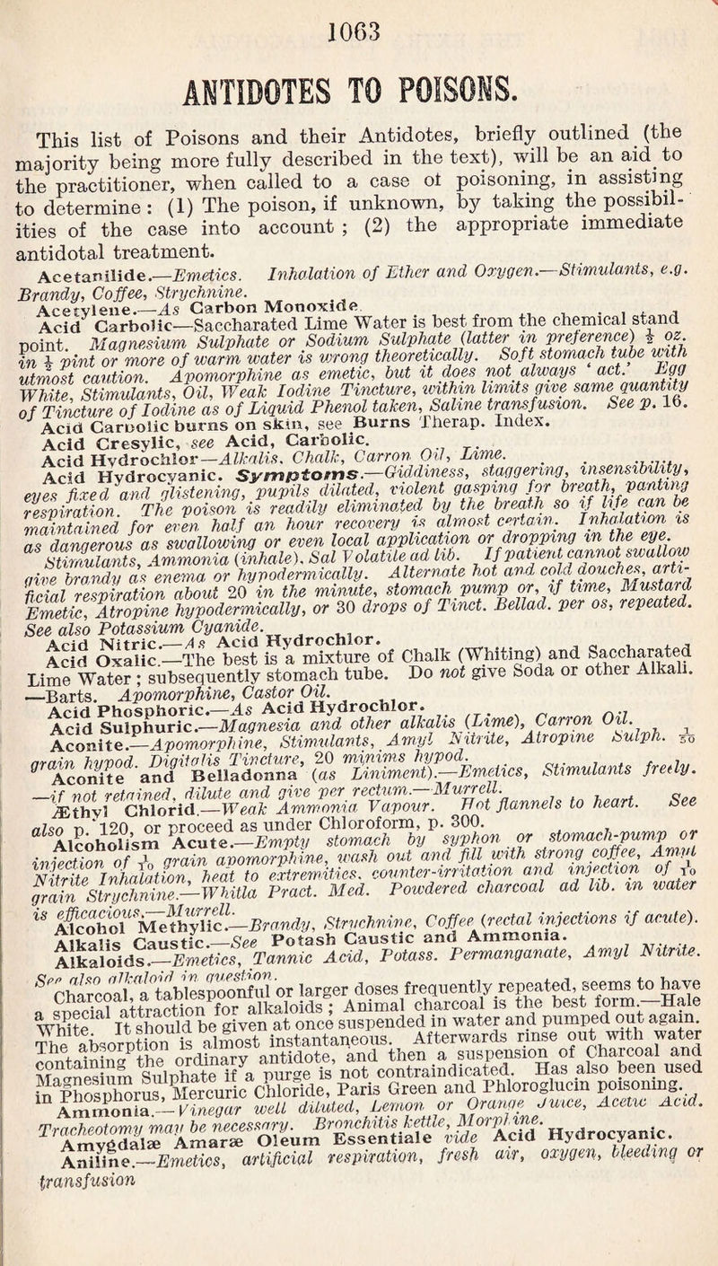 ANTIDOTES TO POISONS. This list of Poisons and their Antidotes, briefly outlined (the majority being more fully described in the text), will be an aid to the practitioner, when called to a case ol poisoning, in assisting to determine : (1) The poison, if unknown, by taking the possibil¬ ities of the case into account ; (2) the appropriate immediate antidotal treatment. Acetanilide.—Emetics. Inhalation of Ether and Oxygen.—Stimulants, e.g. Brandy, Coffee, Strychnine. Acetylene.—As Carbon Monoxide . , , , Acid Carbolic—Saccharated Lime Water is best from the chemical stand point. Magnesium Sulphate or Sodium Sulphate (latter in preference) \ oz in i pint or more of warm water is wrong theoretically. Soft stomach tube with utmost caution. Apomorphine as emetic, but it does not always act. Egg White Stimulants, Oil, Weak Iodine Tincture, unthin limits give same quantity of Tincture of Iodine as of Liquid Phenol taken, Saline transfusion. See p. 16. Acid Caroolic burns on skin, see Burns Therap. Index. Acid Cresylic, see Acid, Carbolic. Acid Hvdrochlor — Alkalis. Chalk, Carron Oil, Lime. _ . Acid Hydrocyanic. Symptoms.—Giddiness, staggering insensibility, eves fixed and glistening, pupils dilated, violent gasping for breath, panting respiration. The poison is readily eliminated by the breath so if life can be maintained for even half an hour recovery is almost certain. Inhalation is as dangerous as swallowing or even local application or dropping m the Stimulants Ammonia (Exhale). Sal Volatile ad lib. If patient cannot swallow aive brandy as enema or hypodermically. Alternate hot and cold douches, arti¬ ficial respiration about 20 in the minute, stomach pump or, if time, Mustard Emetic, Atropine hypodermically, or 30 drops of Tmct. Bellad. per os, repeat . See also Potassium Cyanide. Acid OxalicThe best fea mixture of Chalk (Whiting) and Saccharated Lime Watef; subsequently stomach tube. Do not give Soda or other Alkali. —Barts. Apomorphine, Castor Oil. Acid Phosphoric.—As Acid Hydrochlor. n.. Acid Sulphuric.—Magnesia and other alkalis (Lime), Carron Oil. . 1 ^ ru'.in TOitvnta Atrnmne. Su Aconit7^A^^hZ7sti^lantst Amyl Nitrite, Atropine Sulph. 7* rr7* on /mAMAMao ho/mriri 50 nrain'hu'ood Digitalis Tincture, 20 minims hypod. _ , . , ., g Aconite and Belladonna (as Liniment).-—Emetics, Stimulants fredy. —if not retained, dilute and give per rectum.—Murrell. y£thvi Chlorid.—Weak Ammonia Vapour. Bot flannels to heart. See nUn n‘120 or proceed as under Chloroform, p. 300. ^ Alcoholism Acute.—Empty stomach by syphon or stomach-pump or injection of A grain apomorphine, wash out and fill with str.07l^.c0£.ee’ Nitrite Inhalation heat to extremities, counter-irritation and injection of to grain StnSilT-WiiUa Pract. Med. Powdered, charcoal ad lib. m water ** M‘cohS,MilhyHcL.Brandy, Strychnine, Coffee {rectal injections if acute). Aiirohc ranstic_See Potash Caustic and Ammonia. Alkaloids -Emetics, Tannic Acid, Potass. Permanganate, Amyl Nitrite. 5 C^af^aWMSooS'or larger doses frequently repeated, seems to have „ HSal attraction for alkaloids ; Animal charcoal is the best form —Hale White ' It should be given at once suspended in water and pumped out again. tS? absorption is almost instantaneous. Afterwards rinse out with water containing the ordinary antidote, and then a suspension of Charcoal and S S <?nlnhate if a nurge is not contraindicated. Has also been used 5JIhSffirScKte, Paris Green and Phloroglucin poisoning in Ammonia.— Vinegar well diluted, Lemon or Orange Juice, Acetic Acid. AmygdairAmarT'^Sllum^ Es^enliale Acid ’ Hydrocyanic. Aniline.—Emetics, artificial respiration, fresh air, oxygen, bleeding or transfusion