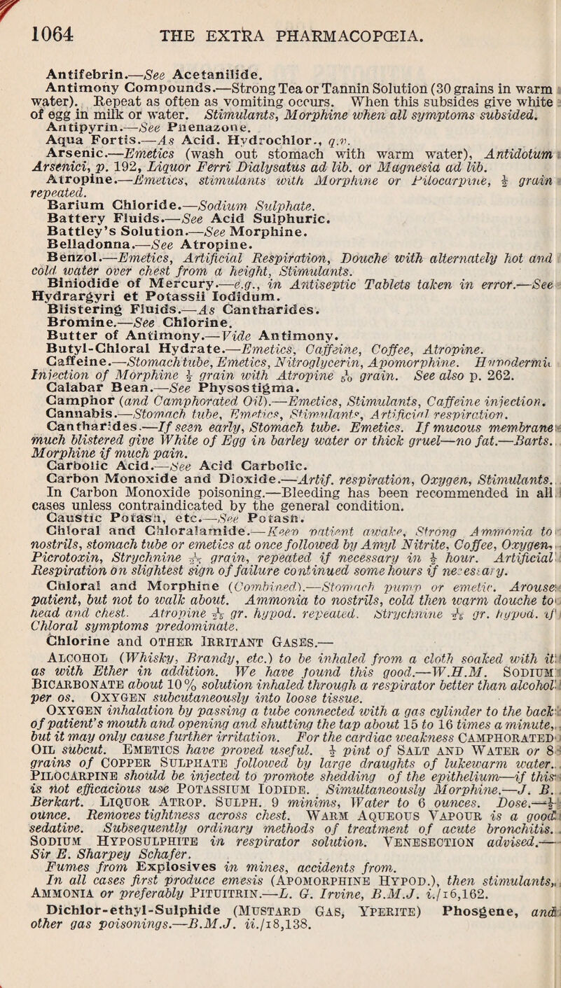 Antifebrin.—See Acetanilide. Antimony Compounds.—Strong Tea or Tannin Solution (30 grains in warm water). Repeat as often as vomiting occurs. When this subsides give white of egg in milk or water. Stimulants, Morphine when all symptoms subsided. Antipyrin.—See Paeuazone. Aqua Fortis.—As Acid. Hvdrochlor., q.v. Arsenic.—Emetics (wash out stomach with warm water), Antidotum Arsenici, p. 192, Liquor Ferri Dialysatus ad lib. or Magnesia ad lib. Atropine.—Emetics, stimulants with Morphine or Filocarpine, \ grain repeated. Barium Chloride.—Sodium Sulphate. Battery Fluids.—See Acid Sulphuric. Battley’s Solution.—See Morphine. Belladonna.—See Atropine. Benzol.—Emetics, Artificial Respiration, Douche with alternately hot and cold water over chest from a height, Stimulants. Biniodide of Mercury.—e.g., in Antiseptic Tablets taken in error.—See Hydrargyri et Potassii Iodidum. Blistering Fluids.—-As Cantharides. Bromine.—See Chlorine. Butter of Antimony.—Vide Antimony. Butyl-Chloral Hydrate.—Emetics, Caffeine, Coffee, Atropine. Caffeine.—-Stomachtube, Emetics, Nitroglycerin, Apomorphine. Evvodermu Injection of Morphine \ grain with Atropine grain. See also p. 262. Calabar Bean.—See Physostigma. Camphor (and Camphorated Oil).—Emetics, Stimulants, Caffeine injection. Cannabis.—•Stomach tube, Emetics, Stimulants, Artificial respiration. Cantharides.—If seen early, Stomach tube. Emetics. If mucous membrane' much blistered give White of Egg in barley water or thick gruel—no fat.—Barts. Morphine if much pain. Carbolic Acid.—See Acid Carbolic. Carbon Monoxide and Dioxide.—Artif. respiration, Oxygen, Stimulants. In Carbon Monoxide poisoning.—Bleeding has been recommended in all eases unless contraindicated by the general condition. Caustic Potash, etc.—-See. Potash. Chloral and Chloralamide.— Keen patient awake. Strong Ammonia to nostrils, stomach tube or emetics at once followed by Amyl Nitrite, Coffee, Oxygen, Picrotoxin, Strychnine grain, repeated if necessary in 1 hour. Artificial Respiration on slightest sign of failure continued some hours if necessary. Chloral and Morphine (Combined.).-—Stomach pump or emetic. Arouse, patient, but not to walk about. Ammonia to nostrils, cold then warm douche to< head and chest. Atropine ft 0?- hypod. repeated. Strychnine A gr. hypud. if Chloral symptoms predominate. Chlorine and other Irritant Gases.— Alcohol (Whisky, Brandy, etc.) to be inhaled from a cloth soaked with it', as with Ether in addition. We have found this good.—W.FI.M. Sodium: Bicarbonate about 10% solution inhaled through a respirator better than alcohol per os. Oxygen subcutaneously into loose tissue. Oxygen inhalation by passing a tube connected with a gas cylinder to the back of patient’s mouth and opening and shutting the tap about 15 to 16 times a minute, but it may only cause further irritation. For the cardiac weakness Camphorated' Oil subcut. Emetics have proved useful. £ pint of Salt and Water or 8 grains of Copper Sulphate followed by large draughts of lukewarm water.. Pilocarpine should be injected to promote shedding of the epithelium—if this-, is not efficacious use Potassium Iodide. Simultaneously Morphine.—J. B. Berkart. Liquor Atrop. Sulph. 9 minims, Water to 6 ounces. Dose.—4 ounce. Removes tightness across chest. Warm Aqueous Vapour is a good!, sedative. Subsequently ordinary methods of treatment of acute bronchitis. Sodium Hyposulphite in respirator solution. Venesection advised.— Sir E. Sharpey Schafer. Fumes from Explosives in mines, accidents from. In all cases first produce emesis (Apomorphine Hypod.), then stimulants,, Ammonia or preferably Pituitrin.—L. G. Irvine, B.M.J. if 16,162. Dichlor-ethyl-Sulphide (Mustard GAS, Yperite) Phosgene, and other gas poisonings.—B.M.J. iifi18,138.