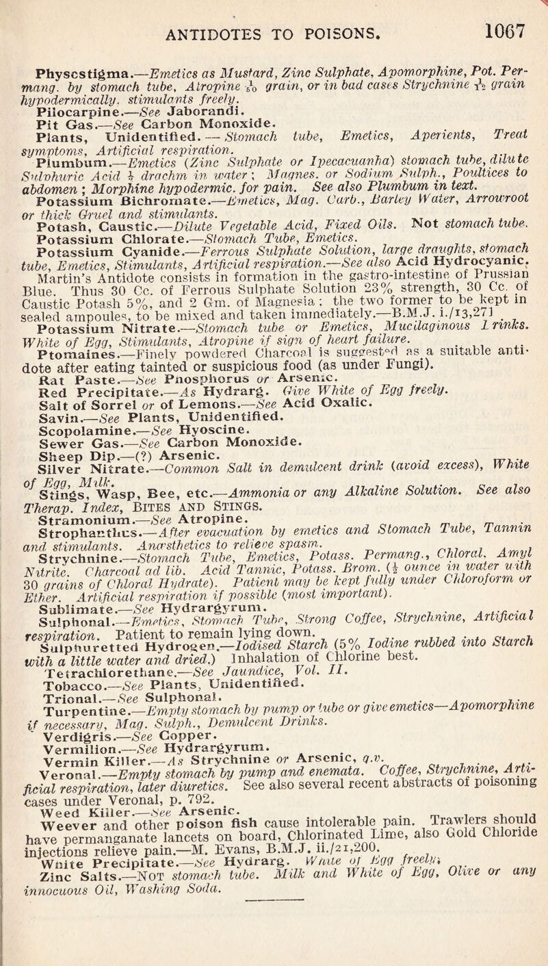 Physcstigma.—Emetics as Mustard, Zinc Sulphate, Apomorphine, Pot. Per- mang. by stomach tube, Atropine 6l0 grain, or in bad cases Strychnine grain hypodermically. stimulants freely. Pilocarpine.—See Jaborandi. Pit Gas.—See Carbon Monoxide. Plants, Unidentified. — Stomach tube. Emetics, Aperients, Treat symptoms, Artificial respiration. . Plumbum.—Emetics (Zinc Sulphate or Ipecacuanha) stomach tube, dilute Sulphuric Acid b drachm in water; Magues, or Sodium Sulph., Poultices to abdomen ; Morphine hypodermic, for pain. See also Plumbum in text. Potassium Bichromate.—Emetics, Mag. Curb., Earley Water, Arrowroot or thick Gh'uel and stimulants. _ , _T A , ... Potash, Caustic.—Dilute Vegetable Acid, Fixed Oils. Not stomach tube. Potassium Chlorate.—Stomach Tube, Emetics. Potassium Cyanide.—Ferrous Sulphate Solution, large draughts, stomach tube, Emetics, Stimulants, Artificial respiration—See also Acid Hydrocyanic. Martin’s Antidote consists in formation in the gastro-intestme of Prussian Blue. Thus 30 Cc. of Ferrous Sulphate Solution 23% strength, 30 Cc. m Caustic Potash 5%, and 2 6m. of Magnesia; the two former to he Kept in sealed ampoules, to be mixed and taken immediately.—Jb.M .J. 1./13,2/J _ Potassium Nitrate.—Stomach tube or Emetics, Mucilaginous Lnnks. White of Egg, Stimulants, Atropine if sign of heart failure. . Ptomaines.—Finely powdered Charcoal is suggested as a suitable anti’ dote after eating tainted or suspicious food (as under Fungi). Rat Paste.—See Pnosphorus or Arsenic. Red Precipitate.—As Hydrarg. Give White of Egg freely. Salt of Sorrel or of Lemons.—See Acid Oxalic. Savin.—See Plants, Unidentified. Scopolamine.—See Hyoscine. Sewer Gas.—See Carbon Monoxide. Sheep Dip.—(?) Arsenic. .... ^ mr.-* Silver Nitrate.—Common Salt in demulcent drink (avoid excess), White Stingsf Wasp, Bee, etc.—Ammonia or any Alkaline Solution. See also Therap° Index, Bites and Stings. Stramonium.—See Atropine. m Strophanthcs.—After evacuation by emetics and Stomach lube, tannin and stimulants. Anaesthetics to relieve spasm. , ^ . Strychnine.—Stomach Tube, Emetics, Potass. PermangChloral. Amyl Nitrite. Charcoal ad lib. Acid Tannic, Potass. Brom. (2 ounce in water with 30 grains of Chloral Hydrate). Patient may be kept fully under Chloroform or Ether. Artificial respiration if possible (most important). l^lphonaf.—EmeHhs^omYch^ubc, Strong Coffee, Strychnine, Artificial (5%. Mine rubbed into Starch with a little water and dried.) Inhalation of Chlorine best. Tetrachlorethane.—See Jaundice, Vol. 11. Tobacco .—See Plants, Unidentified. Trional.—-See Sulphonal. . .. . Turpentine.—Empty stomach by pump or tube or give emetics Apomorphine if necessary, Mag. Sulph., Demulcent Drinks. Verdigris.—See Copper. Vermilion.—See Hydrargyrum. Vermin Killer.—As Strychnine or Arsenic, q.v. Veronal .—Empty stomach by pump and enemata. Coffee, Stwhnvne, Arti¬ ficial respiration, later diuretics. See also several recent abstracts of poisoning cases under Veronal, p. 792. Weed Killer.—See Arsenic. . , , , , Weever and other poison fish cause intolerable pam. Trawlers should have permanganate lancets on board, Chlorinated Lime, also Gold Chloride injections relieve pain.—M. Evans, B.M.J. ii./2i.200. Wnite Precipitate.—See Hydrarg. White of Egg freelyi _ Zinc Salts.—Not stomach tube. Milk and White of Egg, Olue or any innocuous Oil, Washing Soda.