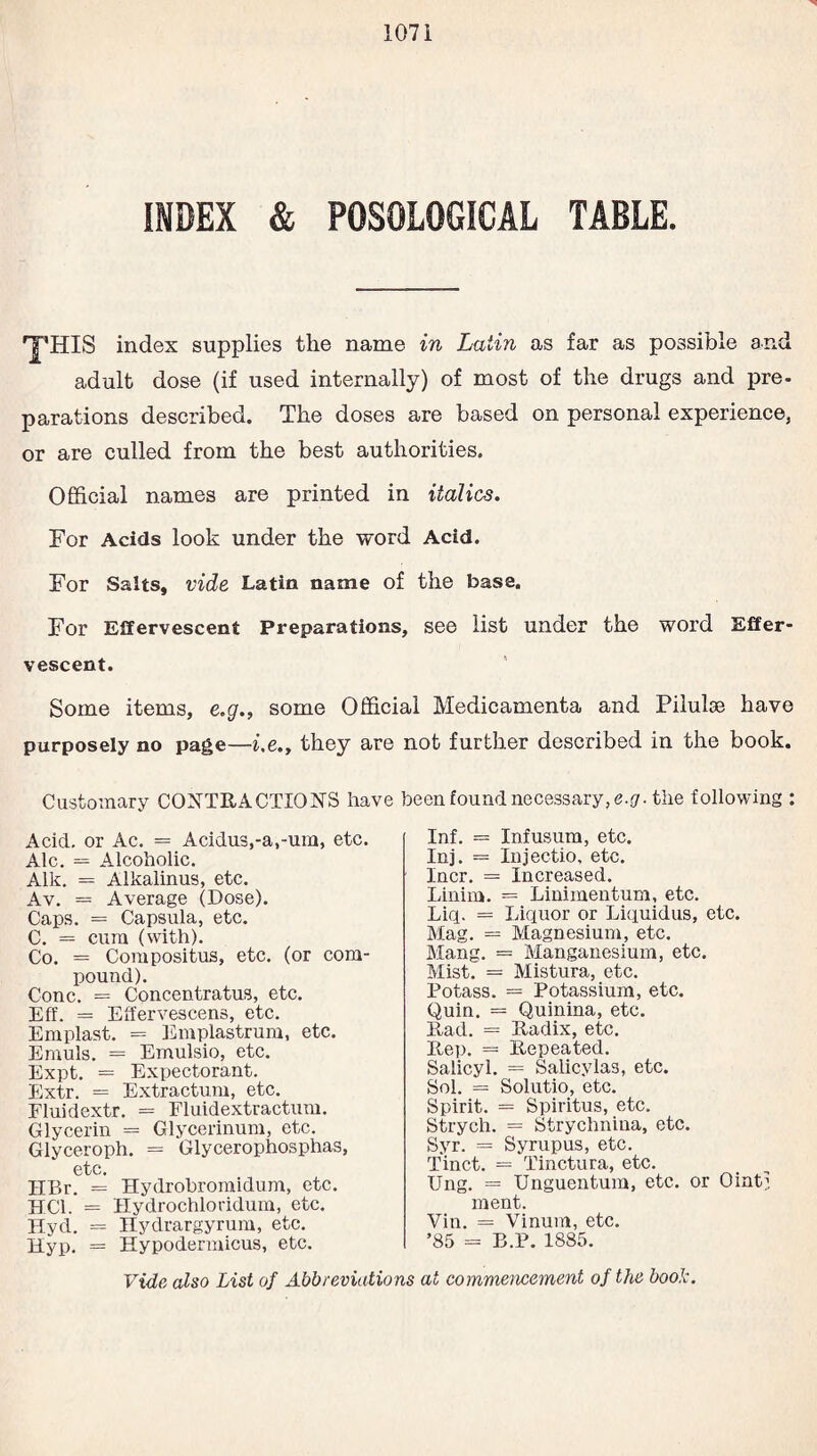 INDEX & P0S010GICAI TABLE. 'T’HIS index supplies the name in Latin as far as possible and adult dose (if used internally) of most of the drugs and pre¬ parations described. The doses are based on personal experience, or are culled from the best authorities. Official names are printed in italics. For Acids look under the word Acid. For Salts, vide Latin name of the base. For Effervescent Preparations, see list under the word Effer¬ vescent. Some items, e.g., some Official Medicamenta and Pilulse have purposely no page—he., they are not further described in the book. Customary CONTRACTIONS have been found necessary, e.g. the following : Acid, or Ac. = Acidu3,-a,-um, etc. Ale. = Alcoholic. Aik. = Alkalinus, etc. Av. = Average (Dose). Caps. = Capsula, etc. C. = cum (with). Co. = Compositus, etc. (or com¬ pound). Cone. = Concentratus, etc. Eff. = Effervescens, etc. Emplast. = Emplastrum, etc. Emuls. = Emulsio, etc. Expt. = Expectorant. Extr. = Extractum, etc. Fluidextr. = Fluidextractum. Glycerin = Glycerinum, etc. Glyceroph. = Glycerophosphas, etc. IIBr. = Hydrobromidum, etc. HC1. = Hydrochloridum, etc. Hyd. = Hydrargyrum, etc. Hyp. = Hypodermicus, etc. Inf. = Infusum, etc. Inj. = Injectio, etc. Incr. = Increased. Linim. = Linimentum, etc. Liq. = Liquor or Liquidus, etc. Mag. = Magnesium, etc. Mang. = Manganesium, etc. Mist. = Mistura, etc. Potass. == Potassium, etc. Quin. = Quinina, etc. Rad. = Radix, etc. Rep. = Repeated. Salicyl. = Salicylas, etc. Sol. = Solutio, etc. Spirit. = Spiritus, etc. Strych. = Strychnina, etc. Syr. = Syrupus, etc. Tinct. = Tinctura, etc. Ung. = Unguentum, etc. or Ointi ment. Vin. = Vinum, etc. ’85 = B.P. 1885. Vide also List of Abbreviations at commencement of the book.