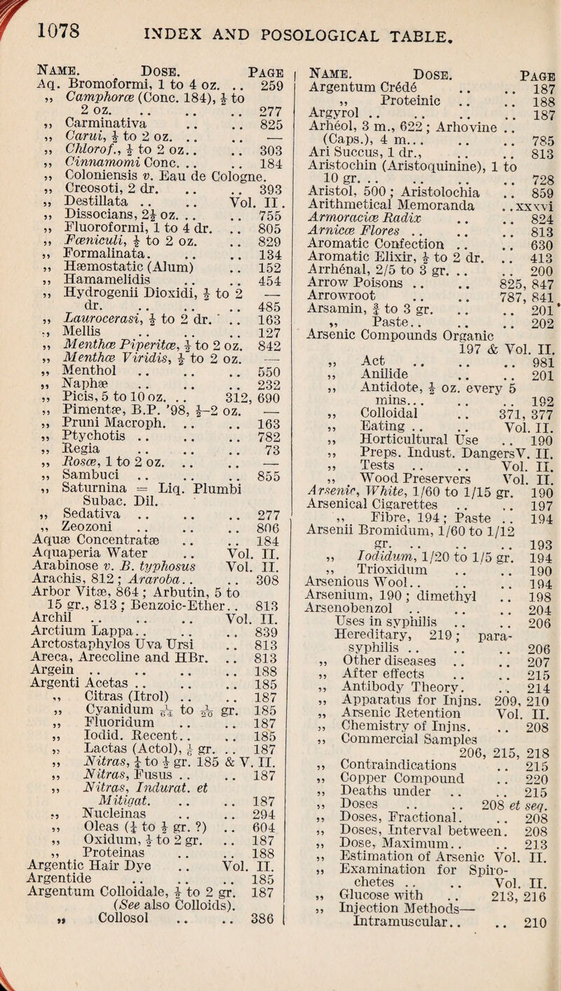 Name. Dose. Page i Aq. Bromoformi, 1 to 4 oz. .. 259 »> Camphorce (Cone. 184), \ to 2 oz.277 ,, Carminativa .. .. 825 ,, Carui, | to 2 oz. .. .. — ,, CKlorof., | to 2 oz.. .. 303 ,, Cinnamomi Cone. .. .. 184 ,, Coloniensis v. Eau de Cologne. „ Creosoti, 2 dr.393 „ Destillata .. .. Vol. II. ,, Dissocians, 2£ oz.755 „ Fluoroformi, 1 to 4 dr. .. 805 ,, Fceniculi, 4 to 2 oz. .. 829 ,, Formalinata.134 ,, Haemostatic (Alum) .. 152 ,, Hamamelidis .. .. 454 ,, Hydrogenii Dioxidi, 4 to 2 — dr. 485 55 Laurocerasi, 4 to 2 dr. ' 163 :5 Mellis 127 55 Menthce Piperitce, 4 to 2 oz. 842 55 Menthce Viridis, 4 to 2 oz. _ 55 Menthol 550 55 Naphae 232 55 Picis, 5 to 10 oz. .. 312, 690 55 Pimento, B.P. ’98, 4—2 oz. 55 Pruni Macroph. ..“ 163 55 Ptychotis a , 782 55 Regia 73 55 Rosce, 1 to 2 oz. 55 Sambuci 855 ,, Saturnina = Liq. Plumbi Subac. Dil. „ Sedativa.277 „ Zeozoni.806 Aquae Concentratae .. .. 184 Aquaperia Water .. Vol. II. Arabinose v. B. typhosus Vol. II. Arachis, 812 ; Araroba.. .. 308 Arbor Vitae, 864 ; Arbutin, 5 to 15 gr., 813 ; Benzoic-Ether.. 813 Archil. Vol. II. Arctium Lappa.. .. .. 839 Arctostaphylos Uva Ursi .. 813 Areca, Arecoline and HBr. .. 813 Argein.188 Argenti Acetas.185 ,, Citras (Itrol) .. .. 187 „ Cyanidum B'-4 to gr. 185 „ Fluoridum .. .. 187 „ Iodid. Recent.. .. 185 „ Lactas (Actol), J gr. .. 187 „ Nitras, % to 4 gr. 185 & V. II. ,, Nitras, Fusus .. .. 187 ,, Nitras, Indurat. et Mitigat. .. .. 187 Nucleinas .. .. 294 ,, Oleas (i to 4 gr. ?) .. 604 ,, Oxidum, | to 2 gr. .. 187 ,, Proteinas .. .. 188 Argentic Hah' Dye .. Vol. II. Argentide .185 Argentum Colloidale, 4 to 2 gr. 187 (See also Colloids). „ Collosol .. .. 386 I Name. Dose. Page Argentum Cr6d6 .. .. 187 ,, Proteinic .. .. 188 Argyrol.187 Arheol, 3 m., 622 ; Arhovine .. (Caps.), 4 m.785 Ari Succus, 1 dr., .. .. 813 Aristochin (Aristoquinine), 1 to 10 gr.728 Aristol, 500 ; Aristolochia .. 859 Arithmetical Memoranda . .xxxvi Armoracice Radix .. .. 824 Arnicce Flores .. .. .. 813 Aromatic Confection .. .. 630 Aromatic Elixir, 4 to 2 dr. .. 413 Arrhenal, 2/5 to 3 gr.200 Arrow Poisons .. .. 825, 847 Arrowroot .. .. 787, 841 Arsamin, f to 3 gr. .. .. 201 ’ „ Paste.202 Arsenic Compounds Organic Act Anilide Antidote, 4 197 & Vol. II. .. 981 .. 201 oz. every 5 mins.182 „ Colloidal .. 371, 377 „ Eating .. .. Vol. II. ,, Horticultural Use .. 190 ,, Preps. Indust. DangersV. II. „ Tests .. .. Vol. II. ,, Wood Preservers Vol. IT. Arsenic, White, 1/60 to 1/15 gr. 190 Arsenical Cigarettes .. .. 197 ,, Fibre, 194; Paste .. 194 Arsenii Bromidum, 1/60 to 1/12 gr. .. .. .. 193 „ Todidum, 1/20 to 1/5 gr. 184 „ Trioxidum .. .. 190 Arsenious Wool.. .. .. 194 Arsenium, 190 ; dimethyl .. 198 Arsenobenzol .. .. .. 204 Uses in syphilis .. .. 206 Hereditary, 219; para- syphilis .206 ,, Other diseases .. .. 207 ,, After effects .. .. 215 ,, Antibody Theory. ... 214 ,, Apparatus for Injns. 209, 210 „ Arsenic Retention Vol. II. ,, Chemistry of Injns. .. 208 ,, Commercial Samples 206, 215, 218 ,, Contraindications .. 215 „ Copper Compound .. 220 „ Deaths under .. .. 215 „ Doses .. .. 208 et seq. ,, Doses, Fractional. .. 208 „ Doses, Interval between. 208 ,, Dose, Maximum.. .. 213 ,, Estimation of Arsenic Vol. II. ,, Examination for Spiro¬ chetes .. .. Vol. II. „ Glucose with .. 213, 2] 6 ,, Injection Methods— Intramuscular.. .. 210