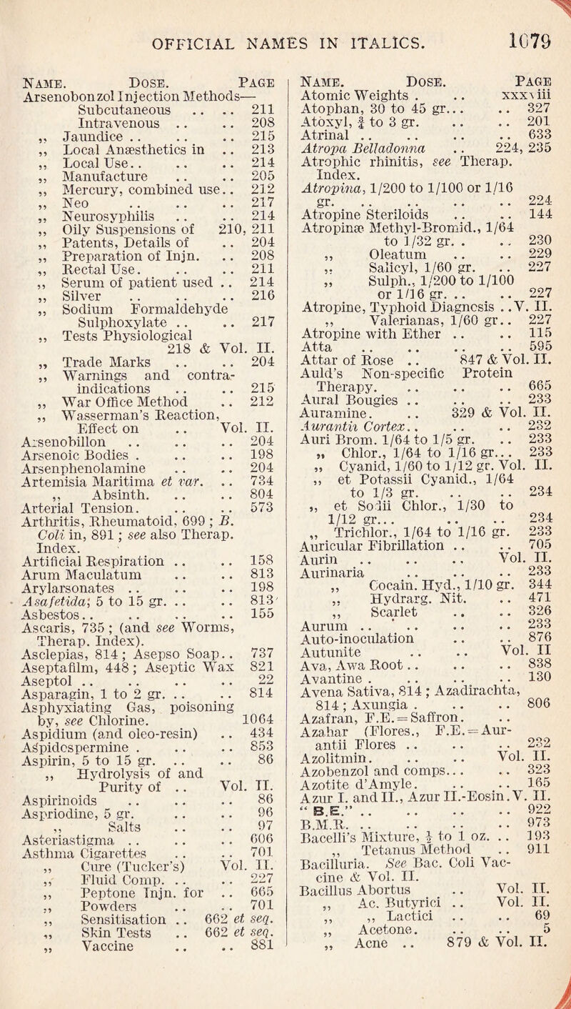 Name. Dose. Page Arsenobonzol Injection Methods— Subcutaneous .. .. 211 Intravenous .. .. 208 „ Jaundice .. .. .. 215 „ Local Ansesthetics in .. 213 ,, Local Use.. .. .. 214 ,, Manufacture .. .. 205 ,, Mercury, combined use.. 212 „ Neo .217 „ Neurosyphilis .. .. 214 ,, Oily Suspensions of 210, 211 ,, Patents, Details of .. 204 „ Preparation of Injn. .. 208 ,, Rectal Use. .. .. 211 ,, Serum of patient used .. 214 „ Silver .216 „ Sodium Formaldehyde Sulphoxylate .. .. 217 ,, Tests Physiological 218 & Vol. II. „ Trade Marks .. .. 204 ,, Warnings and contra¬ indications .. .. 215 „ War Office Method .. 212 „ Wasserman’s Reaction, Effect on .. Vol. II. Arsenobillon .. .. .. 204 Arsenoic Bodies . .. .. 198 Arsenphenolamine .. .. 204 Artemisia Maritima et var. .. 734 ,, Absinth. .. .. 804 Arterial Tension. .. .. 573 Arthritis, Rheumatoid, 699 ; B. Coli in, 891; see also Therap. Index. Artificial Respiration .. .. 158 Arum Maculatum .. .. 813 Arylarsonates .. .. .. 198 Asafetida; 5 to 15 gr. .. .. 813' Asbestos.. .. .. .. 155 Ascaris, 735; (and see Worms, Therap. Index). Asclepias, 814; Asepso Soap.. 737 Aseptafilm, 448; Aseptic Wax 821 Aseptol .. .. .. .. 22 Asparagin, 1 to 2 gr. .. _.. 814 Asphyxiating Gas, poisoning by, see Chlorine. 1064 Aspidium (aiid oleo-resin) .. 434 ASpidcspermine . .. .. 853 Aspirin, 5 to 15 gr. .. .. 86 ,, Hydrolysis of and  Purity of .. Vol. TI. Aspirinoids .. .. .. 86 Aspriodine, 5 gr. .. .. 96 ,, Salts .. .. 97 Asteriastigma .. .. .. 606 Asthma Cigarettes .. .. 701 „ Cure (Tucker’s) Vol. II. ,, Fluid Comp. .. .. 227 ,, Peptone Injn. for .. 665 ,, Powders .. .. 701 ,, Sensitisation .. 662 et seq. ,, Skin Tests .. 662 et seq. „ Vaccine .. .. 881 Name. Dose. Page Atomic Weights . .. xxx\iii Atophan, 30 to 45 gr... .. 327 Atoxyl, J to 3 gr. .. .. 201 Atrinal .. .. .. .. 633 Atropa Belladonna .. 224, 235 Atrophic rhinitis, see Therap. Index Atropma, 1/200 to 1/100 or 1/16 gr.224 Atropine Steriloids .. .. 144 Atropinoe Methyl-Bromid., 1/64 to 1/32 gr. . .. 230 ,, Oleatum .. .. 229 ,. Salicyl, 1/60 gr. .. 227 „ Sulph., 1/200 to 1/100 or 1/16 gr. .. .. 227 Atropine, Typhoid Diagnosis ..V. II. ,, Valerianas, 1/60 gr.. 227 Atropine with Ether .. .. 115 Atta .. .. .. .. 595 Attar of Rose .. 847 & Vol. II. Auld’s Non-specific Protein Therapy. .. .. .. 665 Aural Bougies .. .. .. 233 Auramine. .. 329 & Vol. II. Aurantii Cortex.. .. .. 232 95 ?5 Auri Brom. 1/64 to 1/5 gr. Chlor., 1/64 to 1/16 gr... Cyanicl, 1/60 to 1/12 gr. Vol. et Potassii Cyanid., 1/64 to 1/3 gr. ,, et Sodii Chlor., 1/30 to 1/12 gr... „ Trichlor., 1/64 to 1/16 gr. Auricular Fibrillation Aurin .. .. .. Vol. Aurinaria Cocain. Hyd., 1/10 gr. Hydrarg. Nit. ,, Scarlet Aurum .. Auto-inoculation Autunite .. .. Vol Ava, Awa Root.. Avantine . Avena Sativa, 814 ; Azadirachta, 814; Axungia . Azafran, F.E. = Saffron. Azahar (Flores., F.E. = Aur- antii Flores Azolitmin. .. .. Vol. Azobenzol and comps. Azotite d’Amyle. Azur I. andII., Azur II.-Eosin. V “ (C> BT ” ra.fe—. • • •. .. •• EM E. . . 233 233 II. 234 234 233 705 II. 233 344 471 326 233 876 . II 838 130 806 232 II. 323 165 II. 922 973 Bacelli’s Mixture, i to 1 oz. .. 193 ,, Tetanus Method .. 911 Bacilluria. See Bac. Coli Vac¬ cine & Vol. II. Bacillus Abortus .. Vol. II. ,, Ac. Butyrici .. Vol. II. ,, ,, Lactici .. .. 69 „ Acetone. .. .. 5 ,, Acne .. 879 & Vol. II.