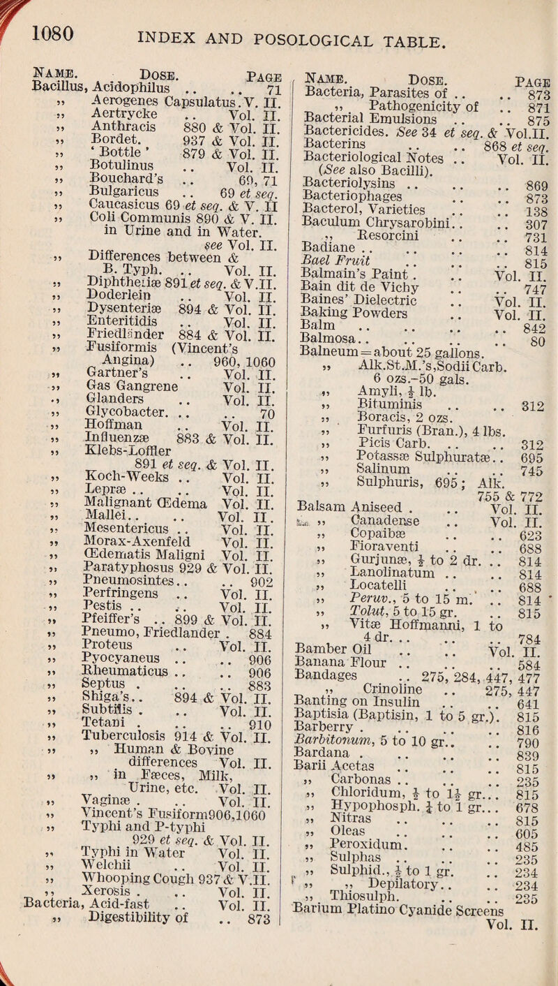 Dose. Page Bacillus, Acidophilus .. .. 71 Aerogenes Capsulatus. V. II Aertrycke Anthracis Bordet. ‘ Bottle ’ Botulinus Bouchard’s Bulgaricus 880 937 Vol & Vol. & Vol. 879 & Vol. Vol. 69, II. II. II. II. II. 71 69 et seq. Caucasicus 69 et seq. & V. II Coli Communis 890 & V. II. in Urine and in Water. see Vol. II. Differences between & B. Typh. .. Vol. II. Diphtheuae 891 et seq. & V.II. II. II. II. II. Vol. 894 & Vol. Vol. 884 & Vol. (Vincent’s .. 960, 1060 Vol. II. Vol. Vol. Vol. & Vol. II. II. 70 II. II. Doderlein Dysenteric Enteritidis Eriedlander Eusiformis Angina) Gartner’s Gas Gangrene Glanders Glycobacter. .. Hoffman Influenzae 883 Klebs-JLoffler 891 et seq. Koch-Weeks .. Leprse Malignant (Edema Mallei Mesentericus .. Morax-Axenfeld CEdematis Maligni , Vi. AJL Paratyphosus 929 & Vol. II. Pneumosintes.. .. 902 Perfringens .. Vol. II. Pestis .. ,. Vol. II. Pfeiffer’s .. 899 & Vol. IT. Pneumo, Friedlander . 884 & Vol. II. Vol. II. Vol. Vol. Vol. Vol. Vol. Vol. II. II. II. II. II. II. 55 55 Vol. II. .. 906 •. .. 906 883 894 & Vol. II. Vol. II. .. 910 914 & Vol. II. II. Proteus Pyocyaneus Bheumaticus Septus . Shiga’s.. Subtilis . Tetani . Tuberculosis „ ,v Human & Bovine differences Vol. in Faeces, Milk, Urine, etc. Vol. „ Vaginae . .. Vol. „ Vincent’s Fusiform906,1060 „ Typhi and P-typhi 929 et seq. & Vol. II. ,, Typhi in Water Vol. II ,, Welchii .. y0l. n. „ Whooping Cough 937 & V.II. ,, Xerosis . .. Vol. II. Bacteria, Acid-fast .. Vol. II. ,, Digestibility of .. 873 II. II. Name. Dose. Page Bacteria, Parasites of .. .. 873 „ Pathogenicity of .. 871 Bacterial Emulsions .. .. 875 Bactericides. See 34 et seq. & Vol II Bacterins .. .. 868 et seq. Bacteriological Notes . (See also Bacilli). Bacteriolysins .. Bacteriophages Bacterol, Varieties Baculum Chrysarobini. ,, Besorcini Badiane Bael Fruit Balmain’s Paint. Bain dit de Vichy Baines’ Dielectric Baking Powders Balm Balmosa.. .. . ’ * * Balneum = about 25 gallons. ,, Alk.St.M.’s,SodiiCarb. 6 ozs-50 gals. „ Amyli, £ lb. „ Bituminis „ Boracis, 2 ozs. „ Eurfuris (Bran.), 4 lbs. ,, Picis Carb. ,, Potassae Sulphurate.. ,, Salinum ,, Sulphuris, Vol. II. .. 869 .. 873 .. 138 .. 307 .. 731 .. 814 . . 815 Vol. II. .. 747 Vol. II. Vol. II. .. 842 80 312 695 312 695 745 Sac 5 5 55 Air- 755772 Vol. II. Vol. II. .. 623 Balsam Aniseed . Canadense Copaibas ,5 Eioraventi .. .. 688 ,5 Gurjune, i to 2 dr. .. 814 ,, Lanolinatum .. .. 814 5, Locatelli .. , .. 688 ,, Peruv., 5 to 15 m. .. 814 „ Tolut, 5 to 15 gr. .. 815 „ Vitae Hoffmanni, 1 to 4 dr.784 Bamber Oil .. .. Vol. II. Banana Flour .. .. 584 Bandages .. 275, 284, 447, 477 Crinoline .. 275, 447 Banting on Insulin Baptisia (Baptisin, 1 to 5 gr.) Barberry . Barbitonum, 5 to 10 gr.’ Bardana . .. ’ Barii Acetas .. * * Carbonas .. Chloridum, i Hypophosph. Nitras Oleas Peroxidum. Sulphas .. Sulphid., 1- to _ 0 ' ,5 „ Depilatory. ,, Thiosulph. Barium Platino Cyanide Screens Vol 55 .5 5 55 55 55 55 to li gr.. i to 1 gr.. 1 gr 641 815 816 790 839 815 235 815 678 815 605 485 235 234 234 235 II.