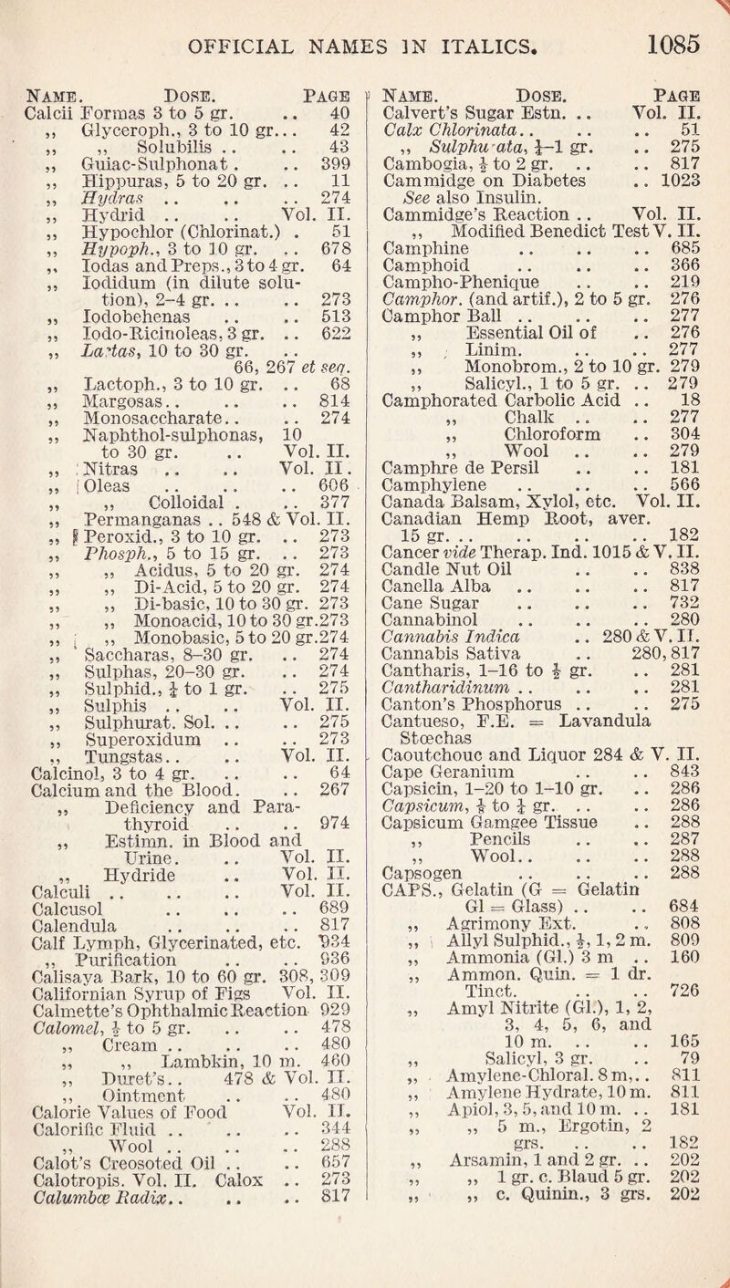 Name. Dose. Calcii Formas 3 to 5 gr. ,, Glyceroph., 3 to 10 gr. ,, Solubilis .. Guiac-Sulphonat. Hippuras, 5 to 20 gr. Hydras .. Hydrid 95 55 55 55 55 PAGE 40 42 43 399 11 274 Vol. II. 55 55 55 55 Hypochlor (Chlorinat.) . 51 Hypoph., 3 to 10 gr. .. 678 Iodas and Preps., 3 to 4 gr. 64 lodidum (in dilute solu¬ tion), 2-4 gr. .. .. 273 Iodobehenas .. .. 513 lodo-Ricinoleas. 3 gr. .. 622 La^tas, 10 to 30 gr. 66, 267 et sea. Lactoph., 3 to 10 gr. .. 68 Margosas.. .. .. 814 Monosaccharate.. .. 274 Naphthol-sulphonas, 10 to 30 gr. .. Vol. II. ;Nitras .. .. Vol. II. jOleas .. .. .. 606 „ Colloidal . ..377 Permanganas .. 548 & Vol. II. f Peroxid., 3 to 10 gr. .. 273 Phosjih., 5 to 15 gr. .. 273 Acidus, 5 to 20 gr. 274 Di-Acid, 5 to 20 gr. 274 Di-basic, 10 to 30 gr. 273 Monoacid, 10 to 30 gr.273 Monobasic, 5 to 20 gr.274 Saccharas, 8-30 gr. .. 274 Sulphas, 20-30 gr. .. 274 Sulphid., i to 1 gr. .. 275 Sul phis .. ., Vol. II. Sulphurat. Sol. Superoxidum Tungstas.. Calcinol, 3 to 4 gr. Calcium and the Blood. ,, Deficiency and Para¬ thyroid „ Estimn. in Blood and Urine. .. Vol. II. „ Hydride .. Vol. II. Calculi .. .. .. Vol. II. Calcusol .. .. .. 689 Calendula .. .. .. 817 Calf Lymph, Glycerinated, etc. *934 ,, Purification .. .. 936 Calisaya Bark, 10 to 60 gr. 308, 309 Californian Syrup of Figs Vol. II. Calmette’s Ophthalmic Reaction 929 Calomel, \ to 5 gr. .. .. 478 ,, Cream .. .. .. 480 ,, ,, Lambkin, 10 m. 460 „ Duret’s.. 478 & Vol. IT. ,, Ointment .. .. 480 Calorie Values of Food Vol. IT. Calorific Fluid .. .. .. 344 „ Wool.288 Calot’s Creosoted Oil .. .. 657 Calotropis. Vol. II. Calox Calumbce Radix.. 55 55 55 55 55 59 59 55 55 55 55 55 55 55 55 59 55 59 55 55 55 55 275 .. 273 Vol. II. .. 64 .. 267 974 273 817 Name. Dose. Page Calvert’s Sugar Estn. .. Vol. II. Calx Chlorinata.. .. .. 51 ,, Sulphwata, J-l gr. .. 275 Cambogia, £ to 2 gr. .. .. 817 Cam midge on Diabetes .. 1023 See also Insulin. Cammidge’s Reaction .. Vol. II. ,, Modified Benedict Test V. II. Camphine .. .. .. 685 Camphoid .. .. .. 366 Campho-Phenique .. .. 219 Camphor, (and artif.), 2 to 5 gr. 276 Camphor Ball .. .. .. 277 „ Essential Oil of .. 276 ,, ; Linim. .. .. 277 ,, Monobrom., 2 to 10 gr. 279 ,, Salicyl., 1 to 5 gr. .. 279 Camphorated Carbolic Acid .. 18 ,, Chalk .. .. 277 ,, Chloroform .. 304 ,, Wool .. .. 279 Camphre de Persil .. .. 181 Camphylene .. .. .. 566 Canada Balsam, Xylol, etc. Vol. II. Root, aver. .. 182 1015 &V. II. .. 838 .. 817 .. 732 .. 280 280 & V. II. 280,817 .. 281 .. 281 275 Canadian Hemp 15 gr. Cancer vide Therap. Ind Candle Nut Oil Canella Alba Cane Sugar Cannabinol Cannabis Indica Cannabis Sativa Cantharis, 1-16 to J gr Cantharidinum .. Canton’s Phosphorus Cantueso, F.E. = Lavandula Stoechas Caoutchouc and Liquor 284 & V. II. 843 286 286 288 287 288 288 Cape Geranium Capsicin, 1-20 to 1-10 gr. Capsicum, to i gr. Capsicum Gamgee Tissue ,, Pencils ,, Wool.. Capsogen CAPS., Gelatin (G = Gelatin G1 = Glass) .. ,, Agrimony Ext. ,, Allyl Sulphid., i, 1, 2 m. „ Ammonia (Gl.) 3 m .. „ Ammon. Quin. = 1 dr. Tinct. „ Amyl Nitrite (Gl.), 1, 2, 3, 4, 5, 6, and 10 m. ,, Salicyl, 3 gr. „ . Amylene-Chloral. 8 m,.. ,, Amylene Hydrate, 10 m. „ Apiol, 3, 5, and 10 m. .. „ „ 5 m., Ergotin, 2 grs. ,, Arsamin, 1 and 2 gr. .. ,, ,, 1 gr. c. Blaud 5 gr. „ ,, c. Quinin., 3 grs. 684 808 809 160 726 165 79 811 811 181 182 202 202 202