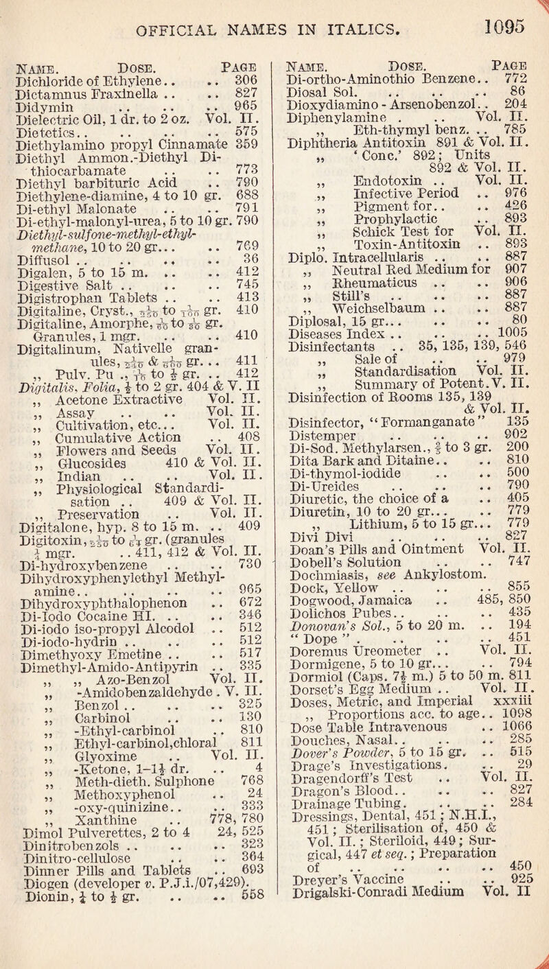 Name. Dose. Page Dichloride of Ethylene.. .. 306 Dictamnus Fraxinella .. .. 827 Didymin .. .. . • 965 Dielectric Oil, 1 dr. to 2 oz. Vol. II. Dietetics.. .. .. •• 575 Diethylamino propyl Cinnamate 359 Diethyl Ammon .-Diethyl Di- thio carbamate Diethyl barbituric Acid Diethylene-diamine, 4 to 10 gr. Di-ethyl Malonate .. .. — Di-ethyl-malonyl-urea, 5 to 10 gr. 790 Diethyl-sulfone-methyl- ethyl- methane, 10 to 20 gr... Diffusol .. Digalen, 5 to 15 m. Digestive Salt Digistrophan Tablets Digitaline, Cryst., to gr. Digitaline, Amorphe, ^ to s'o gr. Granules, 1 mgr.. Digitalinum, Nativelle gran¬ ules, ^40 & (Too gr. » « Pulv. Pu Vo to 4 gr. 773 790 688 791 769 36 412 745 413 410 410 411 412 Digitalis, Folia, | to 2 gr. 404 & V. II Acetone Extractive Assay . • • • Cultivation, etc... Cumulative Action Flowers and Seeds Glucosides 410 Indian Physiological sation .. Preservation Yol. II, Vol. II. Vol. II. . . 408 Vol. II. & Vol. II. Vol. II. Standardi- 409 & Vol. Vol. II. IT. Digitalone, hyp. 8 to 15 m. .. 409 Digitoxin, 5ib to it gr. (granules \ mgr. .. 411, 412 & Vol. II. Di-hydroxyben zene .. .. 730 Dihyclroxyphen ylethyl Methyl- amine.. .. .. .. 965 Dihydroxyphtbalophenon .. 672 Di-Iodo Cocaine HI. .. .. 346 Di-iodo iso-propyl Alcodol .. 512 Di-iodo-hydrin.512 Dimethyoxy Emetine .. .. 517 Dimethyl-Amido-Antipyrin .. 335 ,, „ Azo-Benzol Vol. II. „ -Amidobenzaldehyde . V. II. ,, Benzol.. .. .. 325 ,, Carbinol .. .. 130 ,, -Ethyl-carbinol .. 810 „ Ethyl-carbinol,chloral 811 ,, Glyoxime .. Vol. II. „ -Ketone, 1-11 dr. 4 Meth-dieth. Sulphone 768 „ Methoxy phenol „ -oxy-quinizine.. ,, Xanthine Dimol Pulverettes, 2 to 4 Dinitrobenzols .. Din itro - cellulos e Dinner Pills and Tablets Diogen (developer v. P.J.i./07,429). Dionin, 1 to 1 gr.558 24 .. 333 778, 780 24, 525 .. 323 .. 364 693 Name. Dose. Page Di-ortbo-Aminothio Benzene.. 772 Diosal Sol. .. .. .. 86 Dioxydiamino - Arsenobenzol.. 204 Diphenylamine . .. Vol, II. ,, Eth-thymyl benz. .. 785 Diphtheria Antitoxin 891 & Vol. II. „ ‘ Cone.’ 892; Units 892 & Vol. II. „ Endotoxin .. Vol. II. ,, Infective Period .. 976 ,, Pigment for.. .. 426 ,, Prophylactic .. 893 ,, Schick Test for Vol. II. „ Toxin-Antitoxin .. 893 Diplo. Intracellularis .. .. 887 ,, Neutral Bed Medium for 907 ,, Rheumaticus .. .. 906 „ Still’s.887 ,, Weichselbaum .. .. 887 Diplosal, 15 gr... .. .. 80 Diseases Index .. .. .. 1005 Disinfectants .. 35, 135, 139, 546 „ Sale of .. .. 979 „ Standardisation Vol. II. ,, Summary of Potent .V. II. Disinfection of Booms 135, 139 & Vol. II. Disinfector, “ Formanganate ” 135 Distemper .. .. • • 902 Di-Sod. Methylarsen., | to 3 gr. 200 Dita Bark and Ditaine.. .. 810 Di-thymol-iodide .. *. 500 Di-Ureides .. .. . • 790 Diuretic, the choice of a .. 405 Diuretin, 10 to 20 gr... .. 779 ,, Lithium, 5 to 15 gr... 779 Divi Divi .. .. . • 827 Doan’s Pills and Ointment Vol. II. Dobell’s Solution .. .. 747 Dochmiasis, see Ankylostom. Dock, Yellow .. .. .. 855 Dogwood, Jamaica .. 485, 850 Dolichos Pubes.. .. .. 435 Donovan’s Sol., 5 to 20 m. .. 194 “ Dope ”.451 Doremus Ureometer .. Vol. II. Dormigene, 5 to 10 gr... .. 794 Dormiol (Caps. 74 m.) 5 to 50 m. 811 Dorset’s Egg Medium .. Vol. II. Doses, Metric, and Imperial xxxiii ,, Proportions acc. to age.. 1098 Dose Table Intravenous .. 1066 Douches, Nasal.. .. .. 285 Dover’s Powder, 5 to 15 gr. .. 515 Drage’s Investigations. 29 Dragendorff’s Test .. Vol. II. Dragon’s Blood.. .. .. 827 Drainage Tubing.284 Dressings, Dental, 451; N.H.I., 451; Sterilisation of, 450 & Vol. II.; Steriloid, 449; Sur¬ gical, 447 et seq.; Preparation of .. .. .. .. 450 Dreyer’s Vaccine .. .. 925 Drigalski-Conradi Medium Vol. II