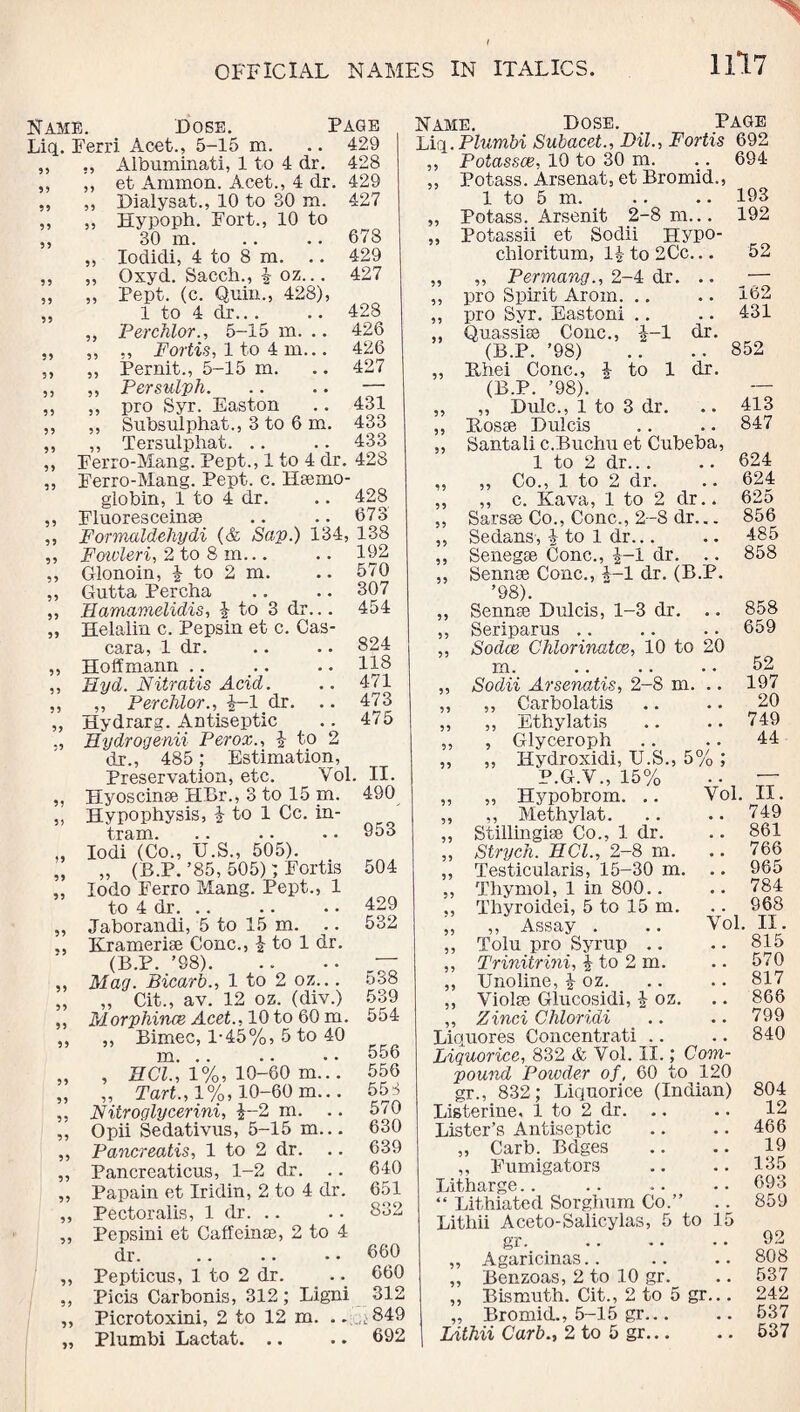 Name. Dose. Page Liq. Ferri Acet., 5-15 m. .. 429 ,, „ Albuminati, 1 to 4 dr. 428 ,, ,, et Ammon. Acet., 4 dr. 429 ,, „ Dialysat., 10 to 30 m. 427 ,, „ Hypoph. Fort., 10 to ,, 30 m. .. .. 678 „ Iodidi, 4 to 8 m. .. 429 ,, „ Oxyd. Sacch., £ oz... 427 ,, ,, Pept. (c. Quin., 428), „ 1 to 4 dr.. . .. 428 ,, Perchlor., 5-15 m. .. 426 „ ,, ,, Fortis, 1 to 4 m... 426 ,, ,, Pernit., 5-15 m. .. 427 ,, ,, Persulph. .. .. — ,, ,, pro Syr. Easton .. 431 ,, ,, Subsulphat., 3 to 6 m. 433 ,, ,, Tersulphat. .. .. 433 ,, Ferro-Mang. Pept., 1 to 4 dr. 428 ,, Ferro-Mang. Pept. c. Haemo¬ globin, 1 to 4 dr. .. 428 ,, Fluoresceinae .. .. 673 ,, Formaldehydi (& Sap.) 134, 138 ,, Fowleri, 2 to 8 m... .. 192 ,, Glonoin, £ to 2 m. .. 570 ,, Gutta Percha .. .. 307 ,, TIamamelidis, £ to 3 dr... 454 „ Helalin c. Pepsin et c. Cas- cara, 1 dr. .. .. 824 ,, Hoffmann .. .. .. 118 ,, Hyd. Nitratis Acid. .. 471 „ „ Perchlor., £-1 dr. .. 473 „ Hydrarg. Antiseptic .. 475 Hydrogenii Perox., £ to 2 dr., 485; Estimation, Preservation, etc. Col. II. „ Hyoscinae HBr., 3 to 15 m. 490 „ Hypophysis, £ to 1 Cc. in- tram. .. . • • • „ Iodi (Co., U.S., 505). „ „ (B.P.’85, 505); Fortis ,, Iodo Ferro Mang. Pept., 1 to 4 dr. .. „ Jaborandi, 5 to 15 m. ,, Kramerise Cone., £ to 1 dr. (B.P. ’98). ,, Mag. Bicarb., 1 to 2 oz... ,, ,, Cit., av. 12 oz. (div.) ,, Morphines Acet., 10 to 60 m. ,, ,, Bimec, 1-45%, 5 to 40 m. .. „ , HCl., 1%, 10-60 m... „ „ Tart., 1%, 10-60 m... ,, Nitroglycerini, £-2 m. .. „ Opii Sedativus, 5-15 m... ,, Pancreatis, 1 to 2 dr. ,, Pancreaticus, 1-2 dr. ,, Papain et Iridin, 2 to 4 dr. ,, Pectoralis, 1 dr. .. 504 429 532 538 539 554 556 556 558 570 630 639 640 651 832 ,, Pepsini et Caffeinse, 2 to 4 dr. .. .. • • 660 ,, Pepticus, 1 to 2 dr. .660 ,, Pici3 Carbonis, 312 ; Ligni 312 ,, Picrotoxini, 2 to 12 m. . oj849 „ Plumbi Lactat. .. .. 692 Name. Hose. Page Liq. Plumbi Subacet., DU., Fortis 692 ,, Potasses, 10 to 30 m. .. 694 ,, Potass. Arsenat, et Bromid., 1 to 5 m. .. .. 193 „ Potass. Arsenit 2-8 m... 192 „ Potassii et Sodii Hypo- chloritum, 1£ to 2Cc... 52 „ ,, Permang., 2-4 dr. .. — ,, pro Spirit Arom. .. .. 162 ,, pro Syr. Eastoni .. .. 431 Qnassise Cone., £-1 dr. (B.P. ’98) .. ..852 „ Rhei Cone., £ to 1 dr. (B.P. ’98). ~ „ ,, Hulc., 1 to 3 dr. .. 413 ,, Rosse Hulcis .. .. 847 ,, Santali c.Buchu et Cubeba, 1 to 2 dr.. . .. 624 „ „ Co., 1 to 2 dr. .. 624 „ ,, c. Kava, 1 to 2 dr.. 625 ,, Sarsae Co., Cone., 2-8 dr... 856 ,, Sedans, £ to 1 dr... .. 485 ,, Senegse Cone., £-1 dr. .. 858 „ Sennse Cone., £-1 dr. (B.P. ’98). „ Sennas Dulcis, 1-3 dr. .. 858 ,, Seriparus ,. .. .. 659 „ Sodce Chlorinates, 10 to 20 m.52 99 9 99 99 99 Yol. Yol. Sodii Arsenatis, 2-8 m. ,, Carbolatis Ethylatis Glyceroph Hydroxidi, U.S., 5% ; P.G.V., 15% Hypobrom. .. Methylat. Stillingise Co., 1 dr. Strych. HCl., 2-8 m. Testicularis, 15-30 m Thymol, 1 in 800.. Thyroidei, 5 to 15 m. ,, Assay . Tolu pro Syrup Trinitrini, 1 to 2 m. Undine, £ oz. Violse Glucosidi, £ oz. Zinci Chloridi Liquores Concentrati Liquorice, 832 & Vol. II.; Com¬ pound Powder of , 60 to 120 gr., 832; Liquorice (Indian) Listerine, 1 to 2 dr. Lister’s Antiseptic „ Carb. Bdges ,, Fumigators Litharge.. “ Lithiated Sorghum Co.” Lithii Aceto-Salicylas, 5 to 15 gr. . Agaricinas Benzoas, 2 to 10 gr. Bismuth. Cit., 2 to 5 gr... ,, Bromid., 5-15 gr... Lithii Curb., 2 to 5 gr... 197 20 749 44 99 99 99 99 99 99 99 99 99 99 99 99 99 II. 749 861 766 965 784 968 II. 815 570 817 866 799 840 804 12 466 19 135 693 859 92 808 537 242 537 537