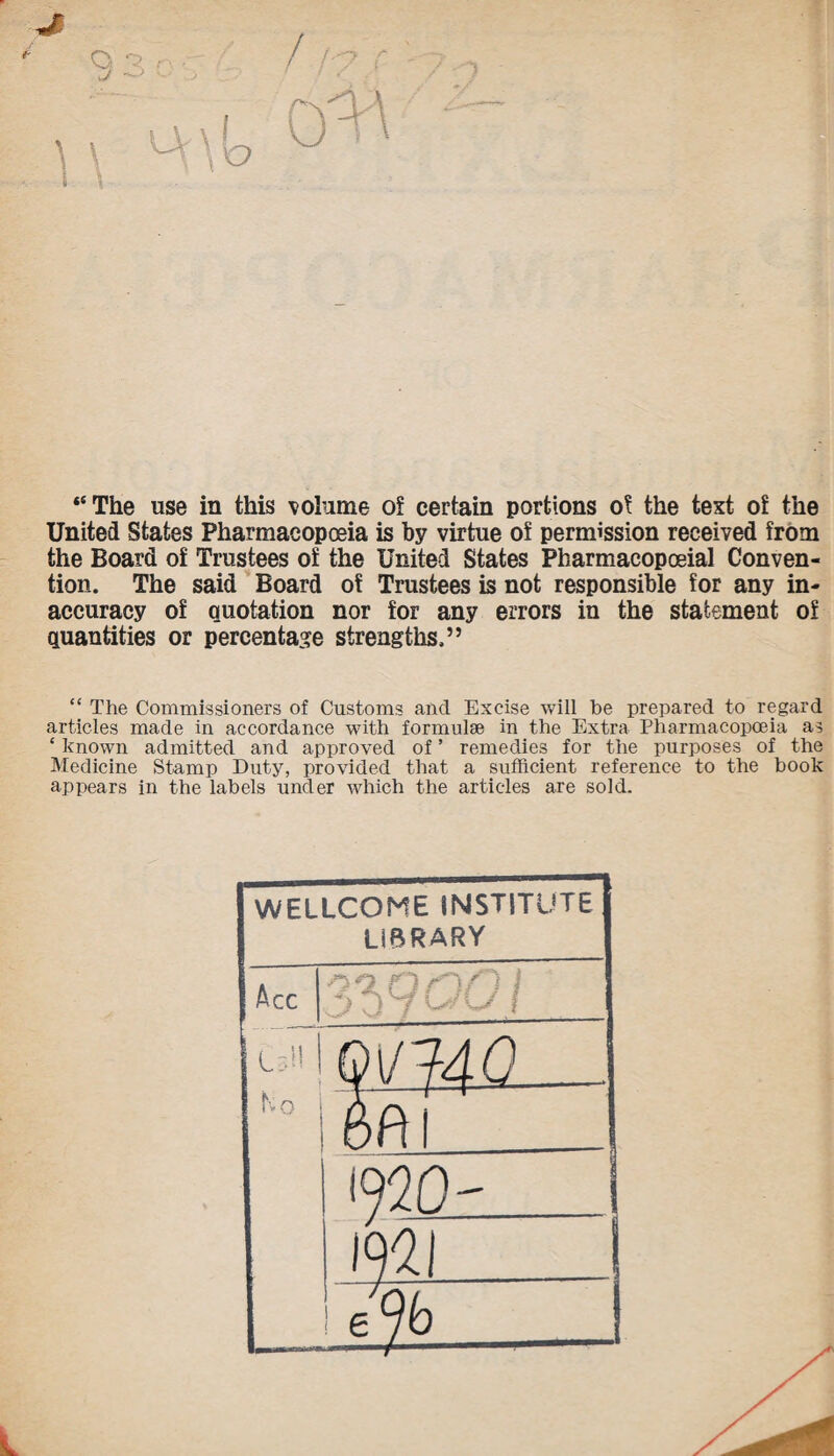 “The use in this volume of certain portions of the text of the United States Pharmacopoeia is by virtue of permission received from the Board of Trustees of the United States Pharmacopoeial Conven¬ tion. The said Board of Trustees is not responsible for any in¬ accuracy of quotation nor for any errors in the statement of quantities or percentage strengths.” “ The Commissioners of Customs and Excise will be prepared to regard articles made in accordance with formulae in the Extra Pharmacopoeia as £ known admitted and approved of ’ remedies for the purposes of the Medicine Stamp Duty, provided that a sufficient reference to the book appears in the labels under which the articles are sold. WELLCOME INSTITUTE LIBRARY