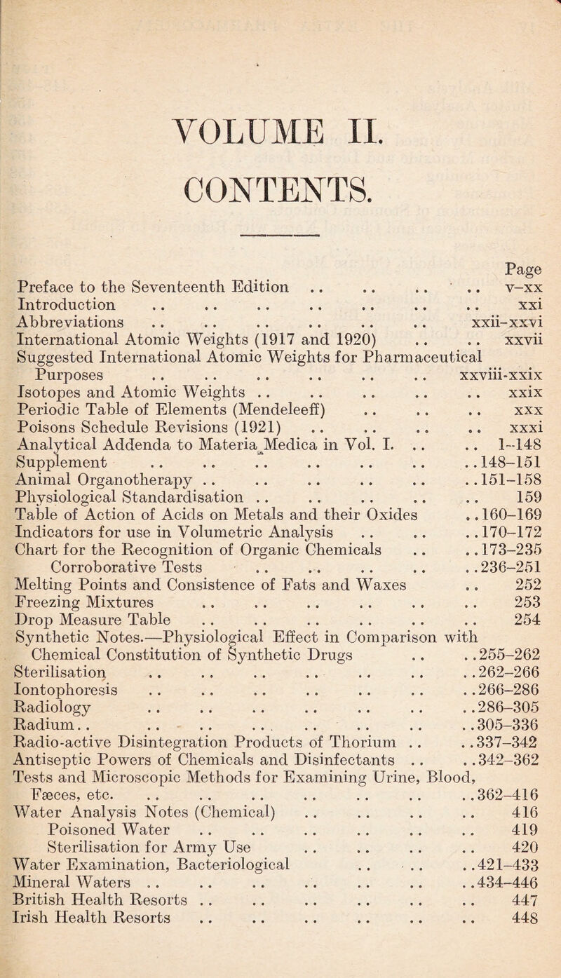 VOLUME II. CONTENTS. Preface to the Seventeenth Edition Introduction Abbreviations International Atomic Weights (1917 and 1920) Suggested International Atomic Weights for Pharmaceutical Page .. v-xx .. xxi xxii-xxvi .. xxvii I. Purposes Isotopes and Atomic Weights .. Periodic Table of Elements (Mendeleeff) Poisons Schedule Revisions (1921) Analytical Addenda to MateriaJMedica in Vol Supplement Animal Organotherapy . . Physiological Standardisation .. Table of Action of Acids on Metals and their Oxides Indicators for use in Volumetric Anatysis Chart for the Recognition of Organic Chemicals Corroborative Tests Melting Points and Consistence of Fats and Waxes Freezing Mixtures Drop Measure Table Synthetic Notes.—Physiolo Chemical Constitution of I Sterilisation Iontophoresis Radiology Radium. . .. .. . . . .... Radio-active Disintegration Products of Thorium Antiseptic Powers of Chemicals and Disinfectants xxvm-xxix .. xxix .. xxx .. xxxi .. 1-148 ..148-151 ..151-158 159 ..160-169 ..170-172 ..173-235 ..236-251 252 253 9^4- • • •• •• •• • • U JL ical Effect in Comparison with ynthetic Drugs .. .. 255-262 ..262-266 .. .. .. .. ..266-286 .286-305 ... .... .. ..305—336 ..337-342 ..342-362 Tests and Microscopic Methods for Examining Urine, Blood, Eseces, etc. .. .. .. .. .. .. ..362-416 Water Analysis Notes (Chemical) .. .. .. .. 416 Poisoned Water .. .. .. .. .. .. 419 Sterilisation for Army Use .. .. . . .. 420 Water Examination, Bacteriological .. .. ..421-433 Mineral Waters .. .. .. . . .. .. ..434-446 British Health Resorts . . .. .. .. .. .. 447 Irish Health Resorts .. .. .. .. .. .. 448
