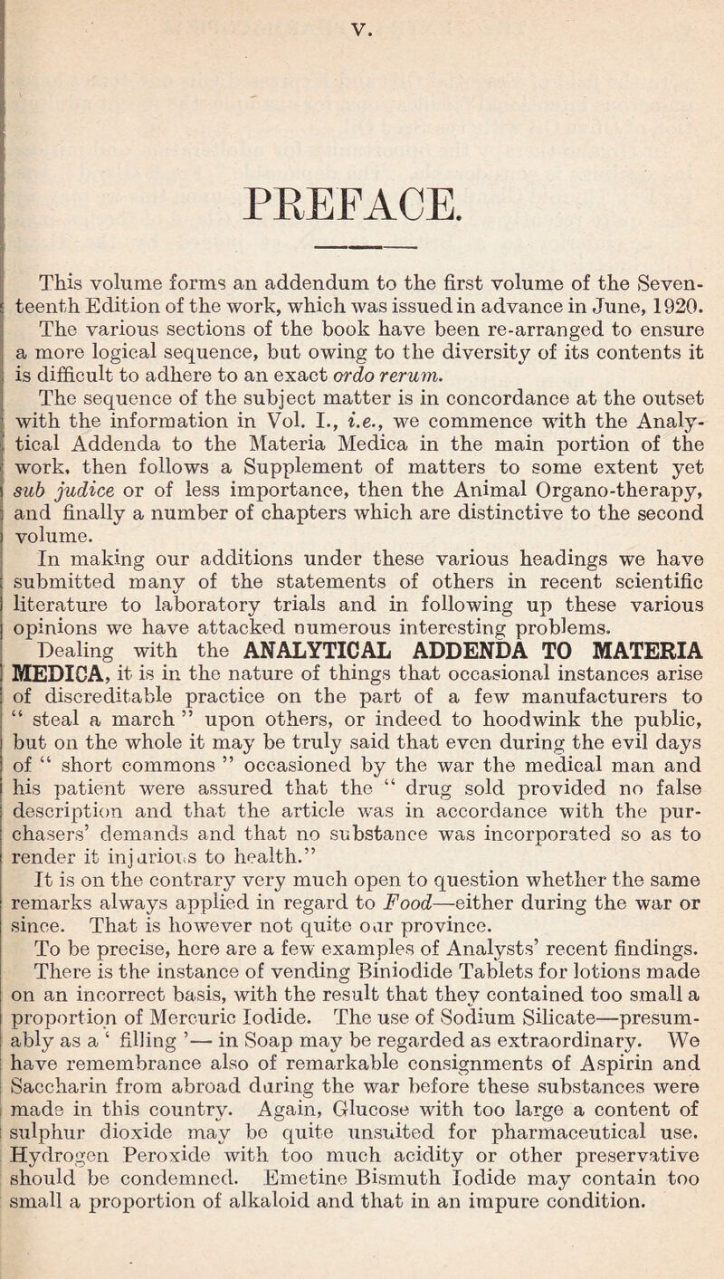 PREFACE. This volume forms an addendum to the first volume of the Seven¬ teenth Edition of the work, which was issued in advance in June, 1920. The various sections of the book have been re-arranged to ensure a more logical sequence, but owing to the diversity of its contents it is difficult to adhere to an exact ordo rerum. The sequence of the subject matter is in concordance at the outset with the information in Vol. I., i.e., we commence with the Analy- ! tical Addenda to the Materia Medica in the main portion of the work, then follows a Supplement of matters to some extent yet sub judice or of less importance, then the Animal Organo-therapy, and finally a number of chapters which are distinctive to the second volume. In making our additions under these various headings we have submitted many of the statements of others in recent scientific literature to laboratory trials and in following up these various opinions we have attacked numerous interesting problems. Dealing with the ANALYTICAL ADDENDA TO MATERIA MEDICA, it is in the nature of things that occasional instances arise of discreditable practice on the part of a few manufacturers to “ steal a march ” upon others, or indeed to hoodwink the public, but on the whole it may be truly said that even during the evil days of “ short commons ” occasioned by the war the medical man and his patient were assured that the “ drug sold provided no false description and that the article was in accordance with the pur¬ chasers’ demands and that no substance was incorporated so as to render it injurious to health.” It is on the contrary very much open to question whether the same remarks always applied in regard to Food—either during the war or since. That is however not quite our province. To be precise, here are a few examples of Analysts’ recent findings. There is the instance of vending Biniodide Tablets for lotions made on an incorrect basis, with the result that they contained too small a proportion of Mercuric Iodide. The use of Sodium Silicate—presum¬ ably as a ‘ filling ’— in Soap may be regarded as extraordinary. We have remembrance also of remarkable consignments of Aspirin and ; Saccharin from abroad during the war before these substances were made in this country. Again, Glucose with too large a content of i sulphur dioxide may be quite unsuited for pharmaceutical use. Hydrogen Peroxide with too much acidity or other preservative should be condemned. Emetine Bismuth Iodide may contain too small a proportion of alkaloid and that in an impure condition.