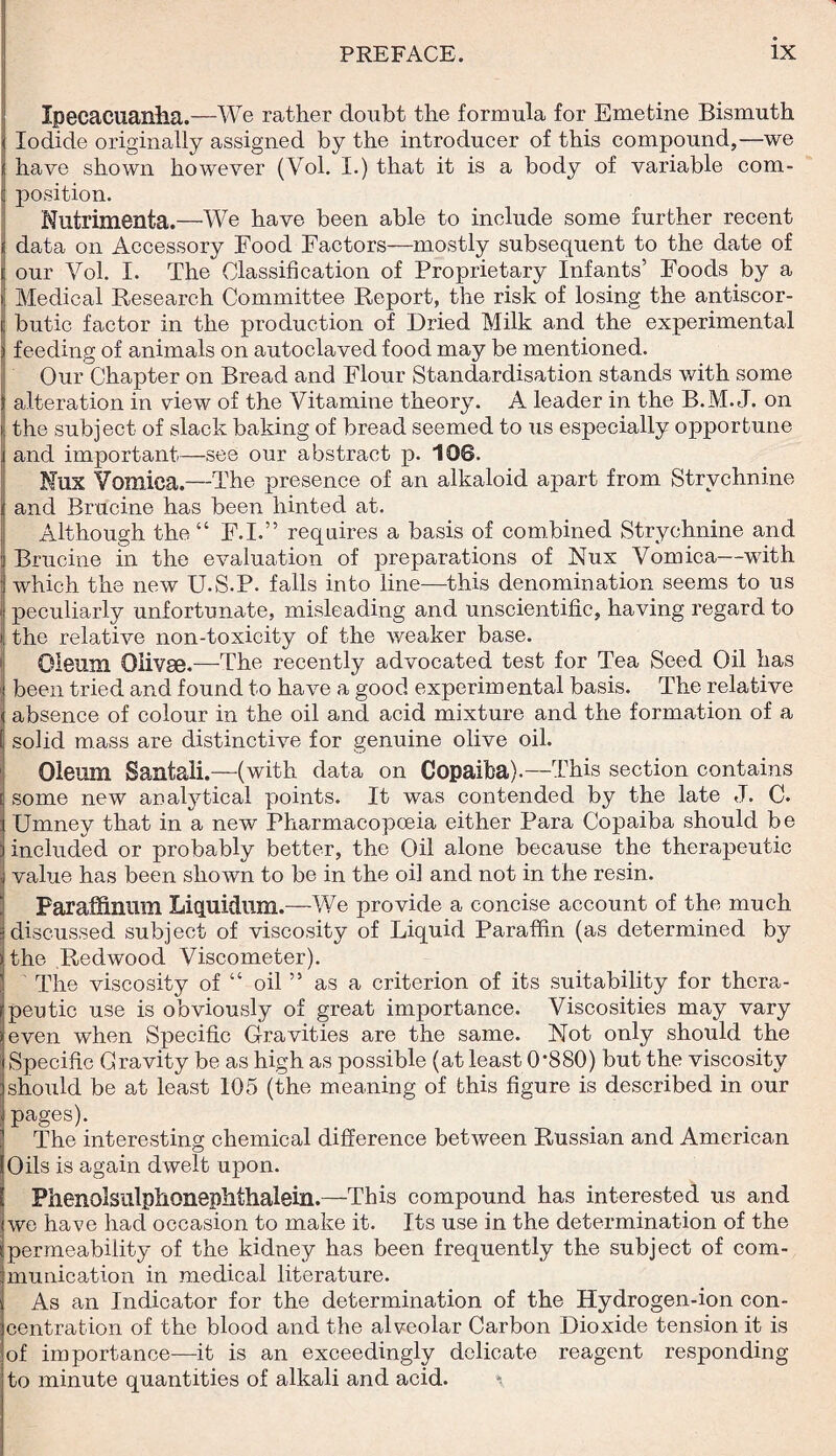 I Ipecacuanha.—We rather doubt the formula for Emetine Bismuth Iodide originally assigned by the introducer of this compound,—we have shown however (Vol. I.) that it is a body of variable com¬ position. Nutrimenta.—We have been able to include some further recent i data on Accessory Food Factors—mostly subsequent to the date of i our Vol. I. The Classification of Proprietary Infants’ Foods by a ' Medical Research Committee Report, the risk of losing the antiscor¬ butic factor in the production of Dried Milk and the experimental ) feeding of animals on autoclaved food may be mentioned. Our Chapter on Bread and Flour Standardisation stands with some alteration in view of the Vitamine theory. A leader in the B.M. J. on the subject of slack baking of bread seemed to us especially opportune and important—see our abstract p. 106. Nux Vomica.—The presence of an alkaloid apart from Strychnine and Brucine has been hinted at. Although the “ F.I.” requires a basis of combined Strychnine and Brucine in the evaluation of preparations of Nux Vomica—with which the new U.S.P. falls into line—this denomination seems to us peculiarly unfortunate, misleading and unscientific, having regard to i the relative non-toxicity of the weaker base. Oleum Olivae.—The recently advocated test for Tea Seed Oil has been tried and found to have a good experim ental basis. The relative i absence of colour in the oil and acid mixture and the formation of a solid mass are distinctive for genuine olive oil. Oleum Santali.—(with data on Copaiba).—This section contains some new analytical points. It was contended by the late J. C. Umney that in a new Pharmacopoeia either Para Copaiba should be : included or probably better, the Oil alone because the therapeutic , value has been shown to be in the oil and not in the resin. Paraffinum Liquidlilll.—We provide a concise account of the much discussed subject of viscosity of Liquid Paraffin (as determined by the Redwood Viscometer). The viscosity of “ oil ” as a criterion of its suitability for thera¬ peutic use is obviously of great importance. Viscosities may vary even when Specific Gravities are the same. Not only should the Specific Gravity be as high as possible (at least 0*880) but the viscosity should be at least 105 (the meaning of this figure is described in our pages). The interesting chemical difference between Russian and American Oils is again dwelt upon. Phenolsulphonephthalein.—This compound has interested us and we have had occasion to make it. Its use in the determination of the permeability of the kidney has been frequently the subject of com¬ munication in medical literature. As an Indicator for the determination of the Hydrogen-ion con¬ centration of the blood and the alveolar Carbon Dioxide tension it is of importance—it is an exceedingly delicate reagent responding to minute quantities of alkali and acid.