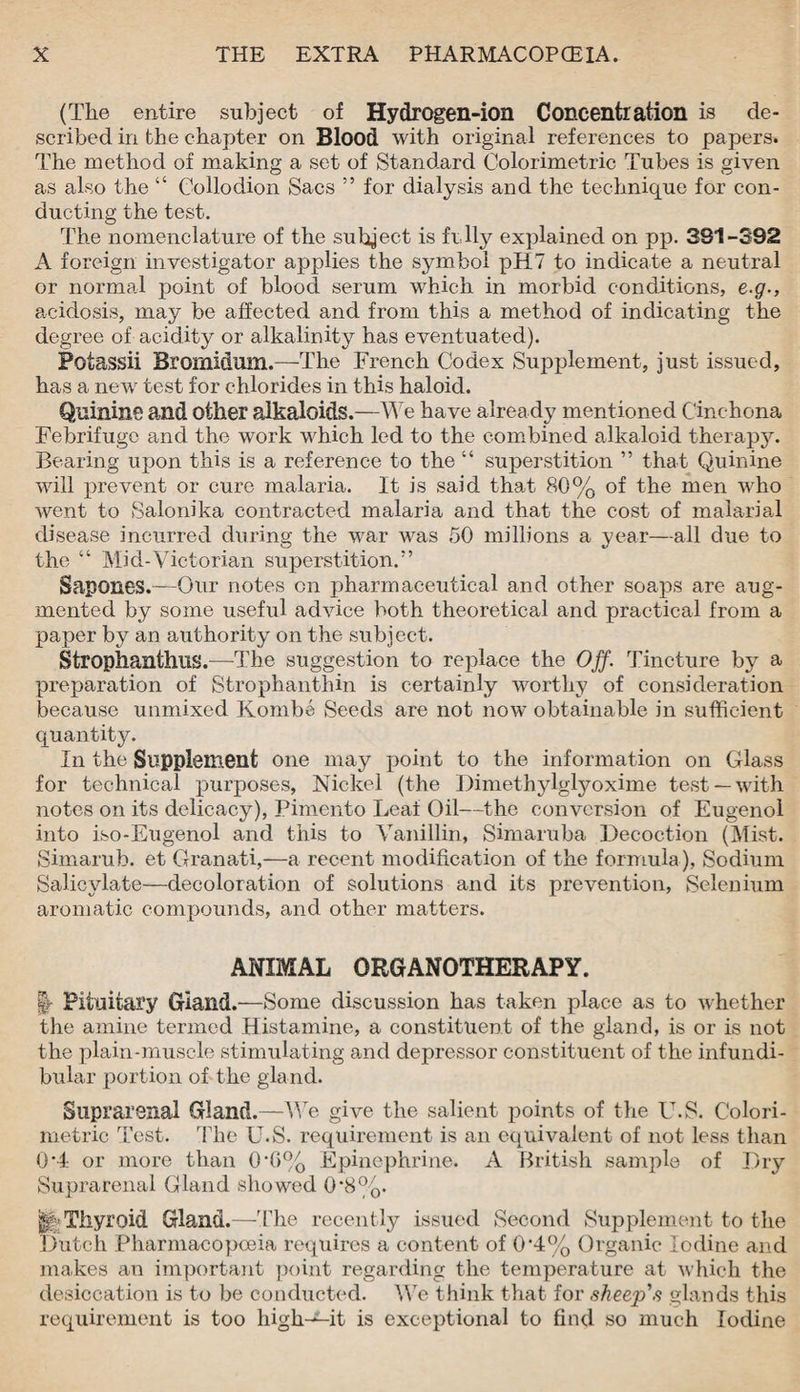 (The entire subject of Hydrogen-ion Concentration is de¬ scribed in the chapter on Blood with original references to papers. The method of making a set of Standard Colorimetric Tubes is given as also the “ Collodion Sacs ” for dialysis and the technique for con¬ ducting the test. The nomenclature of the subject is frlly explained on pp. 391-392 A foreign investigator applies the symbol pH 7 to indicate a neutral or normal point of blood serum which in morbid conditions, e.g., acidosis, may be affected and from this a method of indicating the degree of acidity or alkalinity has eventuated). Fotassii Bromidum.—The French Codex Supplement, just issued, has a new test for chlorides in this haloid. Quinine and other alkaloids.—We have already mentioned Cinchona Febrifuge and the work which led to the combined alkaloid therapy. Bearing upon this is a reference to the “ superstition ” that Quinine will prevent or cure malaria. It is said that 80% of the men who went to Salonika contracted malaria and that the cost of malarial disease incurred during the war was 50 millions a year—all due to the “ Mid-Victorian superstition.” Sapones.—Our notes oil pharmaceutical and other soaps are aug¬ mented by some useful advice both theoretical and practical from a paper by an authority on the subject. Strophanthus.—The suggestion to replace the Off. Tincture by a preparation of Strophanthin is certainly worthy of consideration because unmixed Kombe Seeds are not now obtainable in sufficient quantity. In the Supplement one may point to the information on Glass for technical purposes, Nickel (the Dimethylglyoxime test —with notes on its delicacy), Pimento Leaf Oil—the conversion of Eugenol into iso-Eugenol and this to Vanillin, Simaruba Decoction (Mist. Simarub. et Granati,—a recent modification of the formula), Sodium Salicylate—decoloration of solutions and its prevention, Selenium aromatic compounds, and other matters. ANIMAL ORGANOTHERAPY. §■ Pituitary Giand.—Some discussion has taken place as to whether the amine termed Histamine, a constituent of the gland, is or is not the plain-muscle stimulating and depressor constituent of the infundi¬ bular portion of the gland. Suprarenal Gland.—We give the salient points of the U.S. Colori¬ metric Test. The U.S. requirement is an equivalent of not less than 0*4 or more than 0*G% Epinephrine. A British sample of Dry Suprarenal Gland showed 0*8%. ||>Thyroid Gland.—-The recently issued Second Supplement to the Dutch Pharmacopoeia requires a content of 0‘4% Organic Iodine and makes an important point regarding the temperature at which the desiccation is to be conducted. We think that for sheep's glands this requirement is too high-^-it is exceptional to find so much Iodine