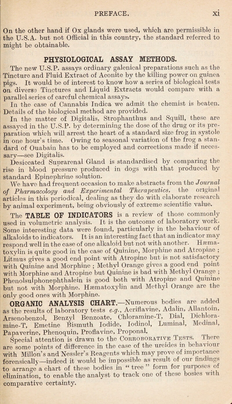 On the other hand if Ox glands were used, which are permissible in the U.S.A. but not Official in this country, the standard referred to might be obtainable. PHYSIOLOGICAL ASSAY METHODS. The new U.S.P. assays ordinary galenical preparations such as the Tincture and Fluid Extract of Aconite by the killing power on guinea pigs. It would be of interest to know how a series of biological tests on- diverse Tinctures and Liquid Extracts would compare with a parallel series of careful chemical assays. In the case of Cannabis Indica we admit the chemist is beaten. Details of the biological method are provided. In the matter of Digitalis, Strophanthus and Squill, these are assayed in the U.S.P. by determining the dose of the drug or its pre¬ paration which will arrest the heart of a standard size frog in systole in one hour’s time. Owing to seasonal variation of the frog a stan¬ dard of Ouabain has to be employed and corrections made if neces¬ sary—-see Digitalis. Desiccated Suprarenal Gland is standardised by comparing the rise in blood pressure produced in dogs with that produced by standard Epinephrine solution. We have had frequent occasion to make abstracts from the Journal of Pharmacology and Experimental Therapeutics, the original articles in this periodical, dealing as they do with elaborate research by animal experiment, being obviously of extreme scientific value. The TABLE OF INDICATORS is a review of those commonly used in volumetric analysis. It is the outcome of laboratory work. Some interesting data were found, particularly in the behaviour of alkaloids to indicators. It is an interesting fact that an indicator may respond well in the case of one alkaloid but not with another. Hsema- toxylin is quite good in the case of Quinine, Morphine and Atropine ; Litmus gives a good end point with Atropine but is not satisfactory with Quinine and Morphine ; Methyl Orange gives a good end point with Morphine and Atropine but Quinine is bad with Methyl Orange ; Phenolsulphonephthalein is good both with Atropine and Quinine but not with Morphine. Hematoxylin and Methyl Orange are the only good ones with Morphine. ORGANIC ANALYSIS CHART.—Numerous bodies are added as the results of laboratory tests e.g-, Acriflavine, Adalin, Allantom, Arsenobenzol, Benzyl Benzoate, Chloramine-T, Dial, Dich ora- mine-T, Emetine Bismuth Iodide, Iodinol, Luminal, Medinal, Papaverine, Phenoquin, Proflavine, Proponal. Special attention is drawn to the Corroborative Tests. There are some points of difference in the case of the ureides in behaviour with Millon’s and Nessler’s Reagents which may prove of importance forensically—indeed it would be impossible as result of oui fin mgs to arrange a chart of these bodies in “ tree form for purposes of elimination, to enable the analyst to track one of these bosies with comparative certainty.