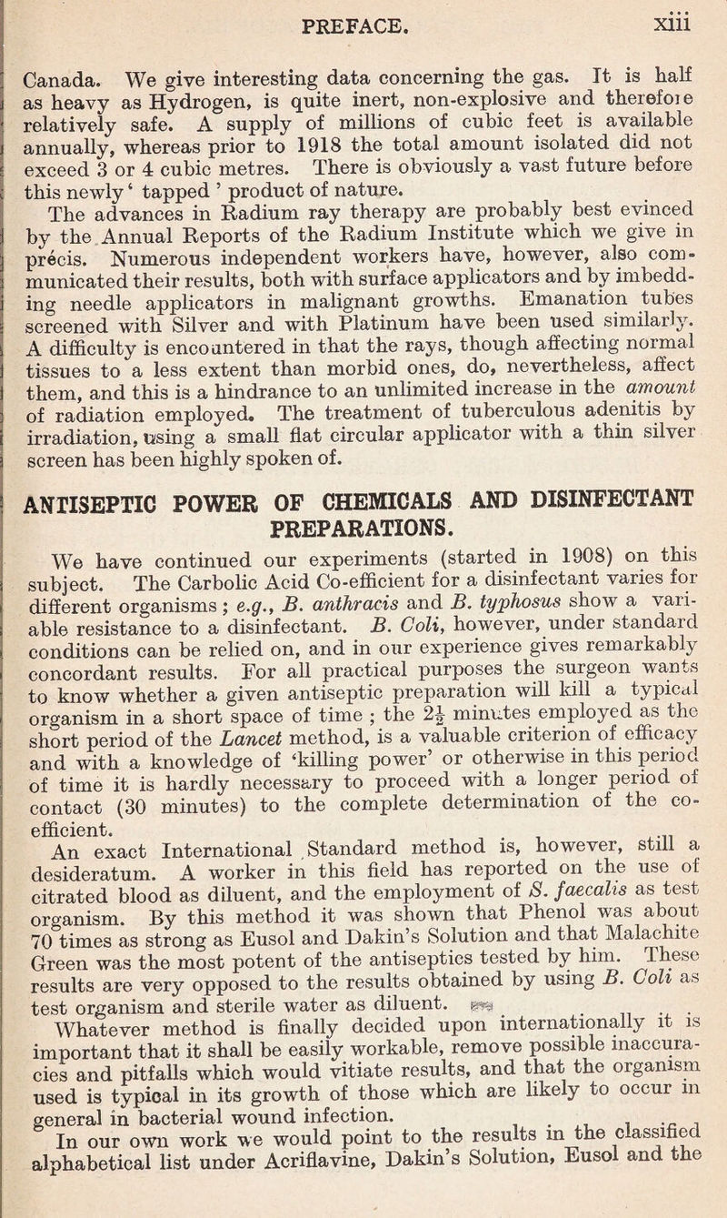 Canada. We give interesting data concerning the gas. It is half as heavy as Hydrogen, is quite inert, non-explosive and therefoi e relatively safe. A supply of millions of cubic feet is available annually, whereas prior to 1918 the total amount isolated did not exceed 3 or 4 cubic metres. There is obviously a vast future before this newly ‘ tapped ’ product of nature. The advances in Radium ray therapy are probably best evinced by the Annual Reports of the Radium Institute which we give in precis. Numerous independent workers have, however, also com- municated their results, both with surface applicators and by imbedd¬ ing needle applicators in malignant growths. Emanation tubes screened with Silver and with Platinum have been used similarly. A difficulty is encountered in that the rays, though affecting normal tissues to a less extent than morbid ones, do, nevertheless, affect them, and this is a hindrance to an unlimited increase in the amount of radiation employed. The treatment of tuberculous adenitis by irradiation, using a small flat circular applicator with a thin silver screen has been highly spoken of. ANTISEPTIC POWER OF CHEMICALS AND DISINFECTANT PREPARATIONS. We have continued our experiments (started in 1908) on this subject. The Carbolic Acid Co-efficient for a disinfectant varies for different organisms; e.g., B. anthracis and B. typhosus show a vari¬ able resistance to a disinfectant. B. Coli, however, under standard conditions can be relied on, and in our experience gives remarkably concordant results. Eor all practical purposes the surgeon wants to know whether a given antiseptic preparation will kill a typical organism in a short space of time ; the 2J minutes employed as the short period of the Lancet method, is a valuable criterion of efficacy and with a knowledge of ‘killing power’ or otherwise in this period of time it is hardly necessary to proceed with a longer period of contact (30 minutes) to the complete determination of the co¬ efficient. An exact International Standard method is, however, still a desideratum. A worker in this field has reported on the use of citrated blood as diluent, and the employment of 8. faecalis as test organism. By this method it was shown that Phenol was about 70 times as strong as Eusol and Dakin s Solution and that Malachite Green was the most potent of the antiseptics tested by him. These results are very opposed to the results obtained by using B. Coli as test organism and sterile water as diluent, pp . . Whatever method is finally decided upon internationally it is important that it shall be easily workable, remove possible inaccura¬ cies and pitfalls which would vitiate results, and that the organism used is typical in its growth of those which are likely to occur in general in bacterial wound infection. In our own work we would point to the results in the classified alphabetical list under Acriflavine, Dakin s Solution, Eusol and the