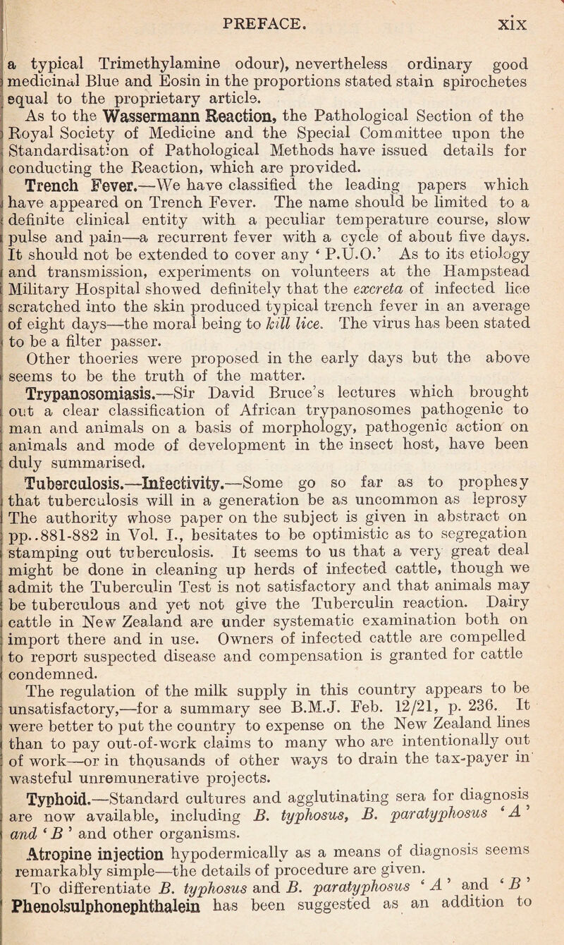 ' a typical Trimethylamine odour), nevertheless ordinary good I medicinal Blue and Eosin in the proportions stated stain spirochetes equal to the proprietary article. As to the Wassermann Reaction, the Pathological Section of the Royal Society of Medicine and the Special Committee upon the Standardisation of Pathological Methods have issued details for conducting the Reaction, which are provided. Trench Fever.—We have classified the leading papers which have appeared on Trench Fever. The name should be limited to a definite clinical entity with a peculiar temperature course, slow pulse and pain—-a recurrent fever with a cycle of about five days. It should not be extended to cover any ‘ P.U.O.’ As to its etiology and transmission, experiments on volunteers at the Hampstead Military Hospital showed definitely that the excreta of infected lice scratched into the skin produced typical trench fever in an average of eight days—the moral being to hill lice. The virus has been stated to be a filter passer. Other thoeries were proposed in the early days but the above seems to be the truth of the matter. Trypanosomiasis.—sir David Bruce’s lectures which brought out a clear classification of African trypanosomes pathogenic to man and animals on a basis of morphology, pathogenic action on animals and mode of development in the insect host, have been duly summarised. Tuberculosis.—Infectivity.—-Some go so far as to prophesy that tuberculosis will in a generation be as uncommon as leprosy The authority whose paper on the subject is given in abstract on pp..881-882 in Vol. I., hesitates to be optimistic as to segregation stamping out tuberculosis. It seems to us that a very great deal might be done in cleaning up herds of infected cattle, though we admit the Tuberculin Test is not satisfactory and that animals may be tuberculous and yet not give the Tuberculin reaction. Dairy cattle in New Zealand are under systematic examination both on import there and in use. Owners of infected cattle are compelled to report suspected disease and compensation is granted for cattle condemned. The regulation of the milk supply in this country appears to be unsatisfactory,—for a summary see B.M.J. Feb. 12/21, p. 236, It were better to put the country to expense on the New Zealand lines than to pay out-of-work claims to many who are intentionally out of work—or in thousands of other ways to drain the tax-payer in wasteful unremunerative projects. Typhoid.—-Standard cultures and agglutinating sera for diagnosis are now available, including B. typhosus, B. paratyphosus 4 A and 4 B ’ and other organisms. Atropine injection hypodermically as a means of diagnosis seems remarkably simple—the details of procedure are given. ? To differentiate B. typhosus and B. par atyphosus 4 A ’ and 4 B Phenolsulphonephtlialein has been suggested as an addition to